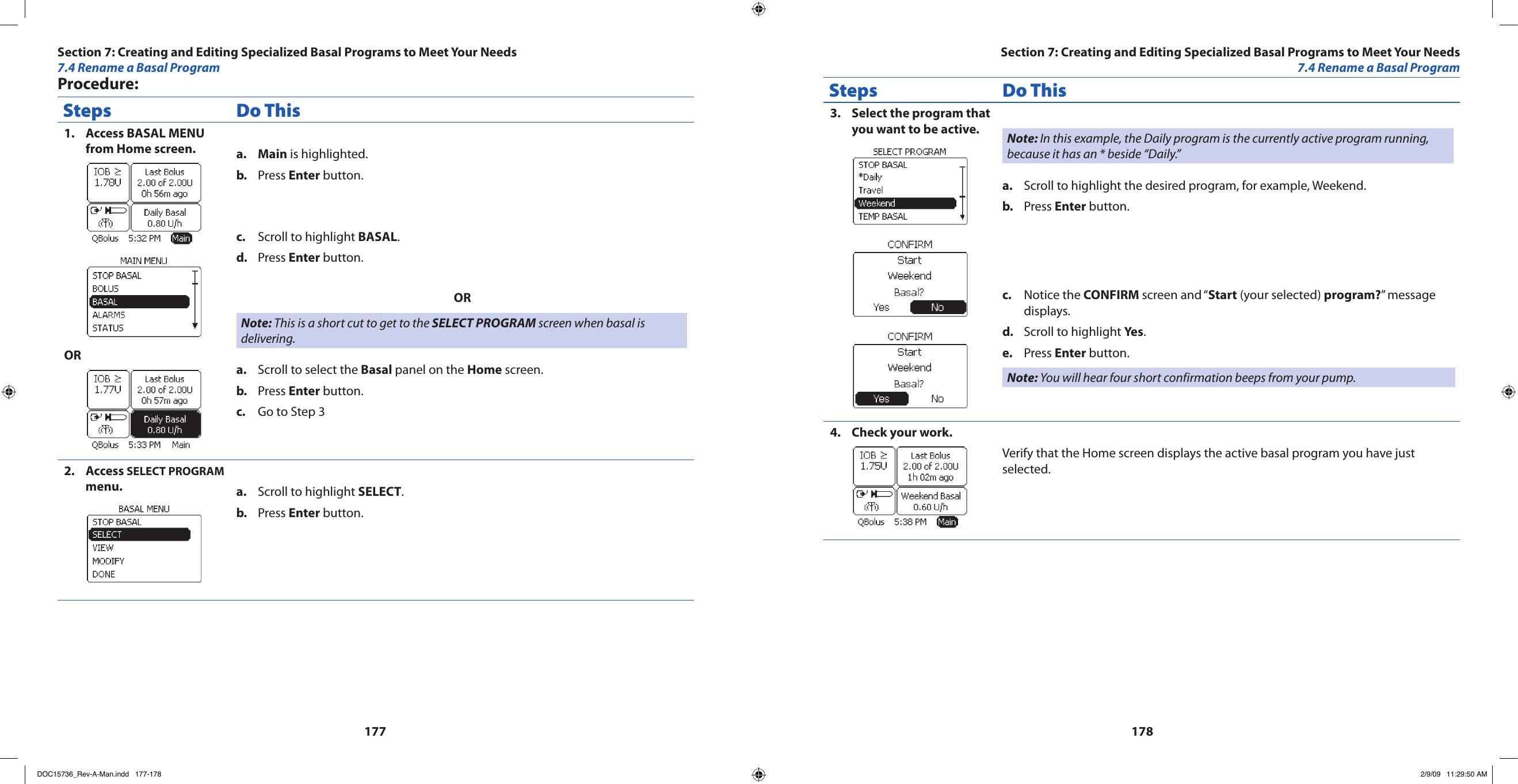 177178Procedure:Steps Do ThisAccess BASAL MENU 1. from Home screen.ORMaina.   is highlighted.Press b.  Enter button.Scroll to highlight c.  BASAL.Press d.  Enter button.ORNote: This is a short cut to get to the SELECT PROGRAM screen when basal is delivering.Scroll to select the a.  Basal panel on the Home screen.Press b.  Enter button.Go to Step 3c. Access 2.  SELECT PROGRAM menu. Scroll to highlight a.  SELECT.Press b.  Enter button.Steps Do ThisSelect the program that 3. you want to be active. Note: In this example, the Daily program is the currently active program running, because it has an * beside “Daily.”Scroll to highlight the desired program, for example, Weekend.a. Press b.  Enter button.Notice the c.  CONFIRM screen and “Start (your selected) program?” message displays.Scroll to highlight d.  Yes.Press e.  Enter button.Note: You will hear four short confirmation beeps from your pump.Check your work.4. Verify that the Home screen displays the active basal program you have just selected.Section 7: Creating and Editing Specialized Basal Programs to Meet Your Needs7.4 Rename a Basal ProgramSection 7: Creating and Editing Specialized Basal Programs to Meet Your Needs7.4 Rename a Basal ProgramDOC15736_Rev-A-Man.indd   177-178 2/9/09   11:29:50 AM