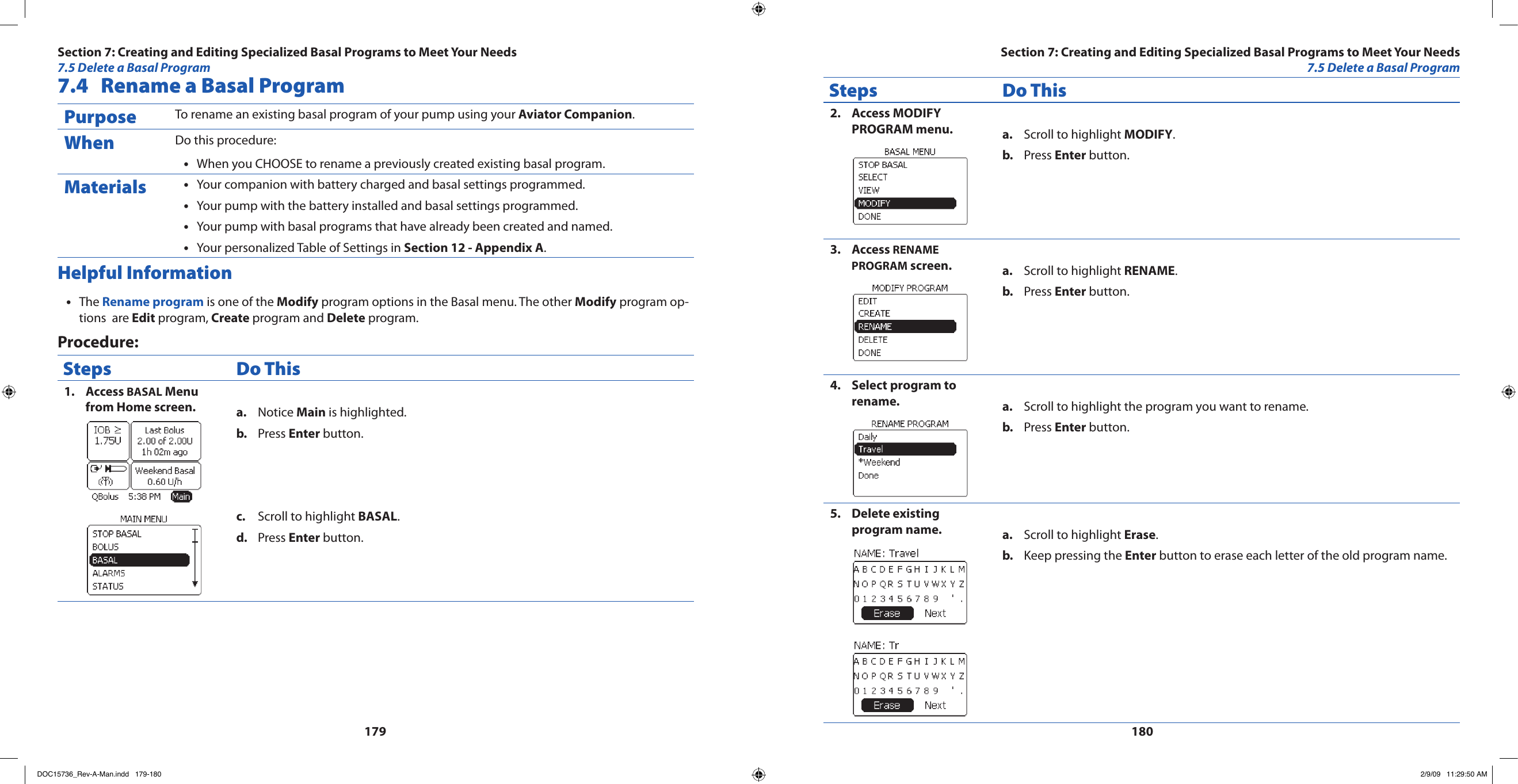 1791807.4  Rename a Basal Program Purpose To rename an existing basal program of your pump using your Aviator Companion.When Do this procedure:When you CHOOSE to rename a previously created existing basal program.•Materials Your companion with battery charged and basal settings programmed.•Your pump with the battery installed and basal settings programmed.•Your pump with basal programs that have already been created and named.•Your personalized Table of Settings in • Section 12 - Appendix A.Helpful InformationThe•  Rename program is one of the Modify program options in the Basal menu. The other Modify program op-tions  are Edit program, Create program and Delete program.Procedure:Steps Do ThisAccess 1.  BASAL Menu from Home screen. Notice a.  Main is highlighted.Press b.  Enter button.Scroll to highlight c.  BASAL.Press d.  Enter button.Steps Do ThisAccess MODIFY 2. PROGRAM menu. Scroll to highlight a.  MODIFY.Press b.  Enter button.Access 3.  RENAME PROGRAM screen. Scroll to highlight a.  RENAME.Press b.  Enter button.Select program to 4. rename. Scroll to highlight the program you want to rename.a. Press b.  Enter button.Delete existing 5. program name. Scroll to highlight a.  Erase.Keep pressing the b.  Enter button to erase each letter of the old program name.Section 7: Creating and Editing Specialized Basal Programs to Meet Your Needs7.5 Delete a Basal ProgramSection 7: Creating and Editing Specialized Basal Programs to Meet Your Needs7.5 Delete a Basal ProgramDOC15736_Rev-A-Man.indd   179-180 2/9/09   11:29:50 AM