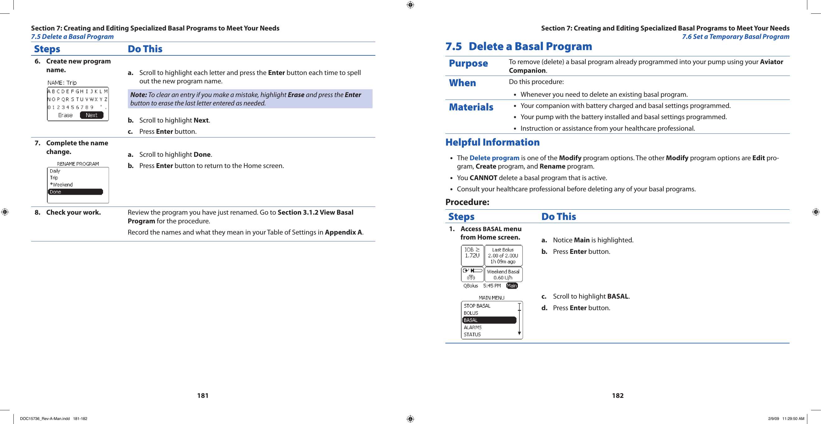 181182Steps Do ThisCreate new program 6. name. Scroll to highlight each letter and press the a.  Enter button each time to spell out the new program name.Note: To clear an entry if you make a mistake, highlight Erase and press the Enter button to erase the last letter entered as needed.Scroll to highlight b.  Next.Press c.  Enter button.Complete the name 7. change. Scroll to highlight a.  Done.Press b.  Enter button to return to the Home screen.Check your work.8.  Review the program you have just renamed. Go to Section 3.1.2 View Basal Program for the procedure.Record the names and what they mean in your Table of Settings in Appendix A.7.5  Delete a Basal ProgramPurpose To remove (delete) a basal program already programmed into your pump using your Aviator Companion.When Do this procedure:Whenever you need to delete an existing basal program.•Materials Your companion with battery charged and basal settings programmed.•Your pump with the battery installed and basal settings programmed.•Instruction or assistance from your healthcare professional.•Helpful InformationThe • Delete program is one of the Modify program options. The other Modify program options are Edit pro-gram, Create program, and Rename program.You • CANNOT delete a basal program that is active.Consult your healthcare professional before deleting any of your basal programs.•Procedure:Steps Do ThisAccess 1.  BASAL menu from Home screen. Notice a.  Main is highlighted.Press b.  Enter button.Scroll to highlight c.  BASAL.Press d.  Enter button.Section 7: Creating and Editing Specialized Basal Programs to Meet Your Needs7.6 Set a Temporary Basal ProgramSection 7: Creating and Editing Specialized Basal Programs to Meet Your Needs7.5 Delete a Basal ProgramDOC15736_Rev-A-Man.indd   181-182 2/9/09   11:29:50 AM