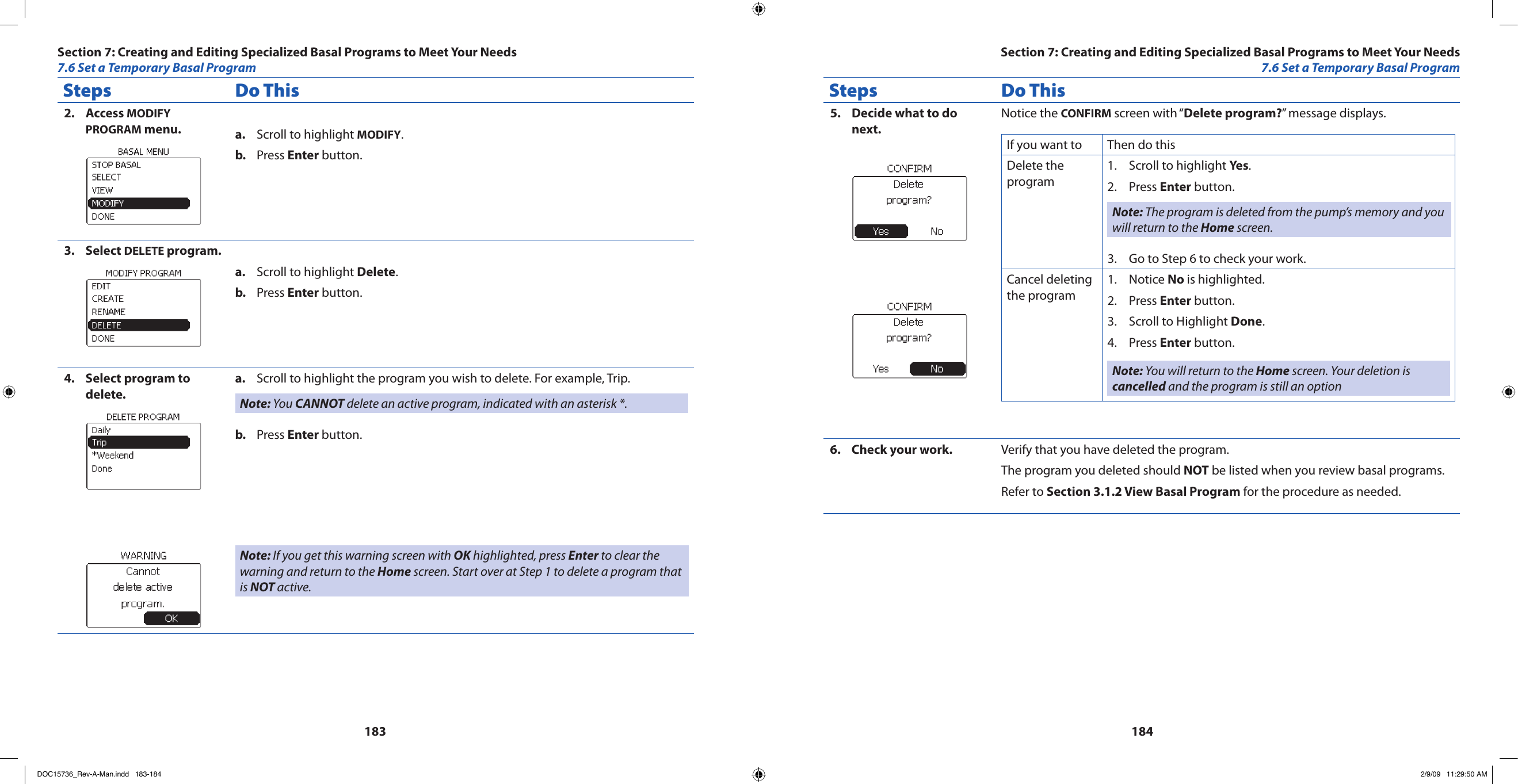 183184Steps Do ThisAccess 2.  MODIFY PROGRAM menu. Scroll to highlight a.  MODIFY.Press b.  Enter button.Select 3.  DELETE program.Scroll to highlight a.  Delete.Press b.  Enter button.Select program to 4. delete.Scroll to highlight the program you wish to delete. For example, Trip.a. Note: You CANNOT delete an active program, indicated with an asterisk *.Press b.  Enter button.Note: If you get this warning screen with OK highlighted, press Enter to clear the warning and return to the Home screen. Start over at Step 1 to delete a program that is NOT active. Steps Do ThisDecide what to do 5. next.Notice the CONFIRM screen with “Delete program?” message displays.If you want to Then do thisDelete the programScroll to highlight 1.  Yes.Press 2.  Enter button.Note: The program is deleted from the pump’s memory and you will return to the Home screen.Go to Step 6 to check your work.3. Cancel deleting the programNotice 1.  No is highlighted.Press 2.  Enter button.Scroll to Highlight 3.  Done.Press 4.  Enter button.Note: You will return to the Home screen. Your deletion is cancelled and the program is still an optionCheck your work.6.  Verify that you have deleted the program.The program you deleted should NOT be listed when you review basal programs.Refer to Section 3.1.2 View Basal Program for the procedure as needed.Section 7: Creating and Editing Specialized Basal Programs to Meet Your Needs7.6 Set a Temporary Basal ProgramSection 7: Creating and Editing Specialized Basal Programs to Meet Your Needs7.6 Set a Temporary Basal ProgramDOC15736_Rev-A-Man.indd   183-184 2/9/09   11:29:50 AM