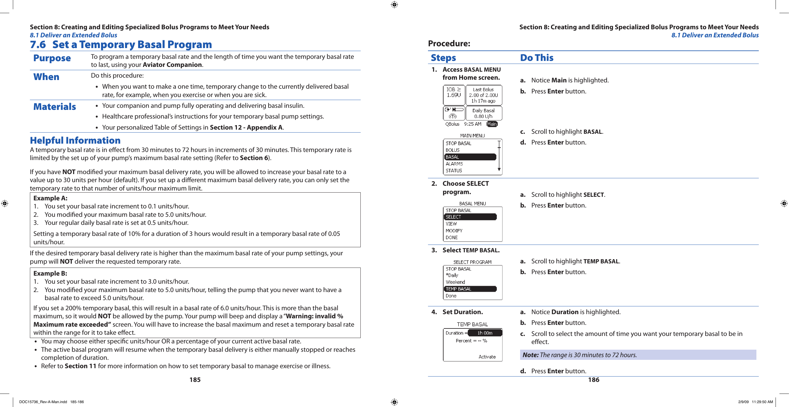 1851867.6  Set a Temporary Basal ProgramPurpose To program a temporary basal rate and the length of time you want the temporary basal rate to last, using your Aviator Companion.When Do this procedure:When you want to make a one time, temporary change to the currently delivered basal •rate, for example, when you exercise or when you are sick.Materials Your companion and pump fully operating and delivering basal insulin.•Healthcare professional’s instructions for your temporary basal pump settings.•Your personalized Table of Settings in • Section 12 - Appendix A.Helpful InformationA temporary basal rate is in eect from 30 minutes to 72 hours in increments of 30 minutes. This temporary rate is limited by the set up of your pump’s maximum basal rate setting (Refer to Section 6).If you have NOT modied your maximum basal delivery rate, you will be allowed to increase your basal rate to a value up to 30 units per hour (default). If you set up a dierent maximum basal delivery rate, you can only set the temporary rate to that number of units/hour maximum limit.Example A:You set your basal rate increment to 0.1 units/hour.1. You modied your maximum basal rate to 5.0 units/hour.2. Your regular daily basal rate is set at 0.5 units/hour.3. Setting a temporary basal rate of 10% for a duration of 3 hours would result in a temporary basal rate of 0.05 units/hour.If the desired temporary basal delivery rate is higher than the maximum basal rate of your pump settings, your pump will NOT deliver the requested temporary rate.Example B:You set your basal rate increment to 3.0 units/hour.1. You modied your maximum basal rate to 5.0 units/hour, telling the pump that you never want to have a 2. basal rate to exceed 5.0 units/hour.If you set a 200% temporary basal, this will result in a basal rate of 6.0 units/hour. This is more than the basal maximum, so it would NOT be allowed by the pump. Your pump will beep and display a “Warning: invalid % Maximum rate exceeded” screen. You will have to increase the basal maximum and reset a temporary basal rate within the range for it to take eect.You may choose either specic units/hour OR a percentage of your current active basal rate.•The active basal program will resume when the temporary basal delivery is either manually stopped or reaches •completion of duration.Refer to • Section 11 for more information on how to set temporary basal to manage exercise or illness.Procedure:Steps Do ThisAccess 1.  BASAL MENU from Home screen. Notice a.  Main is highlighted.Press b.  Enter button.Scroll to highlight c.  BASAL.Press d.  Enter button.Choose SELECT 2. program. Scroll to highlight a.  SELECT.Press b.  Enter button.Select 3.  TEMP BASAL.Scroll to highlight a.  TEMP BASAL.Press b.  Enter button.Set Duration.4.  Notice a.  Duration is highlighted.Press b.  Enter button.Scroll to select the amount of time you want your temporary basal to be in c. effect.Note: The range is 30 minutes to 72 hours.Press d.  Enter button.Section 8: Creating and Editing Specialized Bolus Programs to Meet Your Needs8.1 Deliver an Extended BolusSection 8: Creating and Editing Specialized Bolus Programs to Meet Your Needs8.1 Deliver an Extended BolusDOC15736_Rev-A-Man.indd   185-186 2/9/09   11:29:50 AM