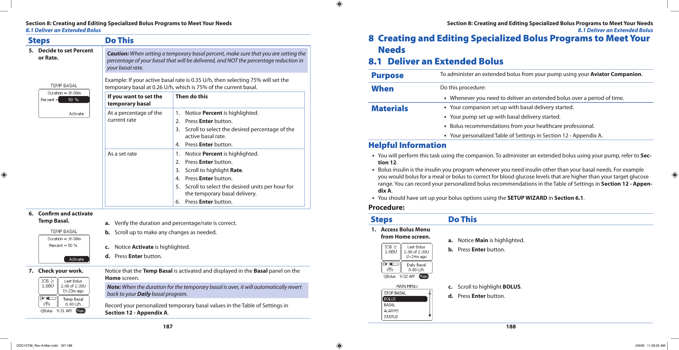 187188Steps Do ThisDecide to set Percent 5. or Rate. Caution: When setting a temporary basal percent, make sure that you are setting the percentage of your basal that will be delivered, and NOT the percentage reduction in your basal rate.Example: If your active basal rate is 0.35 U/h, then selecting 75% will set the temporary basal at 0.26 U/h, which is 75% of the current basal.If you want to set the temporary basal Then do thisAt a percentage of the current rateNotice 1.  Percent is highlighted.Press 2.  Enter button.Scroll to select the desired percentage of the 3. active basal rate.Press 4.  Enter button.As a set rate Notice 1.  Percent is highlighted.Press 2.  Enter button.Scroll to highlight 3.  Rate.Press 4.  Enter button.Scroll to select the desired units per hour for 5. the temporary basal delivery.Press 6.  Enter button.Conrm and activate 6. Temp Basal. Verify the duration and percentage/rate is correct.a. Scroll up to make any changes as needed.b. Notice c.  Activate is highlighted.Press d.  Enter button.Check your work.7.  Notice that the Temp Basal is activated and displayed in the Basal panel on the Home screen.Note: When the duration for the temporary basal is over, it will automatically revert back to your Daily basal program.Record your personalized temporary basal values in the Table of Settings in Section 12 - Appendix A.8  Creating and Editing Specialized Bolus Programs to Meet Your Needs8.1  Deliver an Extended BolusPurpose To administer an extended bolus from your pump using your Aviator Companion.When Do this procedure:Whenever you need to deliver an extended bolus over a period of time.•Materials Your companion set up with basal delivery started.•Your pump set up with basal delivery started.•Bolus recommendations from your healthcare professional.•Your personalized Table of Settings in Section 12 - Appendix A.•Helpful InformationYou will perform this task using the companion. To administer an extended bolus using your pump, refer to • Sec-tion 12.Bolus insulin is the insulin you program whenever you need insulin other than your basal needs. For example •you would bolus for a meal or bolus to correct for blood glucose levels that are higher than your target glucose range. You can record your personalized bolus recommendations in the Table of Settings in Section 12 - Appen-dix A.You should have set up your bolus options using the • SETUP WIZARD in Section 6.1.Procedure:Steps Do ThisAccess Bolus Menu 1. from Home screen. Notice a.  Main is highlighted.Press b.  Enter button.Scroll to highlight c.  BOLUS.Press d.  Enter button.Section 8: Creating and Editing Specialized Bolus Programs to Meet Your Needs8.1 Deliver an Extended BolusSection 8: Creating and Editing Specialized Bolus Programs to Meet Your Needs8.1 Deliver an Extended BolusDOC15736_Rev-A-Man.indd   187-188 2/9/09   11:29:50 AM