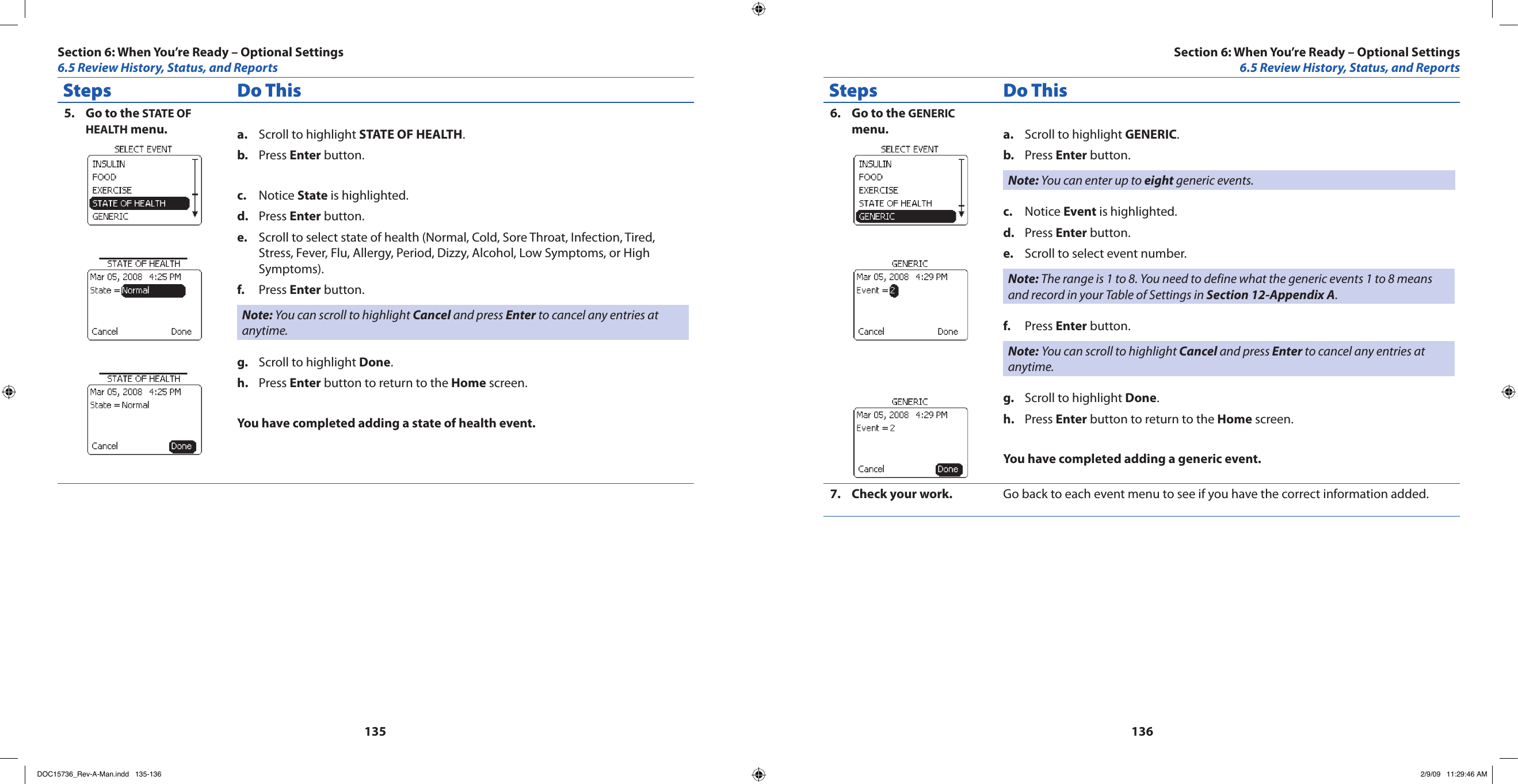 135136Steps Do ThisGo to the 5.  STATE OF HEALTH menu. Scroll to highlight a.  STATE OF HEALTH.Press b.  Enter button.Notice c.  State is highlighted.Press d.  Enter button.Scroll to select state of health (Normal, Cold, Sore Throat, Infection, Tired, e. Stress, Fever, Flu, Allergy, Period, Dizzy, Alcohol, Low Symptoms, or High Symptoms).Press f.  Enter button.Note: You can scroll to highlight Cancel and press Enter to cancel any entries at anytime.Scroll to highlight g.  Done.Press h.  Enter button to return to the Home screen.You have completed adding a state of health event.Steps Do ThisGo to the 6.  GENERIC menu. Scroll to highlight a.  GENERIC.Press b.  Enter button.Note: You can enter up to eight generic events.Notice c.  Event is highlighted.Press d.  Enter button.Scroll to select event number.e. Note: The range is 1 to 8. You need to define what the generic events 1 to 8 means and record in your Table of Settings in Section 12-Appendix A.Press f.  Enter button.Note: You can scroll to highlight Cancel and press Enter to cancel any entries at anytime.Scroll to highlight g.  Done.Press h.  Enter button to return to the Home screen.You have completed adding a generic event.Check your work.7.  Go back to each event menu to see if you have the correct information added.Section 6: When You’re Ready – Optional Settings6.5 Review History, Status, and ReportsSection 6: When You’re Ready – Optional Settings6.5 Review History, Status, and ReportsDOC15736_Rev-A-Man.indd   135-136 2/9/09   11:29:46 AM