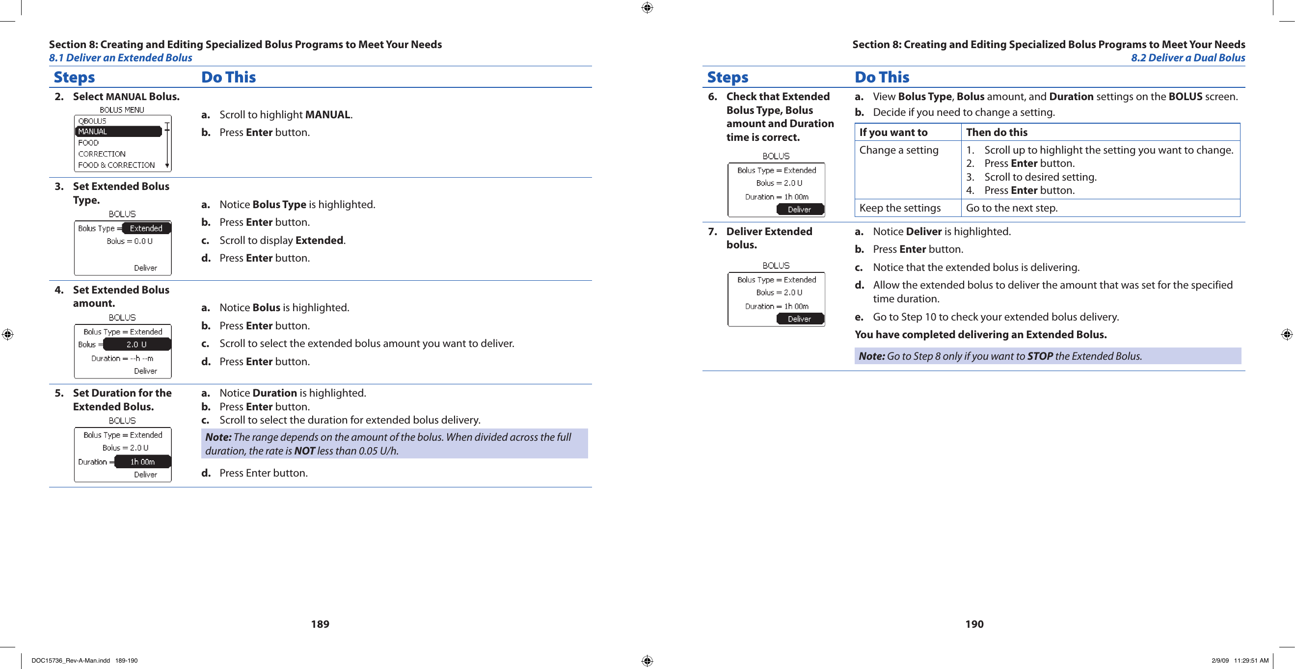 189190Steps Do ThisSelect 2.  MANUAL Bolus.Scroll to highlight a.  MANUAL.Press b.  Enter button.Set Extended Bolus 3. Type. Notice a.  Bolus Type is highlighted.Press b.  Enter button.Scroll to display c.  Extended.Press d.  Enter button.Set Extended Bolus 4. amount. Notice a.  Bolus is highlighted.Press b.  Enter button.Scroll to select the extended bolus amount you want to deliver.c. Press d.  Enter button.Set Duration for the 5. Extended Bolus.Notice a.  Duration is highlighted.Press b.  Enter button.Scroll to select the duration for extended bolus delivery.c. Note: The range depends on the amount of the bolus. When divided across the full duration, the rate is NOT less than 0.05 U/h.Press Enter button.d. Steps Do ThisCheck that Extended 6. Bolus Type, Bolus amount and Duration time is correct.View a.  Bolus Type, Bolus amount, and Duration settings on the BOLUS screen.Decide if you need to change a setting.b. If you want to Then do thisChange a setting Scroll up to highlight the setting you want to change.1. Press 2.  Enter button.Scroll to desired setting.3. Press 4.  Enter button.Keep the settings Go to the next step.Deliver Extended 7. bolus.Notice a.  Deliver is highlighted.Press b.  Enter button.Notice that the extended bolus is delivering.c. Allow the extended bolus to deliver the amount that was set for the specified d. time duration.Go to Step 10 to check your extended bolus delivery.e. You have completed delivering an Extended Bolus.Note: Go to Step 8 only if you want to STOP the Extended Bolus.Section 8: Creating and Editing Specialized Bolus Programs to Meet Your Needs8.1 Deliver an Extended BolusSection 8: Creating and Editing Specialized Bolus Programs to Meet Your Needs8.2 Deliver a Dual BolusDOC15736_Rev-A-Man.indd   189-190 2/9/09   11:29:51 AM