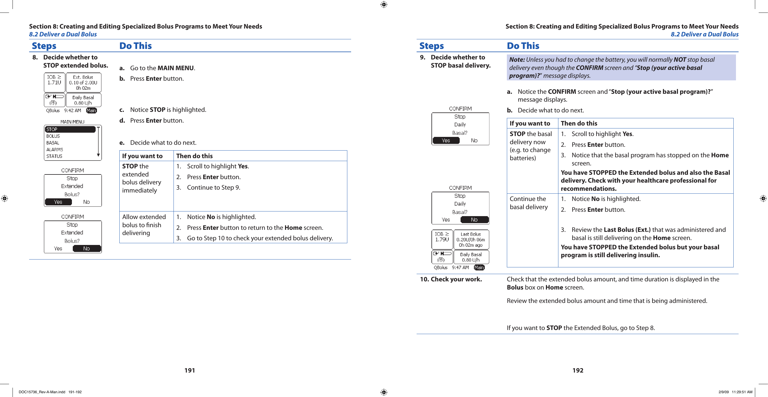 191192Steps Do ThisDecide whether to 8. STOP extended bolus. Go to the a.  MAIN MENU.Press b.  Enter button.Notice c.  STOP is highlighted.Press d.  Enter button.Decide what to do next.e. If you want to  Then do thisSTOP the extended bolus delivery immediatelyScroll to highlight 1.  Yes.Press 2.  Enter button.Continue to Step 9.3. Allow extended bolus to nish deliveringNotice 1.  No is highlighted.Press 2.  Enter button to return to the Home screen.Go to Step 10 to check your extended bolus delivery.3. Steps Do ThisDecide whether to 9. STOP basal delivery. Note: Unless you had to change the battery, you will normally NOT stop basal delivery even though the CONFIRM screen and “Stop (your active basal program)?” message displays.Notice the a.  CONFIRM screen and “Stop (your active basal program)?” message displays.Decide what to do next.b. If you want to  Then do thisSTOP the basal delivery now (e.g. to change batteries)Scroll to highlight 1.  Yes.Press 2.  Enter button.Notice that the basal program has stopped on the 3.  Home screen.You have STOPPED the Extended bolus and also the Basal delivery. Check with your healthcare professional for recommendations.Continue the basal deliveryNotice 1.  No is highlighted.Press 2.  Enter button.Review the 3.  Last Bolus (Ext.) that was administered and basal is still delivering on the Home screen.You have STOPPED the Extended bolus but your basal program is still delivering insulin.Check your work.10.  Check that the extended bolus amount, and time duration is displayed in the Bolus box on Home screen.Review the extended bolus amount and time that is being administered.If you want to STOP the Extended Bolus, go to Step 8.Section 8: Creating and Editing Specialized Bolus Programs to Meet Your Needs8.2 Deliver a Dual BolusSection 8: Creating and Editing Specialized Bolus Programs to Meet Your Needs8.2 Deliver a Dual BolusDOC15736_Rev-A-Man.indd   191-192 2/9/09   11:29:51 AM