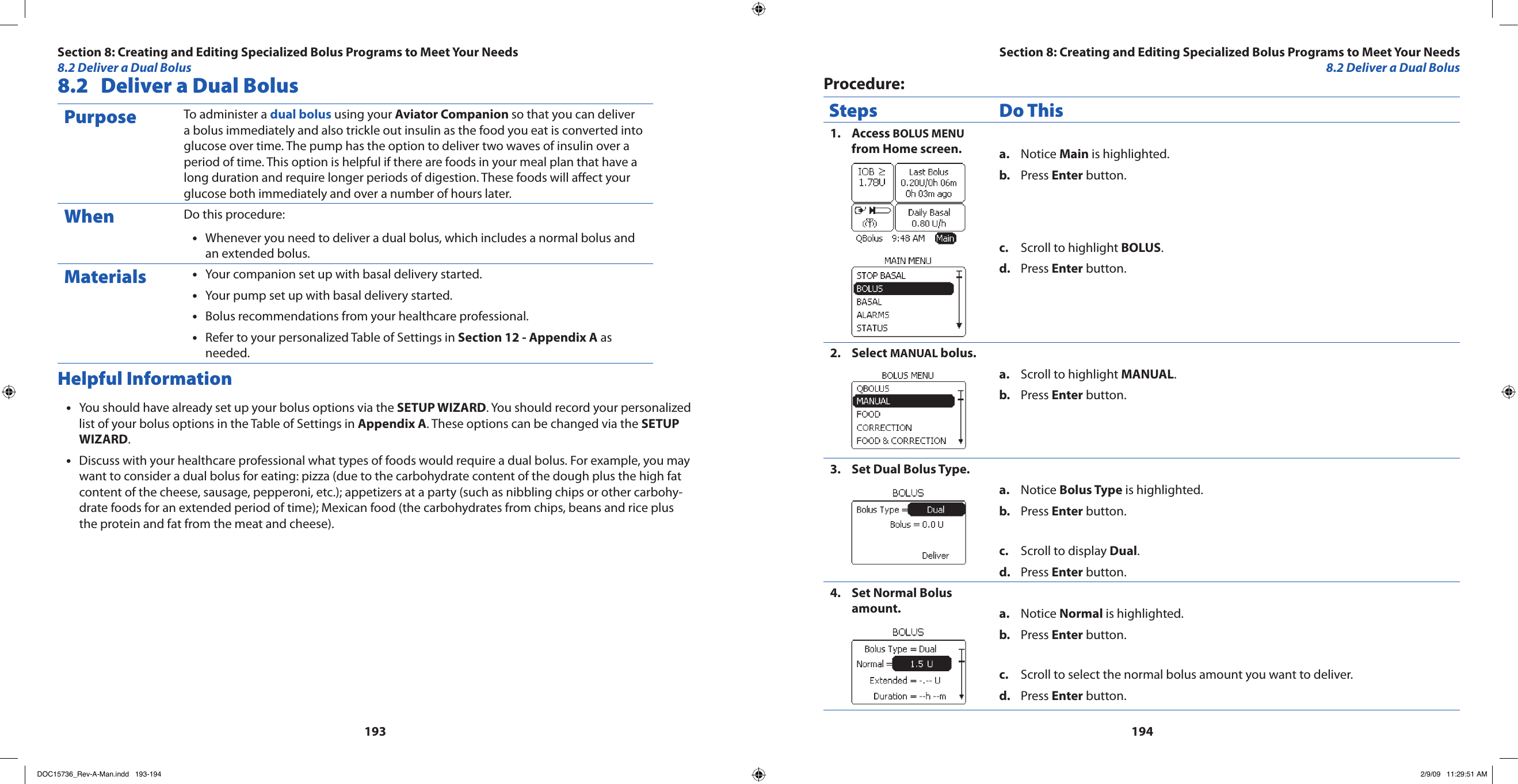 1931948.2  Deliver a Dual BolusPurpose To administer a dual bolus using your Aviator Companion so that you can deliver a bolus immediately and also trickle out insulin as the food you eat is converted into glucose over time. The pump has the option to deliver two waves of insulin over a period of time. This option is helpful if there are foods in your meal plan that have a long duration and require longer periods of digestion. These foods will aect your glucose both immediately and over a number of hours later.When Do this procedure:Whenever you need to deliver a dual bolus, which includes a normal bolus and •an extended bolus.Materials Your companion set up with basal delivery started.•Your pump set up with basal delivery started.•Bolus recommendations from your healthcare professional.•Refer to your personalized Table of Settings in • Section 12 - Appendix A as needed.Helpful InformationYou should have already set up your bolus options via the • SETUP WIZARD. You should record your personalized list of your bolus options in the Table of Settings in Appendix A. These options can be changed via the SETUP WIZARD.Discuss with your healthcare professional what types of foods would require a dual bolus. For example, you may •want to consider a dual bolus for eating: pizza (due to the carbohydrate content of the dough plus the high fat content of the cheese, sausage, pepperoni, etc.); appetizers at a party (such as nibbling chips or other carbohy-drate foods for an extended period of time); Mexican food (the carbohydrates from chips, beans and rice plus the protein and fat from the meat and cheese).Procedure:Steps Do ThisAccess 1.  BOLUS MENU from Home screen. Notice a.  Main is highlighted.Press b.  Enter button.Scroll to highlight c.  BOLUS.Press d.  Enter button.Select 2.  MANUAL bolus.Scroll to highlight a.  MANUAL.Press b.  Enter button.Set Dual Bolus Type.3. Notice a.  Bolus Type is highlighted.Press b.  Enter button.Scroll to display c.  Dual.Press d.  Enter button.Set Normal Bolus 4. amount. Notice a.  Normal is highlighted.Press b.  Enter button.Scroll to select the normal bolus amount you want to deliver.c. Press d.  Enter button.Section 8: Creating and Editing Specialized Bolus Programs to Meet Your Needs8.2 Deliver a Dual BolusSection 8: Creating and Editing Specialized Bolus Programs to Meet Your Needs8.2 Deliver a Dual BolusDOC15736_Rev-A-Man.indd   193-194 2/9/09   11:29:51 AM