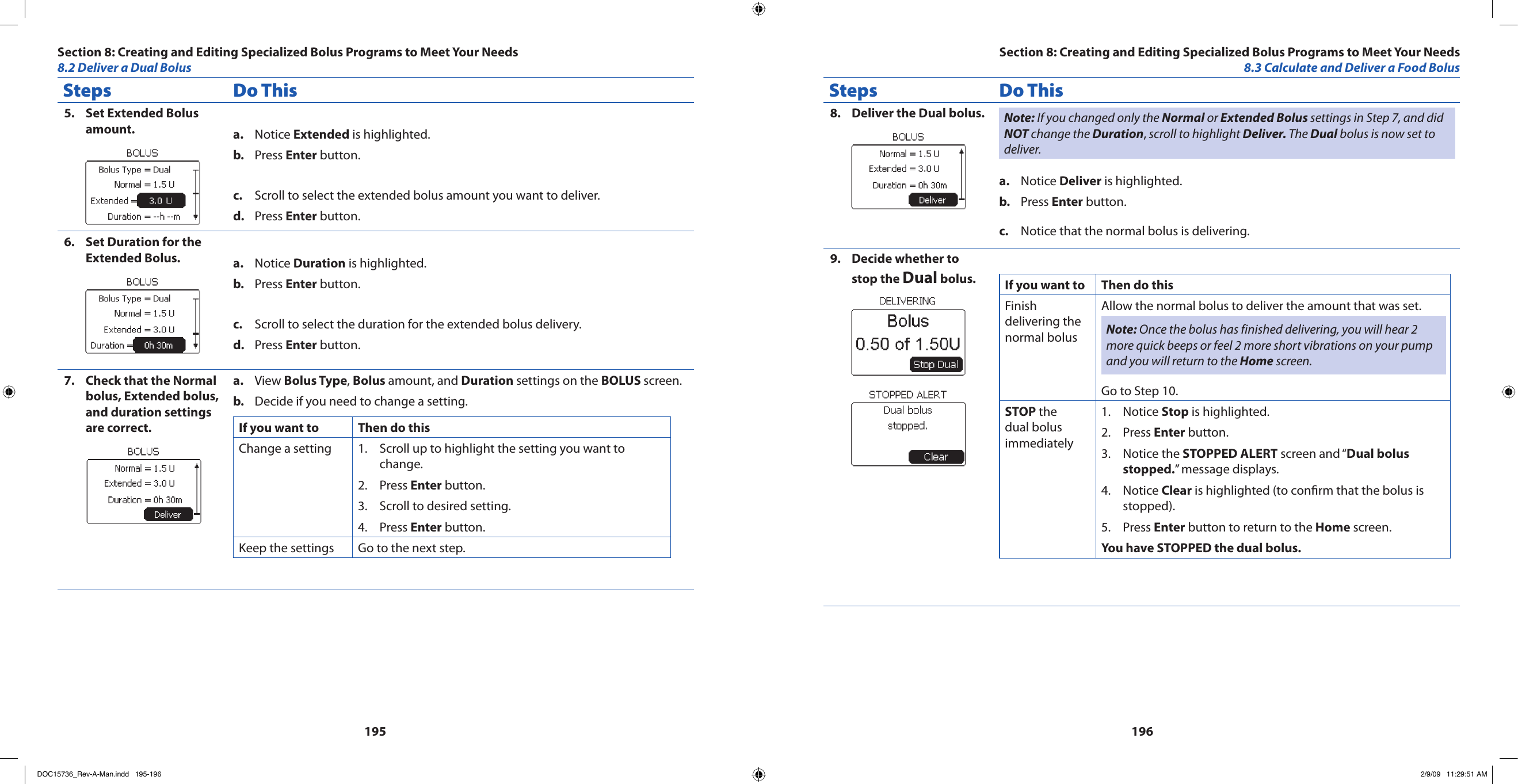 195196Steps Do ThisSet Extended Bolus 5. amount. Notice a.  Extended is highlighted.Press b.  Enter button.Scroll to select the extended bolus amount you want to deliver.c. Press d.  Enter button.Set Duration for the 6. Extended Bolus. Notice a.  Duration is highlighted.Press b.  Enter button.Scroll to select the duration for the extended bolus delivery.c. Press d.  Enter button.Check that the Normal 7. bolus, Extended bolus, and duration settings are correct. View a.  Bolus Type, Bolus amount, and Duration settings on the BOLUS screen.Decide if you need to change a setting.b. If you want to Then do thisChange a setting Scroll up to highlight the setting you want to 1. change.Press 2.  Enter button.Scroll to desired setting.3. Press 4.  Enter button.Keep the settings Go to the next step.Steps Do ThisDeliver the Dual bolus.8.  Note: If you changed only the Normal or Extended Bolus settings in Step 7, and did NOT change the Duration, scroll to highlight Deliver. The Dual bolus is now set to deliver.Notice a.  Deliver is highlighted.Press b.  Enter button.Notice that the normal bolus is delivering.c. Decide whether to 9. stop the Dual bolus. If you want to  Then do thisFinish delivering the normal bolusAllow the normal bolus to deliver the amount that was set.Note: Once the bolus has finished delivering, you will hear 2 more quick beeps or feel 2 more short vibrations on your pump and you will return to the Home screen.Go to Step 10.STOP the dual bolus immediatelyNotice 1.  Stop is highlighted.Press 2.  Enter button.Notice the 3.  STOPPED ALERT screen and “Dual bolus stopped.” message displays.Notice 4.  Clear is highlighted (to conrm that the bolus is stopped).Press 5.  Enter button to return to the Home screen.You have STOPPED the dual bolus.Section 8: Creating and Editing Specialized Bolus Programs to Meet Your Needs8.2 Deliver a Dual BolusSection 8: Creating and Editing Specialized Bolus Programs to Meet Your Needs8.3 Calculate and Deliver a Food BolusDOC15736_Rev-A-Man.indd   195-196 2/9/09   11:29:51 AM