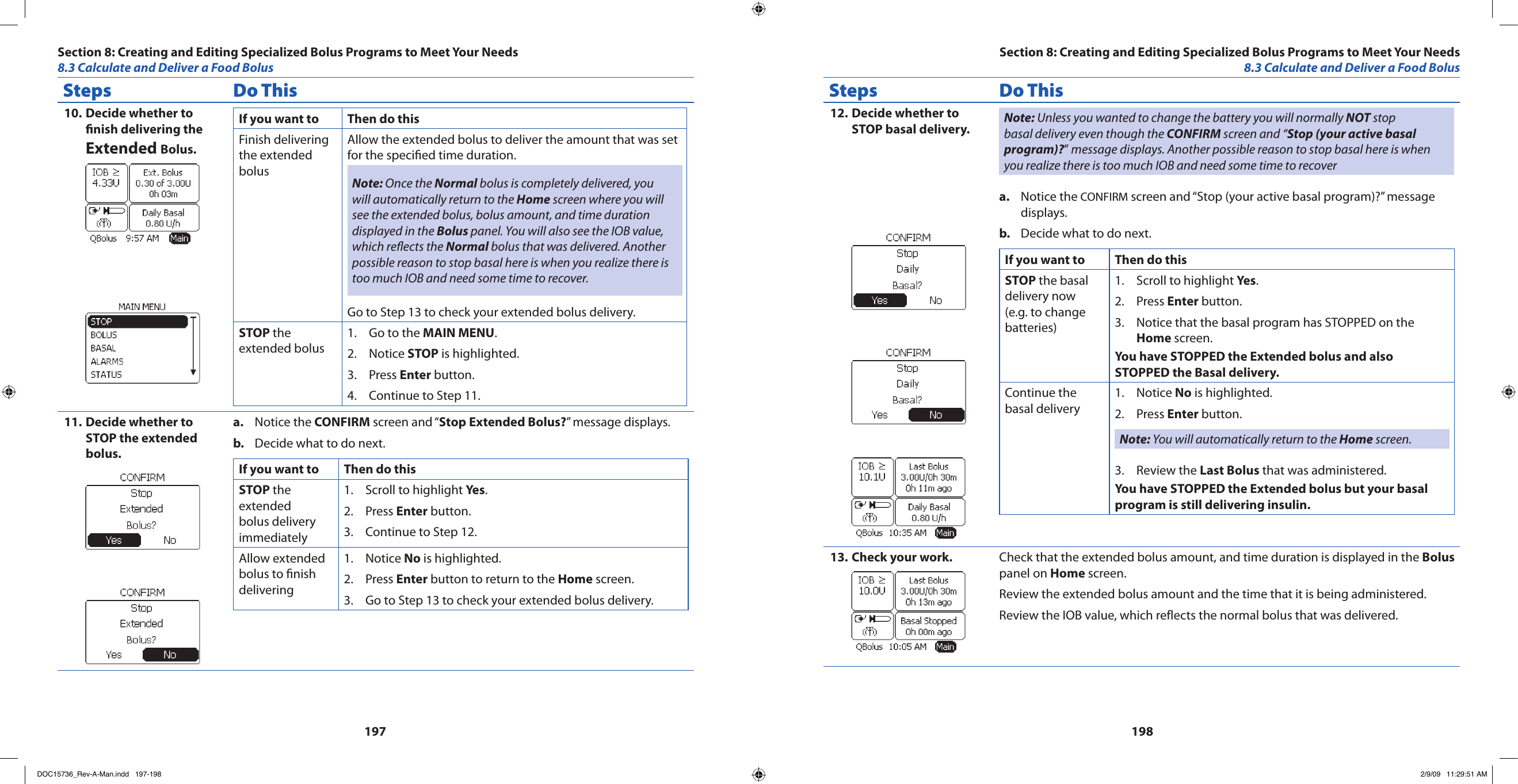 197198Steps Do ThisDecide whether to 10. nish delivering the Extended Bolus.If you want to  Then do thisFinish delivering the extended bolusAllow the extended bolus to deliver the amount that was set for the specied time duration.Note: Once the Normal bolus is completely delivered, you will automatically return to the Home screen where you will see the extended bolus, bolus amount, and time duration displayed in the Bolus panel. You will also see the IOB value, which reects the Normal bolus that was delivered. Another possible reason to stop basal here is when you realize there is too much IOB and need some time to recover.Go to Step 13 to check your extended bolus delivery.STOP the extended bolusGo to the 1.  MAIN MENU.Notice 2.  STOP is highlighted.Press 3.  Enter button.Continue to Step 11.4. Decide whether to 11. STOP the extended bolus.Notice the a.  CONFIRM screen and “Stop Extended Bolus?” message displays.Decide what to do next.b. If you want to  Then do thisSTOP the extended bolus delivery immediatelyScroll to highlight 1.  Yes.Press 2.  Enter button.Continue to Step 12.3. Allow extended bolus to nish deliveringNotice 1.  No is highlighted.Press 2.  Enter button to return to the Home screen.Go to Step 13 to check your extended bolus delivery.3. Steps Do ThisDecide whether to 12. STOP basal delivery. Note: Unless you wanted to change the battery you will normally NOT stop basal delivery even though the CONFIRM screen and “Stop (your active basal program)?” message displays. Another possible reason to stop basal here is when you realize there is too much IOB and need some time to recoverNotice the a.  CONFIRM screen and “Stop (your active basal program)?” message displays.Decide what to do next.b. If you want to  Then do thisSTOP the basal delivery now (e.g. to change batteries)Scroll to highlight 1.  Yes.Press 2.  Enter button.Notice that the basal program has STOPPED on the 3. Home screen.You have STOPPED the Extended bolus and also STOPPED the Basal delivery.Continue the basal deliveryNotice 1.  No is highlighted.Press 2.  Enter button.Note: You will automatically return to the Home screen.Review the 3.  Last Bolus that was administered.You have STOPPED the Extended bolus but your basal program is still delivering insulin.Check your work.13.  Check that the extended bolus amount, and time duration is displayed in the Bolus panel on Home screen.Review the extended bolus amount and the time that it is being administered.Review the IOB value, which reflects the normal bolus that was delivered.Section 8: Creating and Editing Specialized Bolus Programs to Meet Your Needs8.3 Calculate and Deliver a Food BolusSection 8: Creating and Editing Specialized Bolus Programs to Meet Your Needs8.3 Calculate and Deliver a Food BolusDOC15736_Rev-A-Man.indd   197-198 2/9/09   11:29:51 AM