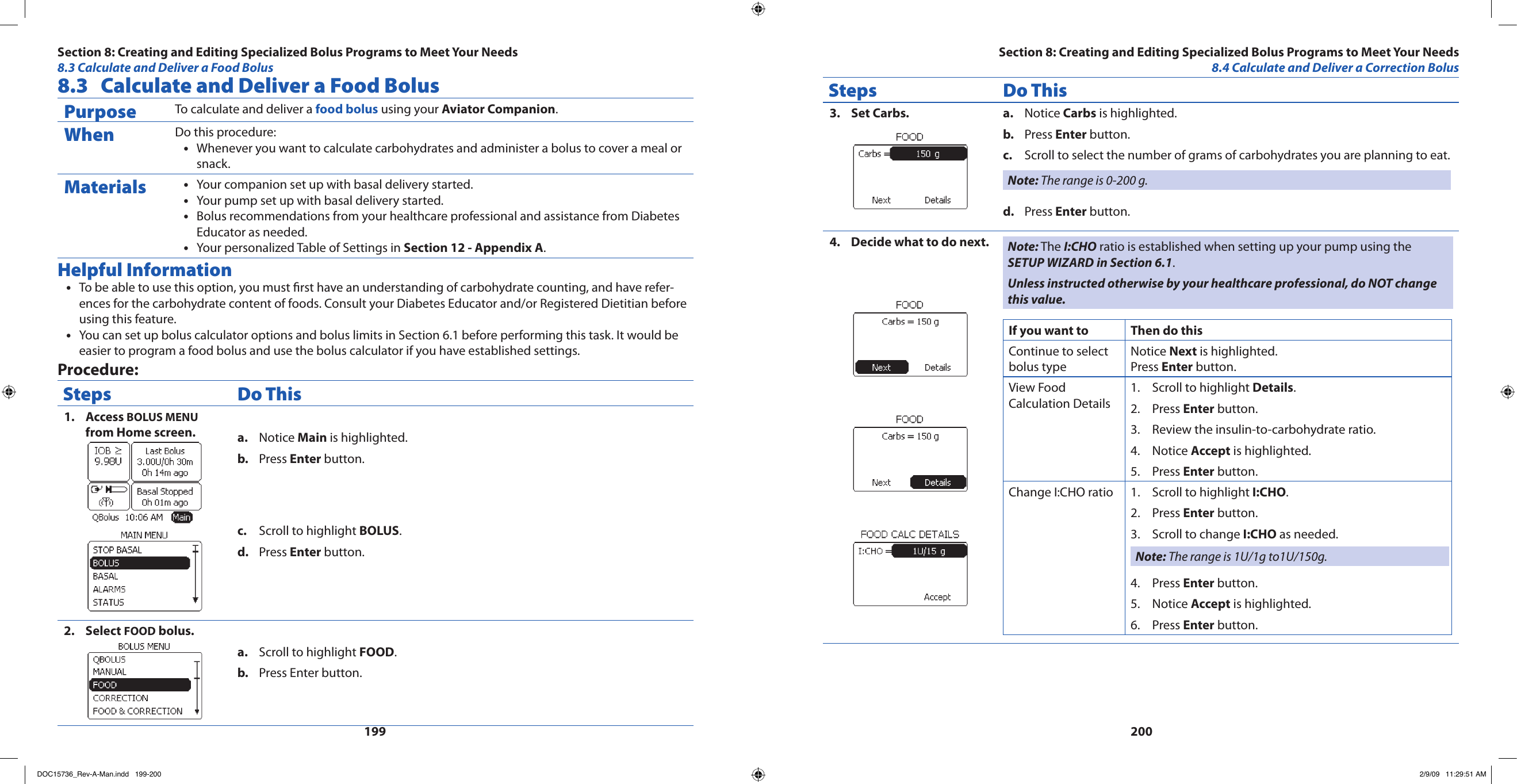 1992008.3  Calculate and Deliver a Food BolusPurpose To calculate and deliver a food bolus using your Aviator Companion.When Do this procedure:Whenever you want to calculate carbohydrates and administer a bolus to cover a meal or •snack.Materials Your companion set up with basal delivery started.•Your pump set up with basal delivery started.•Bolus recommendations from your healthcare professional and assistance from Diabetes •Educator as needed.Your personalized Table of Settings in • Section 12 - Appendix A.Helpful InformationTo be able to use this option, you must rst have an understanding of carbohydrate counting, and have refer-•ences for the carbohydrate content of foods. Consult your Diabetes Educator and/or Registered Dietitian before using this feature.You can set up bolus calculator options and bolus limits in Section 6.1 before performing this task. It would be •easier to program a food bolus and use the bolus calculator if you have established settings.Procedure:Steps Do ThisAccess 1.  BOLUS MENU from Home screen. Notice a.  Main is highlighted.Press b.  Enter button.Scroll to highlight c.  BOLUS.Press d.  Enter button.Select 2.  FOOD bolus.Scroll to highlight a.  FOOD.Press Enter button.b. Steps Do ThisSet Carbs.3.  Notice a.  Carbs is highlighted.Press b.  Enter button.Scroll to select the number of grams of carbohydrates you are planning to eat.c. Note: The range is 0-200 g.Press d.  Enter button.Decide what to do next.4.  Note: The I:CHO ratio is established when setting up your pump using the SETUP WIZARD in Section 6.1.Unless instructed otherwise by your healthcare professional, do NOT change this value.If you want to  Then do thisContinue to select bolus typeNotice Next is highlighted.Press Enter button.View Food Calculation DetailsScroll to highlight 1.  Details.Press 2.  Enter button.Review the insulin-to-carbohydrate ratio.3. Notice 4.  Accept is highlighted.Press 5.  Enter button.Change I:CHO ratio Scroll to highlight1.   I:CHO.Press 2.  Enter button.Scroll to change 3.  I:CHO as needed.Note: The range is 1U/1g to1U/150g.Press 4.  Enter button.Notice 5.  Accept is highlighted.Press 6.  Enter button.Section 8: Creating and Editing Specialized Bolus Programs to Meet Your Needs8.3 Calculate and Deliver a Food BolusSection 8: Creating and Editing Specialized Bolus Programs to Meet Your Needs8.4 Calculate and Deliver a Correction BolusDOC15736_Rev-A-Man.indd   199-200 2/9/09   11:29:51 AM