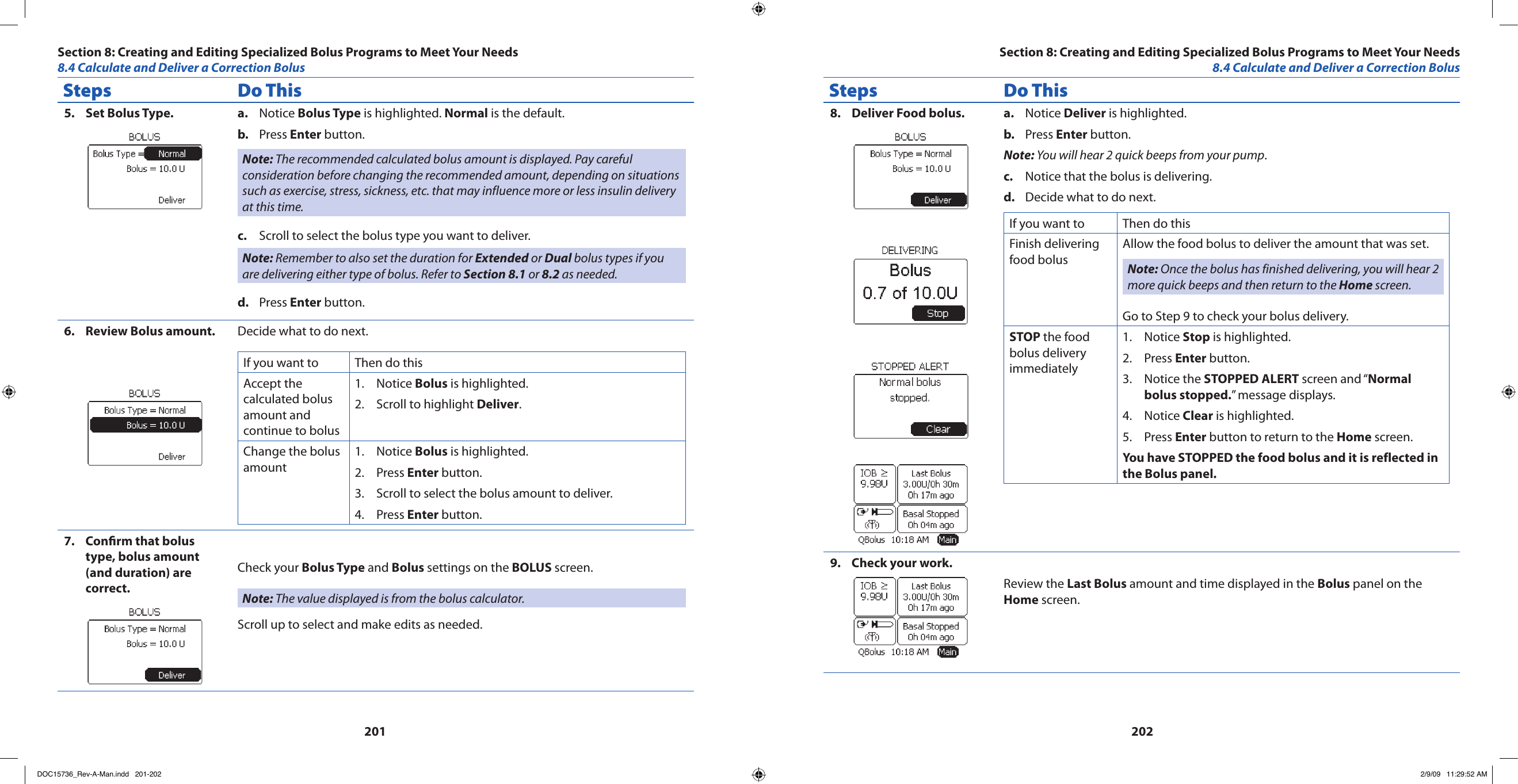 201202Steps Do ThisSet Bolus Type.5.  Notice a.  Bolus Type is highlighted. Normal is the default.Press b.  Enter button.Note: The recommended calculated bolus amount is displayed. Pay careful consideration before changing the recommended amount, depending on situations such as exercise, stress, sickness, etc. that may influence more or less insulin delivery at this time.Scroll to select the bolus type you want to deliver.c. Note: Remember to also set the duration for Extended or Dual bolus types if you are delivering either type of bolus. Refer to Section 8.1 or 8.2 as needed.Press d.  Enter button.Review Bolus amount.6.  Decide what to do next.If you want to  Then do thisAccept the calculated bolus amount and continue to bolusNotice 1.  Bolus is highlighted.Scroll to highlight 2.  Deliver.Change the bolus amountNotice 1.  Bolus is highlighted.Press 2.  Enter button.Scroll to select the bolus amount to deliver.3. Press 4.  Enter button.Conrm that bolus 7. type, bolus amount (and duration) are correct.Check your Bolus Type and Bolus settings on the BOLUS screen.Note: The value displayed is from the bolus calculator.Scroll up to select and make edits as needed.Steps Do ThisDeliver Food bolus.8.  Notice a.  Deliver is highlighted.Press b.  Enter button.Note: You will hear 2 quick beeps from your pump.Notice that the bolus is delivering.c. Decide what to do next.d. If you want to Then do thisFinish delivering food bolusAllow the food bolus to deliver the amount that was set.Note: Once the bolus has finished delivering, you will hear 2 more quick beeps and then return to the Home screen.Go to Step 9 to check your bolus delivery.STOP the food bolus delivery immediatelyNotice 1.  Stop is highlighted.Press 2.  Enter button.Notice the 3.  STOPPED ALERT screen and “Normal bolus stopped.” message displays.Notice 4.  Clear is highlighted.Press 5.  Enter button to return to the Home screen.You have STOPPED the food bolus and it is reflected in the Bolus panel.Check your work.9. Review the Last Bolus amount and time displayed in the Bolus panel on the Home screen.Section 8: Creating and Editing Specialized Bolus Programs to Meet Your Needs8.4 Calculate and Deliver a Correction BolusSection 8: Creating and Editing Specialized Bolus Programs to Meet Your Needs8.4 Calculate and Deliver a Correction BolusDOC15736_Rev-A-Man.indd   201-202 2/9/09   11:29:52 AM