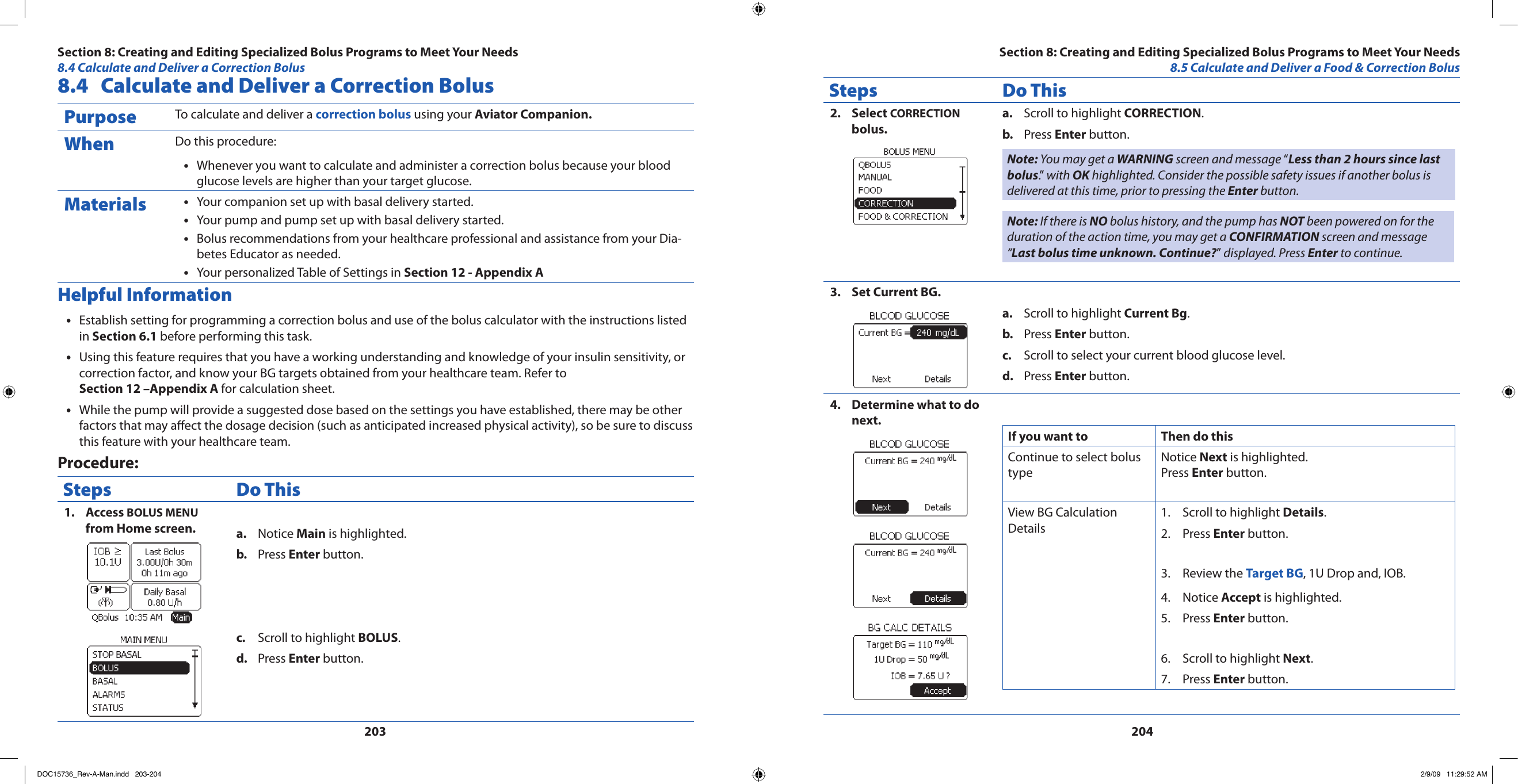 2032048.4  Calculate and Deliver a Correction BolusPurpose To calculate and deliver a correction bolus using your Aviator Companion.When Do this procedure:Whenever you want to calculate and administer a correction bolus because your blood •glucose levels are higher than your target glucose.Materials Your companion set up with basal delivery started.•Your pump and pump set up with basal delivery started.•Bolus recommendations from your healthcare professional and assistance from your Dia-•betes Educator as needed.Your personalized Table of Settings in • Section 12 - Appendix AHelpful InformationEstablish setting for programming a correction bolus and use of the bolus calculator with the instructions listed •in Section 6.1 before performing this task.Using this feature requires that you have a working understanding and knowledge of your insulin sensitivity, or •correction factor, and know your BG targets obtained from your healthcare team. Refer to Section 12 –Appendix A for calculation sheet.While the pump will provide a suggested dose based on the settings you have established, there may be other •factors that may aect the dosage decision (such as anticipated increased physical activity), so be sure to discuss this feature with your healthcare team.Procedure:Steps Do ThisAccess 1.  BOLUS MENU from Home screen. Notice a.  Main is highlighted.Press b.  Enter button.Scroll to highlight c.  BOLUS.Press d.  Enter button.Steps Do ThisSelect 2.  CORRECTION bolus.Scroll to highlight a.  CORRECTION.Press b.  Enter button.Note: You may get a WARNING screen and message “Less than 2 hours since last bolus.”  with OK highlighted. Consider the possible safety issues if another bolus is delivered at this time, prior to pressing the Enter button.Note: If there is NO bolus history, and the pump has NOT been powered on for the duration of the action time, you may get a CONFIRMATION screen and message “Last bolus time unknown. Continue?” displayed. Press Enter to continue.Set Current BG.3. Scroll to highlight a.  Current Bg.Press b.  Enter button.Scroll to select your current blood glucose level.c. Press d.  Enter button.Determine what to do 4. next.If you want to  Then do thisContinue to select bolus typeNotice Next is highlighted.Press Enter button.View BG Calculation DetailsScroll to highlight 1.  Details.Press 2.  Enter button.Review the 3.  Target BG, 1U Drop and, IOB.Notice 4.  Accept is highlighted.Press 5.  Enter button.Scroll to highlight 6.  Next.Press 7.  Enter button.Section 8: Creating and Editing Specialized Bolus Programs to Meet Your Needs8.5 Calculate and Deliver a Food &amp; Correction BolusSection 8: Creating and Editing Specialized Bolus Programs to Meet Your Needs8.4 Calculate and Deliver a Correction BolusDOC15736_Rev-A-Man.indd   203-204 2/9/09   11:29:52 AM
