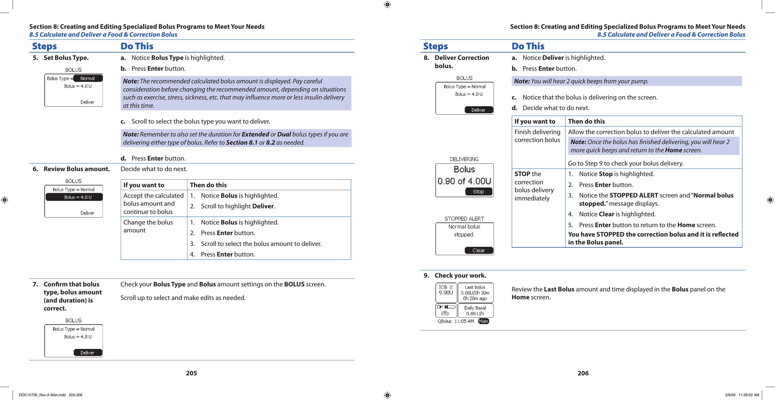 205206Steps Do ThisSet Bolus Type.5.  Notice a.  Bolus Type is highlighted.Press b.  Enter button.Note: The recommended calculated bolus amount is displayed. Pay careful consideration before changing the recommended amount, depending on situations such as exercise, stress, sickness, etc. that may influence more or less insulin delivery at this time.Scroll to select the bolus type you want to deliver.c. Note: Remember to also set the duration for Extended or Dual bolus types if you are delivering either type of bolus. Refer to Section 8.1 or 8.2 as needed.Press d.  Enter button.Review Bolus amount.6.  Decide what to do next.If you want to  Then do thisAccept the calculated bolus amount and continue to bolusNotice 1.  Bolus is highlighted.Scroll to highlight 2.  Deliver.Change the bolus amountNotice 1.  Bolus is highlighted.Press 2.  Enter button.Scroll to select the bolus amount to deliver.3. Press 4.  Enter button.Conrm that bolus 7. type, bolus amount (and duration) is correct.Check your Bolus Type and Bolus amount settings on the BOLUS screen.Scroll up to select and make edits as needed.Steps Do ThisDeliver Correction 8. bolus.Notice a.  Deliver is highlighted.Press b.  Enter button.Note: You will hear 2 quick beeps from your pump.Notice that the bolus is delivering on the screen.c. Decide what to do next.d. If you want to Then do thisFinish delivering correction bolusAllow the correction bolus to deliver the calculated amount Note: Once the bolus has nished delivering, you will hear 2 more quick beeps and return to the Home screen.Go to Step 9 to check your bolus delivery.STOP the correction bolus delivery immediatelyNotice 1.  Stop is highlighted.Press 2.  Enter button.Notice the 3.  STOPPED ALERT screen and “Normal bolus stopped.” message displays.Notice 4.  Clear is highlighted.Press 5.  Enter button to return to the Home screen.You have STOPPED the correction bolus and it is reected in the Bolus panel.Check your work.9. Review the Last Bolus amount and time displayed in the Bolus panel on the Home screen.Section 8: Creating and Editing Specialized Bolus Programs to Meet Your Needs8.5 Calculate and Deliver a Food &amp; Correction BolusSection 8: Creating and Editing Specialized Bolus Programs to Meet Your Needs8.5 Calculate and Deliver a Food &amp; Correction BolusDOC15736_Rev-A-Man.indd   205-206 2/9/09   11:29:52 AM