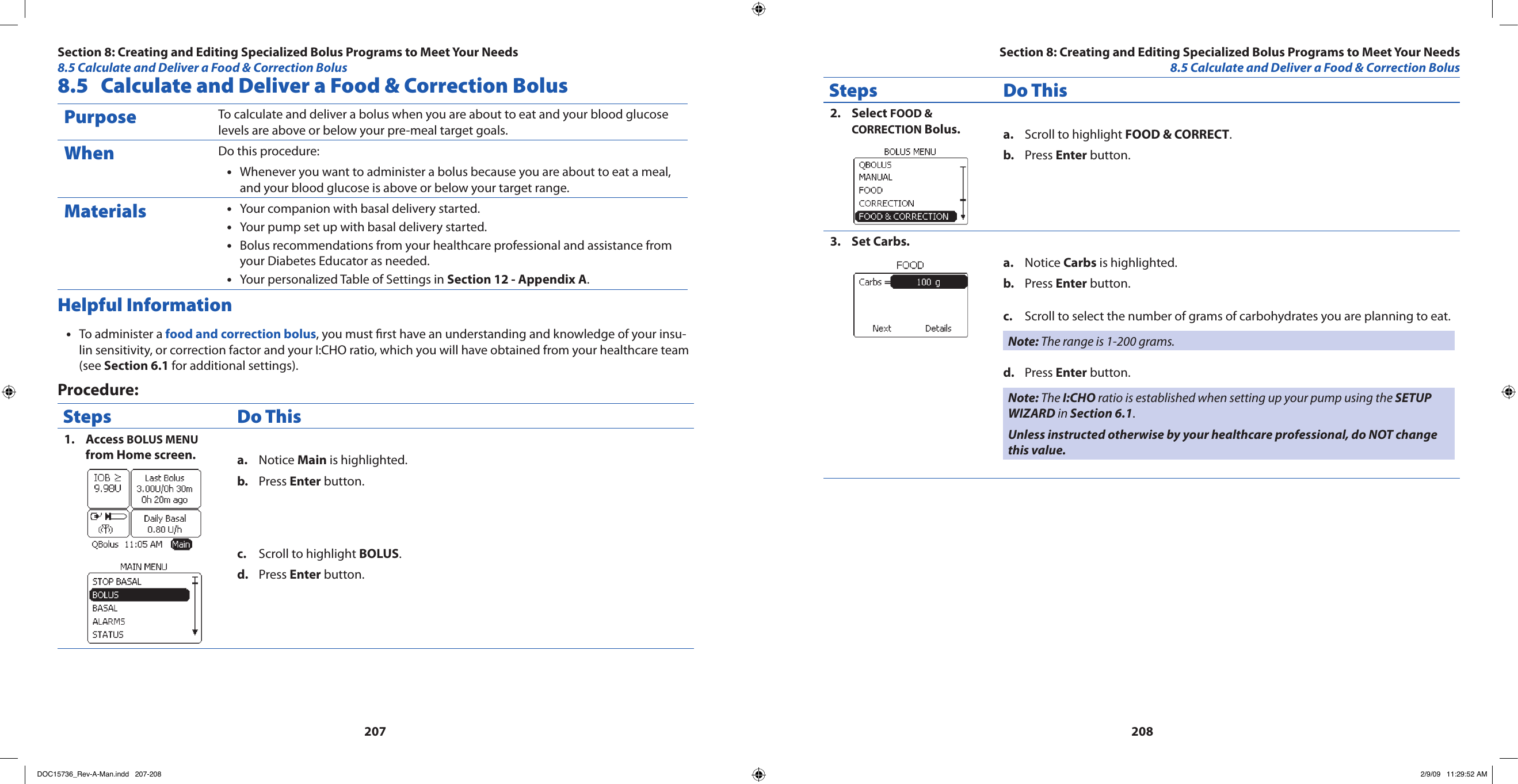 2072088.5  Calculate and Deliver a Food &amp; Correction BolusPurpose To calculate and deliver a bolus when you are about to eat and your blood glucose levels are above or below your pre-meal target goals.When Do this procedure:Whenever you want to administer a bolus because you are about to eat a meal, •and your blood glucose is above or below your target range.Materials Your companion with basal delivery started.•Your pump set up with basal delivery started.•Bolus recommendations from your healthcare professional and assistance from •your Diabetes Educator as needed.Your personalized Table of Settings in • Section 12 - Appendix A.Helpful InformationTo administer a • food and correction bolus, you must rst have an understanding and knowledge of your insu-lin sensitivity, or correction factor and your I:CHO ratio, which you will have obtained from your healthcare team (see Section 6.1 for additional settings).Procedure:Steps Do ThisAccess 1.  BOLUS MENU from Home screen. Notice a.  Main is highlighted.Press b.  Enter button.Scroll to highlight c.  BOLUS.Press d.  Enter button.Steps Do ThisSelect 2.  FOOD &amp; CORRECTION Bolus. Scroll to highlight a.  FOOD &amp; CORRECT.Press b.  Enter button.Set Carbs.3. Notice a.  Carbs is highlighted.Press b.  Enter button.Scroll to select the number of grams of carbohydrates you are planning to eat.c. Note: The range is 1-200 grams.Press d.  Enter button.Note: The I:CHO ratio is established when setting up your pump using the SETUP WIZARD in Section 6.1.Unless instructed otherwise by your healthcare professional, do NOT change this value.Section 8: Creating and Editing Specialized Bolus Programs to Meet Your Needs8.5 Calculate and Deliver a Food &amp; Correction BolusSection 8: Creating and Editing Specialized Bolus Programs to Meet Your Needs8.5 Calculate and Deliver a Food &amp; Correction BolusDOC15736_Rev-A-Man.indd   207-208 2/9/09   11:29:52 AM