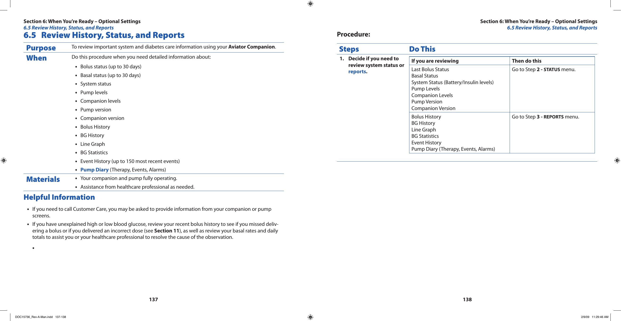 1371386.5  Review History, Status, and ReportsPurpose To review important system and diabetes care information using your Aviator Companion.When Do this procedure when you need detailed information about:Bolus status (up to 30 days)•Basal status (up to 30 days)•System status•Pump levels•Companion levels•Pump version•Companion version•Bolus History•BG History•Line Graph•BG Statistics•Event History (up to 150 most recent events)•Pump Diary•  (Therapy, Events, Alarms)Materials Your companion and pump fully operating.•Assistance from healthcare professional as needed.•Helpful InformationIf you need to call Customer Care, you may be asked to provide information from your companion or pump •screens.If you have unexplained high or low blood glucose, review your recent bolus history to see if you missed deliv-•ering a bolus or if you delivered an incorrect dose (see Section 11), as well as review your basal rates and daily totals to assist you or your healthcare professional to resolve the cause of the observation.•Procedure:Steps Do ThisDecide if you need to 1. review system status or reports.If you are reviewing  Then do thisLast Bolus StatusBasal StatusSystem Status (Battery/Insulin levels)Pump LevelsCompanion LevelsPump VersionCompanion VersionGo to Step 2 - STATUS menu.Bolus HistoryBG HistoryLine GraphBG StatisticsEvent HistoryPump Diary (Therapy, Events, Alarms)Go to Step 3 - REPORTS menu.Section 6: When You’re Ready – Optional Settings6.5 Review History, Status, and ReportsSection 6: When You’re Ready – Optional Settings6.5 Review History, Status, and ReportsDOC15736_Rev-A-Man.indd   137-138 2/9/09   11:29:46 AM