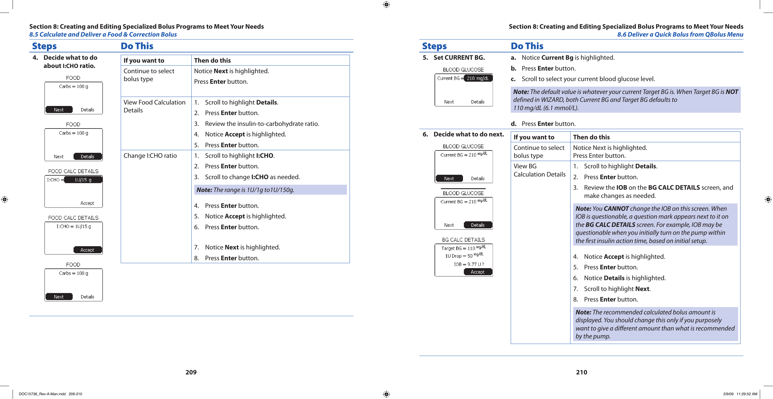 209210Steps Do ThisDecide what to do 4. about I:CHO ratio. If you want to  Then do thisContinue to select bolus typeNotice Next is highlighted.Press Enter button.View Food Calculation DetailsScroll to highlight 1.  Details.Press 2.  Enter button.Review the insulin-to-carbohydrate ratio.3. Notice 4.  Accept is highlighted.Press 5.  Enter button.Change I:CHO ratio Scroll to highlight 1.  I:CHO.Press 2.  Enter button.Scroll to change 3.  I:CHO as needed.Note: The range is 1U/1g to1U/150g.Press 4.  Enter button.Notice 5.  Accept is highlighted.Press 6.  Enter button.Notice 7.  Next is highlighted.Press 8.  Enter button.Steps Do ThisSet CURRENT BG.5.  Noticea.   Current Bg is highlighted.Press b.  Enter button.Scroll to select your current blood glucose level.c. Note: The default value is whatever your current Target BG is. When Target BG is NOT defined in WIZARD, both Current BG and Target BG defaults to 110 mg/dL (6.1 mmol/L).Press d.  Enter button.Decide what to do next.6.  If you want to  Then do thisContinue to select bolus typeNotice Next is highlighted.Press Enter button.View BG Calculation DetailsScroll to highlight 1.  Details.Press 2.  Enter button.Review the 3.  IOB on the BG CALC DETAILS screen, and make changes as needed.Note: You CANNOT change the IOB on this screen. When IOB is questionable, a question mark appears next to it on the BG CALC DETAILS screen. For example, IOB may be questionable when you initially turn on the pump within the rst insulin action time, based on initial setup.Notice 4.  Accept is highlighted.Press 5.  Enter button.Notice 6.  Details is highlighted.Scroll to highlight 7.  Next.Press 8.  Enter button.Note: The recommended calculated bolus amount is displayed. You should change this only if you purposely want to give a dierent amount than what is recommended by the pump.Section 8: Creating and Editing Specialized Bolus Programs to Meet Your Needs8.5 Calculate and Deliver a Food &amp; Correction BolusSection 8: Creating and Editing Specialized Bolus Programs to Meet Your Needs8.6 Deliver a Quick Bolus from QBolus MenuDOC15736_Rev-A-Man.indd   209-210 2/9/09   11:29:52 AM