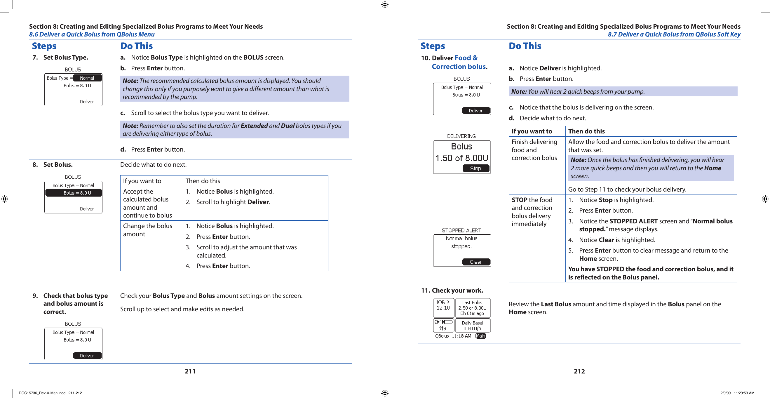 211212Steps Do ThisSet Bolus Type.7.  Notice a.  Bolus Type is highlighted on the BOLUS screen.Press b.  Enter button.Note: The recommended calculated bolus amount is displayed. You should change this only if you purposely want to give a different amount than what is recommended by the pump.Scroll to select the bolus type you want to deliver.c. Note: Remember to also set the duration for Extended and Dual bolus types if you are delivering either type of bolus.Press d.  Enter button.Set Bolus.8.  Decide what to do next.If you want to  Then do thisAccept the calculated bolus amount and continue to bolusNotice 1.  Bolus is highlighted.Scroll to highlight 2.  Deliver.Change the bolus amountNotice 1.  Bolus is highlighted.Press 2.  Enter button.Scroll to adjust the amount that was 3. calculated.Press 4.  Enter button.Check that bolus type 9. and bolus amount is correct.Check your Bolus Type and Bolus amount settings on the screen.Scroll up to select and make edits as needed.Steps Do ThisDeliver 10.  Food &amp; Correction bolus.Notice a.  Deliver is highlighted.Press b.  Enter button.Note: You will hear 2 quick beeps from your pump.Notice that the bolus is delivering on the screen.c. Decide what to do next.d. If you want to  Then do thisFinish delivering food and correction bolusAllow the food and correction bolus to deliver the amount that was set.Note: Once the bolus has nished delivering, you will hear 2 more quick beeps and then you will return to the Home screen.Go to Step 11 to check your bolus delivery.STOP the food and correction bolus delivery immediatelyNotice 1.  Stop is highlighted.Press 2.  Enter button.Notice the 3.  STOPPED ALERT screen and “Normal bolus stopped.” message displays.Notice 4.  Clear is highlighted.Press 5.  Enter button to clear message and return to the Home screen.You have STOPPED the food and correction bolus, and it is reected on the Bolus panel.Check your work.11. Review the Last Bolus amount and time displayed in the Bolus panel on the Home screen.Section 8: Creating and Editing Specialized Bolus Programs to Meet Your Needs8.6 Deliver a Quick Bolus from QBolus MenuSection 8: Creating and Editing Specialized Bolus Programs to Meet Your Needs8.7 Deliver a Quick Bolus from QBolus Soft KeyDOC15736_Rev-A-Man.indd   211-212 2/9/09   11:29:53 AM