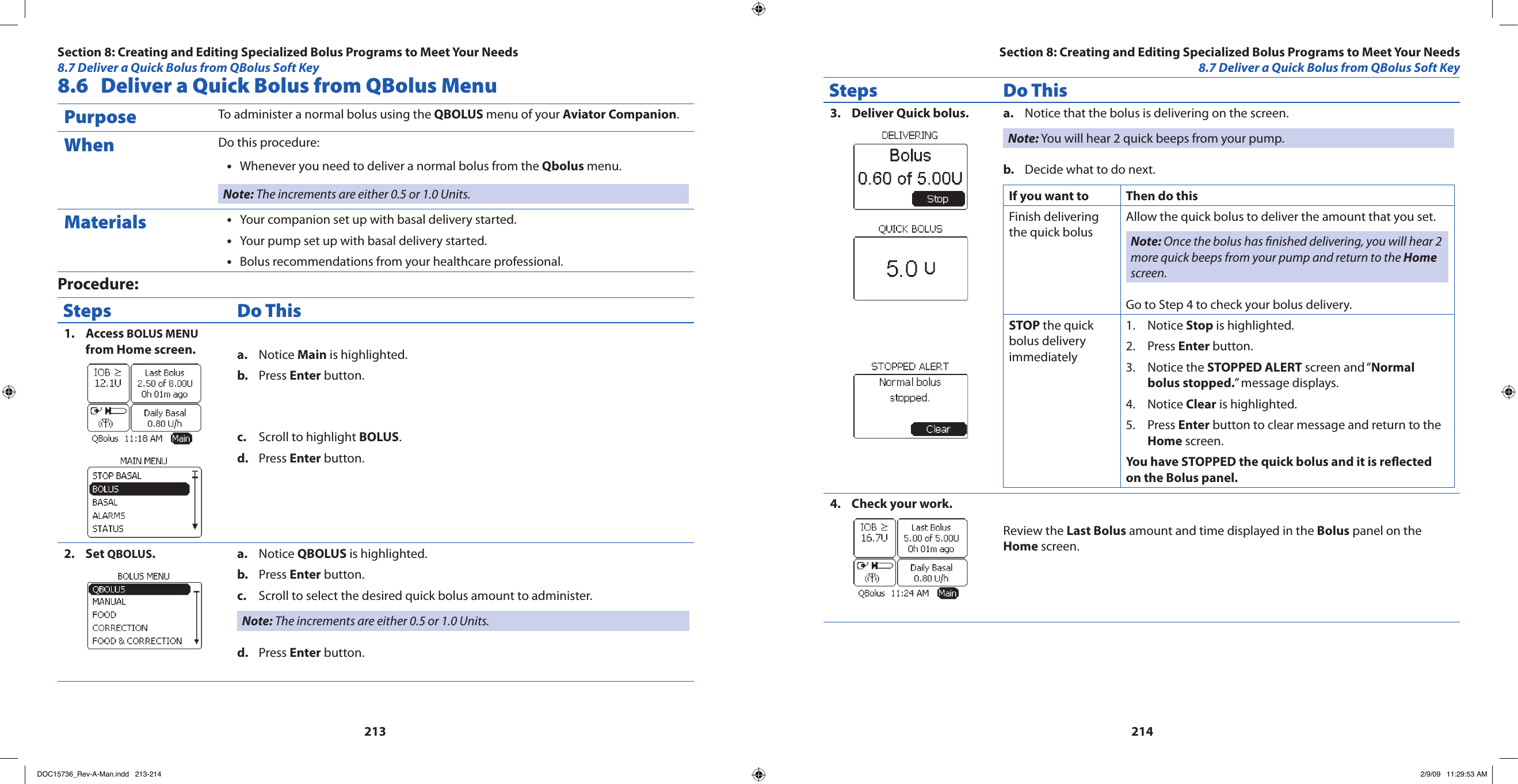 2132148.6  Deliver a Quick Bolus from QBolus MenuPurpose To administer a normal bolus using the QBOLUS menu of your Aviator Companion.When Do this procedure:Whenever you need to deliver a normal bolus from the • Qbolus menu.Note: The increments are either 0.5 or 1.0 Units.Materials Your companion set up with basal delivery started.•Your pump set up with basal delivery started.•Bolus recommendations from your healthcare professional.•Procedure:Steps Do ThisAccess 1.  BOLUS MENU from Home screen. Notice a.  Main is highlighted.Press b.  Enter button.Scroll to highlight c.  BOLUS.Press d.  Enter button.Set 2.  QBOLUS.Notice a.  QBOLUS is highlighted.Press b.  Enter button.Scroll to select the desired quick bolus amount to administer.c. Note: The increments are either 0.5 or 1.0 Units.Press d.  Enter button.Steps Do ThisDeliver Quick bolus.3.  Notice that the bolus is delivering on the screen.a. Note: You will hear 2 quick beeps from your pump.Decide what to do next.b. If you want to Then do thisFinish delivering the quick bolusAllow the quick bolus to deliver the amount that you set.Note: Once the bolus has nished delivering, you will hear 2 more quick beeps from your pump and return to the Home screen.Go to Step 4 to check your bolus delivery.STOP the quick bolus delivery immediatelyNotice 1.  Stop is highlighted.Press 2.  Enter button.Notice the 3.  STOPPED ALERT screen and “Normal bolus stopped.” message displays.Notice 4.  Clear is highlighted.Press 5.  Enter button to clear message and return to the Home screen.You have STOPPED the quick bolus and it is reected on the Bolus panel.Check your work.4. Review the Last Bolus amount and time displayed in the Bolus panel on the Home screen.Section 8: Creating and Editing Specialized Bolus Programs to Meet Your Needs8.7 Deliver a Quick Bolus from QBolus Soft KeySection 8: Creating and Editing Specialized Bolus Programs to Meet Your Needs8.7 Deliver a Quick Bolus from QBolus Soft KeyDOC15736_Rev-A-Man.indd   213-214 2/9/09   11:29:53 AM