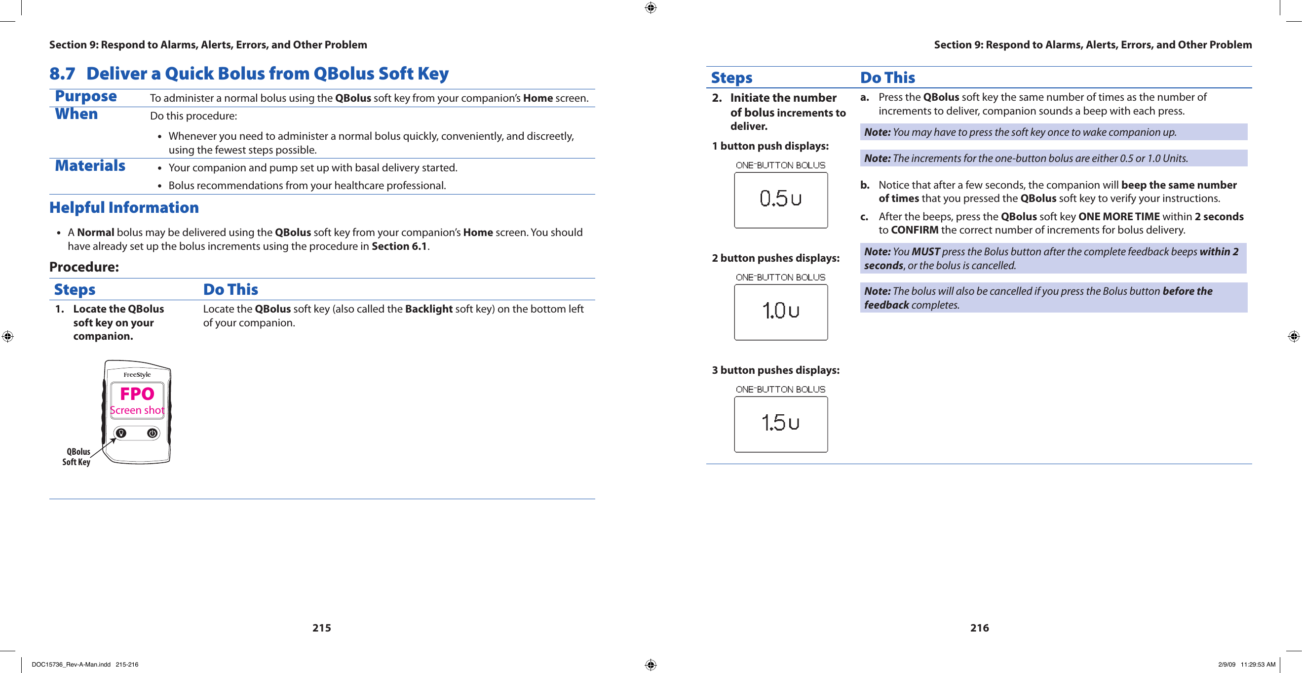 2152168.7  Deliver a Quick Bolus from QBolus Soft KeyPurpose To administer a normal bolus using the QBolus soft key from your companion’s Home screen.When Do this procedure:Whenever you need to administer a normal bolus quickly, conveniently, and discreetly, •using the fewest steps possible.Materials Your companion and pump set up with basal delivery started.•Bolus recommendations from your healthcare professional.•Helpful InformationA • Normal bolus may be delivered using the QBolus soft key from your companion’s Home screen. You should have already set up the bolus increments using the procedure in Section 6.1.Procedure:Steps Do ThisLocate the QBolus 1. soft key on your companion.QBolusSoft KeyLocate the QBolus soft key (also called the Backlight soft key) on the bottom left of your companion.Steps Do ThisInitiate the number 2. of bolus increments to deliver.1 button push displays:2 button pushes displays:3 button pushes displays:Press the a.  QBolus soft key the same number of times as the number of increments to deliver, companion sounds a beep with each press.Note: You may have to press the soft key once to wake companion up.Note: The increments for the one-button bolus are either 0.5 or 1.0 Units.Notice that after a few seconds, the companion will b.  beep the same number of times that you pressed the QBolus soft key to verify your instructions.After the beeps, press the c.  QBolus soft key ONE MORE TIME within 2 seconds to CONFIRM the correct number of increments for bolus delivery.Note: You MUST press the Bolus button after the complete feedback beeps within 2 seconds, or the bolus is cancelled.Note: The bolus will also be cancelled if you press the Bolus button before the feedback completes.Section 9: Respond to Alarms, Alerts, Errors, and Other Problem Section 9: Respond to Alarms, Alerts, Errors, and Other ProblemFPOScreen shotDOC15736_Rev-A-Man.indd   215-216 2/9/09   11:29:53 AM
