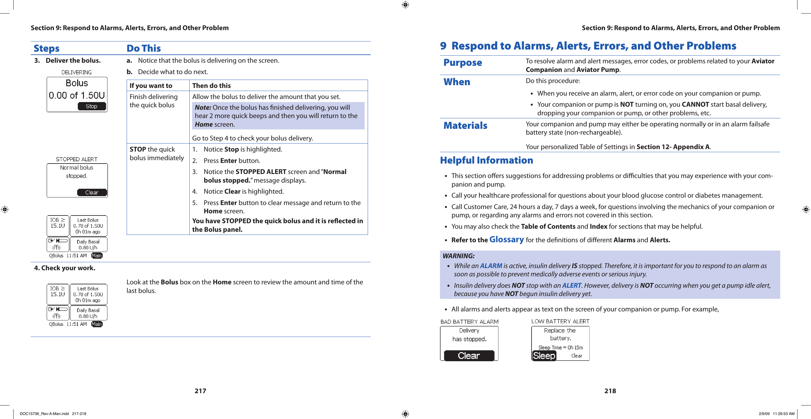 217218Steps Do ThisDeliver the bolus.3.  Notice that the bolus is delivering on the screen.a. Decide what to do next.b. If you want to  Then do thisFinish delivering the quick bolusAllow the bolus to deliver the amount that you set. Note: Once the bolus has nished delivering, you will hear 2 more quick beeps and then you will return to the Home screen.Go to Step 4 to check your bolus delivery.STOP the quick bolus immediatelyNotice 1.  Stop is highlighted.Press 2.  Enter button.Notice the 3.  STOPPED ALERT screen and “Normal bolus stopped.” message displays.Notice 4.  Clear is highlighted.Press 5.  Enter button to clear message and return to the Home screen.You have STOPPED the quick bolus and it is reected in the Bolus panel.4. Check your work.Look at the Bolus box on the Home screen to review the amount and time of the last bolus.9  Respond to Alarms, Alerts, Errors, and Other ProblemsPurpose To resolve alarm and alert messages, error codes, or problems related to your Aviator Companion and Aviator Pump.When Do this procedure:When you receive an alarm, alert, or error code on your companion or pump.•Your companion or pump is • NOT turning on, you CANNOT start basal delivery, dropping your companion or pump, or other problems, etc.Materials Your companion and pump may either be operating normally or in an alarm failsafe battery state (non-rechargeable).Your personalized Table of Settings in Section 12- Appendix A.Helpful InformationThis section oers suggestions for addressing problems or diculties that you may experience with your com-•panion and pump.Call your healthcare professional for questions about your blood glucose control or diabetes management.•Call Customer Care, 24 hours a day, 7 days a week, for questions involving the mechanics of your companion or •pump, or regarding any alarms and errors not covered in this section.You may also check the • Table of Contents and Index for sections that may be helpful.Refer to the • Glossary for the denitions of dierent Alarms and Alerts.WARNING:While an • ALARM is active, insulin delivery IS stopped. Therefore, it is important for you to respond to an alarm as soon as possible to prevent medically adverse events or serious injury.Insulin delivery does • NOT stop with an ALERT. However, delivery is NOT occurring when you get a pump idle alert, because you have NOT begun insulin delivery yet.All alarms and alerts appear as text on the screen of your companion or pump. For example,•                      Section 9: Respond to Alarms, Alerts, Errors, and Other ProblemSection 9: Respond to Alarms, Alerts, Errors, and Other ProblemDOC15736_Rev-A-Man.indd   217-218 2/9/09   11:29:53 AM