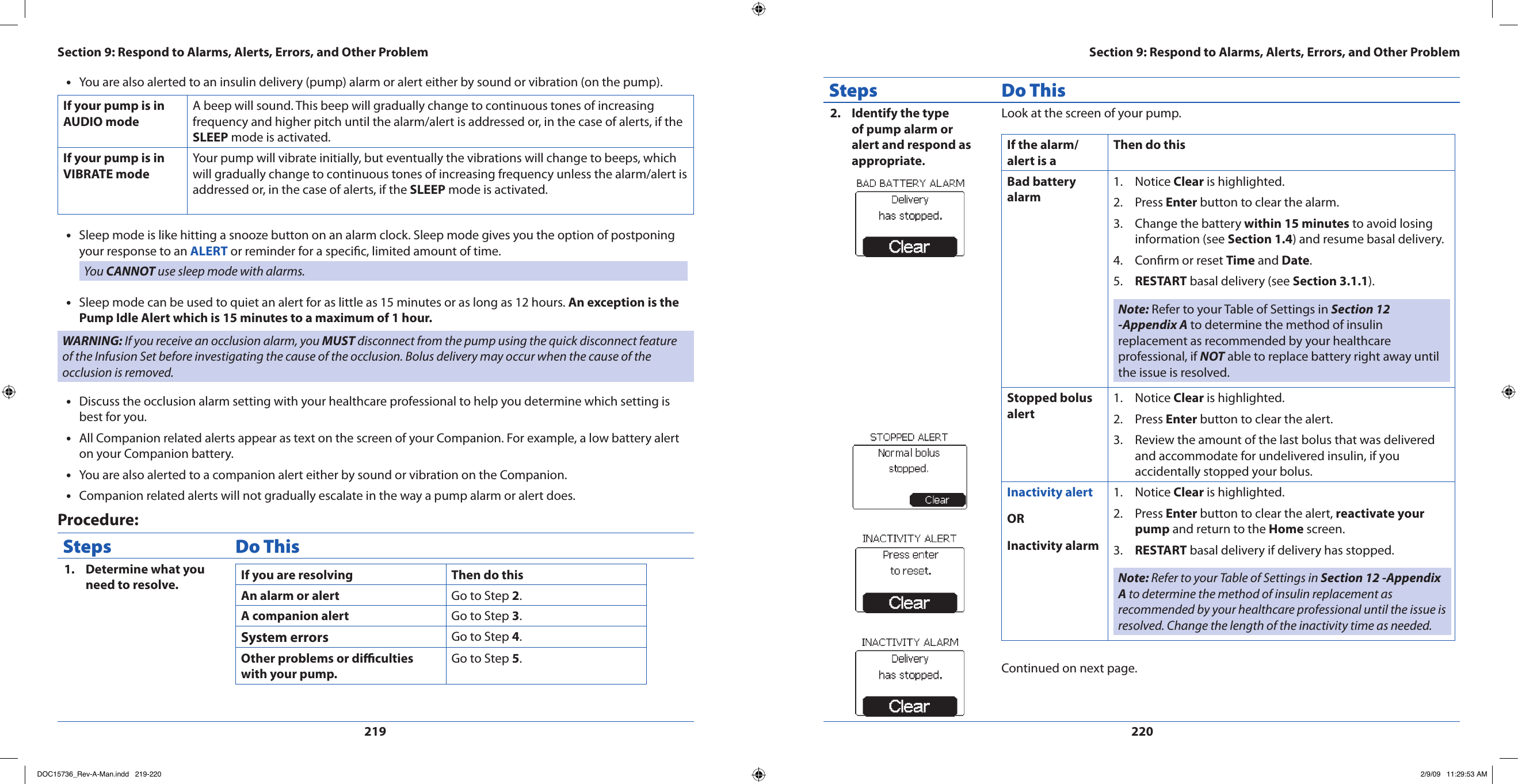 219220You are also alerted to an insulin delivery (pump) alarm or alert either by sound or vibration (on the pump).•If your pump is in AUDIO modeA beep will sound. This beep will gradually change to continuous tones of increasing frequency and higher pitch until the alarm/alert is addressed or, in the case of alerts, if the SLEEP mode is activated.If your pump is in VIBRATE modeYour pump will vibrate initially, but eventually the vibrations will change to beeps, which will gradually change to continuous tones of increasing frequency unless the alarm/alert is addressed or, in the case of alerts, if the SLEEP mode is activated.Sleep mode is like hitting a snooze button on an alarm clock. Sleep mode gives you the option of postponing •your response to an ALERT or reminder for a specic, limited amount of time.You CANNOT use sleep mode with alarms.Sleep mode can be used to quiet an alert for as little as 15 minutes or as long as 12 hours. • An exception is the Pump Idle Alert which is 15 minutes to a maximum of 1 hour.WARNING: If you receive an occlusion alarm, you MUST disconnect from the pump using the quick disconnect feature of the Infusion Set before investigating the cause of the occlusion. Bolus delivery may occur when the cause of the occlusion is removed.Discuss the occlusion alarm setting with your healthcare professional to help you determine which setting is •best for you.All Companion related alerts appear as text on the screen of your Companion. For example, a low battery alert •on your Companion battery. You are also alerted to a companion alert either by sound or vibration on the Companion.•Companion related alerts will not gradually escalate in the way a pump alarm or alert does.•Procedure:Steps Do ThisDetermine what you 1. need to resolve. If you are resolving Then do thisAn alarm or alert Go to Step 2. A companion alert Go to Step 3.System errors Go to Step 4.Other problems or diculties with your pump.Go to Step 5.Steps Do ThisIdentify the type 2. of pump alarm or alert and respond as appropriate.Look at the screen of your pump.If the alarm/alert is aThen do thisBad battery alarmNotice 1.  Clear is highlighted.Press 2.  Enter button to clear the alarm.Change the battery 3.  within 15 minutes to avoid losing information (see Section 1.4) and resume basal delivery.Conrm or reset 4.  Time and Date.RESTART5.   basal delivery (see Section 3.1.1).Note: Refer to your Table of Settings in Section 12 -Appendix A to determine the method of insulin replacement as recommended by your healthcare professional, if NOT able to replace battery right away until the issue is resolved.Stopped bolus alertNotice 1.  Clear is highlighted.Press 2.  Enter button to clear the alert.Review the amount of the last bolus that was delivered 3. and accommodate for undelivered insulin, if you accidentally stopped your bolus.Inactivity alertORInactivity alarmNotice 1.  Clear is highlighted.Press 2.  Enter button to clear the alert, reactivate your pump and return to the Home screen.RESTART3.   basal delivery if delivery has stopped.Note: Refer to your Table of Settings in Section 12 -Appendix A to determine the method of insulin replacement as recommended by your healthcare professional until the issue is resolved. Change the length of the inactivity time as needed.Continued on next page.Section 9: Respond to Alarms, Alerts, Errors, and Other ProblemSection 9: Respond to Alarms, Alerts, Errors, and Other ProblemDOC15736_Rev-A-Man.indd   219-220 2/9/09   11:29:53 AM