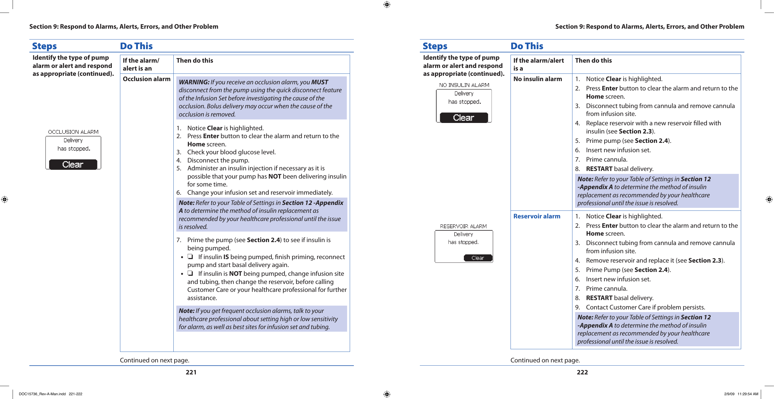 221222Steps Do ThisIdentify the type of pump alarm or alert and respond as appropriate (continued).If the alarm/alert is anThen do thisOcclusion alarm WARNING: If you receive an occlusion alarm, you MUST disconnect from the pump using the quick disconnect feature of the Infusion Set before investigating the cause of the occlusion. Bolus delivery may occur when the cause of the occlusion is removed.Notice 1.  Clear is highlighted.Press 2.  Enter button to clear the alarm and return to the Home screen.Check your blood glucose level.3. Disconnect the pump.4. Administer an insulin injection if necessary as it is 5. possible that your pump has NOT been delivering insulin for some time.Change your infusion set and reservoir immediately.6. Note: Refer to your Table of Settings in Section 12 -Appendix A to determine the method of insulin replacement as recommended by your healthcare professional until the issue is resolved.Prime the pump (see 7.  Section 2.4) to see if insulin is being pumped.❏•  If insulin IS being pumped, nish priming, reconnect pump and start basal delivery again.❏•  If insulin is NOT being pumped, change infusion site and tubing, then change the reservoir, before calling Customer Care or your healthcare professional for further assistance.Note: If you get frequent occlusion alarms, talk to your healthcare professional about setting high or low sensitivity for alarm, as well as best sites for infusion set and tubing.Continued on next page.Steps Do ThisIdentify the type of pump alarm or alert and respond as appropriate (continued).If the alarm/alert is aThen do thisNo insulin alarm Notice 1.  Clear is highlighted.Press 2.  Enter button to clear the alarm and return to the Home screen.Disconnect tubing from cannula and remove cannula 3. from infusion site.Replace reservoir with a new reservoir lled with 4. insulin (see Section 2.3).Prime pump (see 5.  Section 2.4).Insert new infusion set.6. Prime cannula.7. RESTART8.   basal delivery.Note: Refer to your Table of Settings in Section 12 -Appendix A to determine the method of insulin replacement as recommended by your healthcare professional until the issue is resolved.Reservoir alarm Notice 1.  Clear is highlighted.Press 2.  Enter button to clear the alarm and return to the Home screen.Disconnect tubing from cannula and remove cannula 3. from infusion site.Remove reservoir and replace it (see 4.  Section 2.3).Prime Pump (see 5.  Section 2.4).Insert new infusion set.6. Prime cannula.7. RESTART8.   basal delivery.Contact Customer Care if problem persists.9. Note: Refer to your Table of Settings in Section 12 -Appendix A to determine the method of insulin replacement as recommended by your healthcare professional until the issue is resolved.Continued on next page.Section 9: Respond to Alarms, Alerts, Errors, and Other ProblemSection 9: Respond to Alarms, Alerts, Errors, and Other ProblemDOC15736_Rev-A-Man.indd   221-222 2/9/09   11:29:54 AM