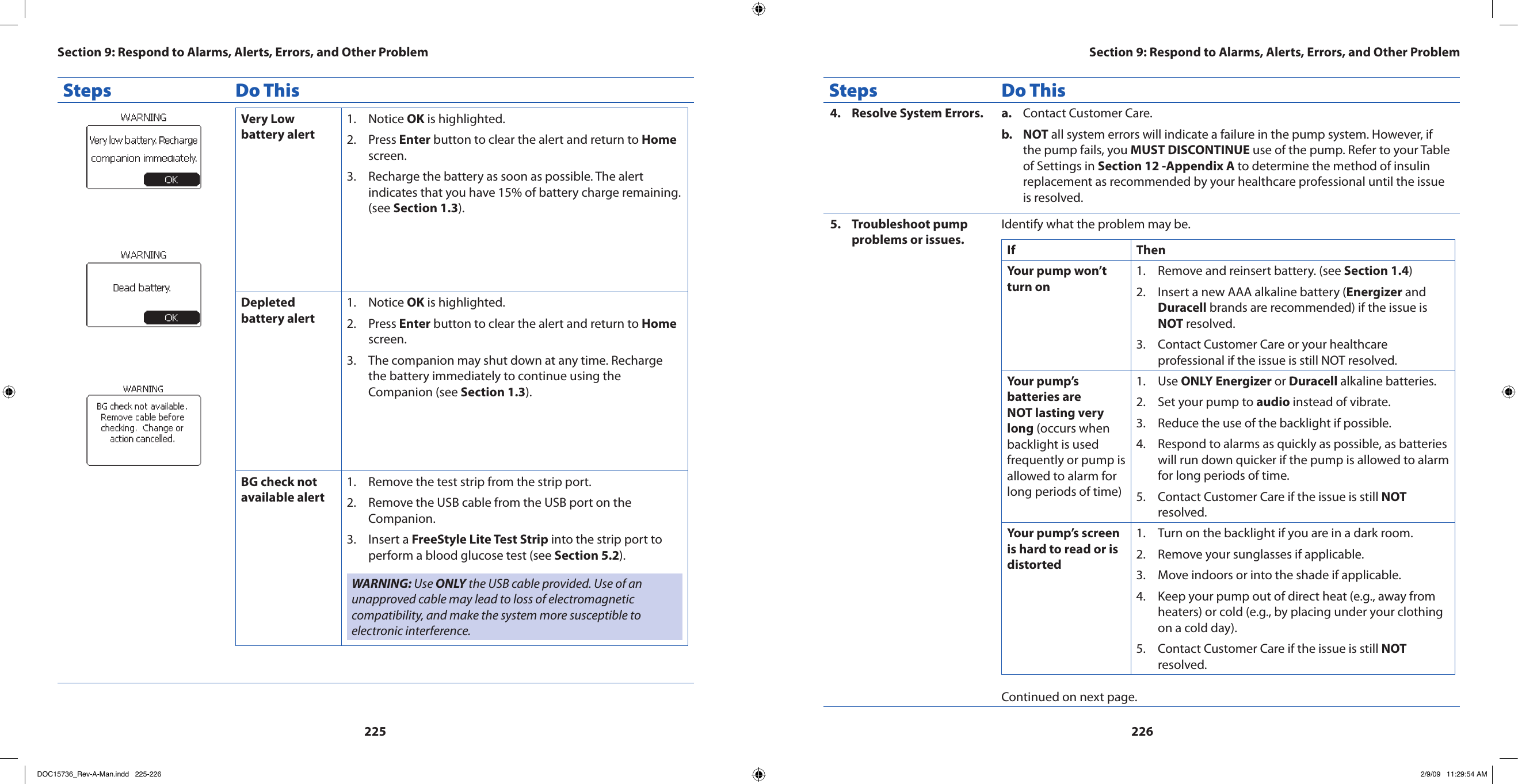 225226Steps Do ThisVery Low battery alertNotice 1.  OK is highlighted.Press 2.  Enter button to clear the alert and return to Home screen.Recharge the battery as soon as possible. The alert 3. indicates that you have 15% of battery charge remaining. (see Section 1.3).Depleted battery alertNotice 1.  OK is highlighted.Press 2.  Enter button to clear the alert and return to Home screen.The companion may shut down at any time. Recharge 3. the battery immediately to continue using the Companion (see Section 1.3).BG check not available alertRemove the test strip from the strip port. 1. Remove the USB cable from the USB port on the 2. Companion.Insert a 3.  FreeStyle Lite Test Strip into the strip port to perform a blood glucose test (see Section 5.2).WARNING: Use ONLY the USB cable provided. Use of an unapproved cable may lead to loss of electromagnetic compatibility, and make the system more susceptible to electronic interference.Steps Do ThisResolve System Errors.4.  Contact Customer Care.a. NOTb.   all system errors will indicate a failure in the pump system. However, if the pump fails, you MUST DISCONTINUE use of the pump. Refer to your Table of Settings in Section 12 -Appendix A to determine the method of insulin replacement as recommended by your healthcare professional until the issue is resolved.Troubleshoot pump 5. problems or issues.Identify what the problem may be.If  ThenYour pump won’t turn onRemove and reinsert battery. (see 1.  Section 1.4)Insert a new AAA alkaline battery (2.  Energizer and Duracell brands are recommended) if the issue is NOT resolved.Contact Customer Care or your healthcare 3. professional if the issue is still NOT resolved.Your pump’s batteries are NOT lasting very long (occurs when backlight is used frequently or pump is allowed to alarm for long periods of time)Use 1.  ONLY Energizer or Duracell alkaline batteries.Set your pump to 2.  audio instead of vibrate.Reduce the use of the backlight if possible.3. Respond to alarms as quickly as possible, as batteries 4. will run down quicker if the pump is allowed to alarm for long periods of time.Contact Customer Care if the issue is still 5.  NOT resolved.Your pump’s screen is hard to read or is distortedTurn on the backlight if you are in a dark room.1. Remove your sunglasses if applicable.2. Move indoors or into the shade if applicable.3. Keep your pump out of direct heat (e.g., away from 4. heaters) or cold (e.g., by placing under your clothing on a cold day).Contact Customer Care if the issue is still 5.  NOT resolved.Continued on next page.Section 9: Respond to Alarms, Alerts, Errors, and Other ProblemSection 9: Respond to Alarms, Alerts, Errors, and Other ProblemDOC15736_Rev-A-Man.indd   225-226 2/9/09   11:29:54 AM