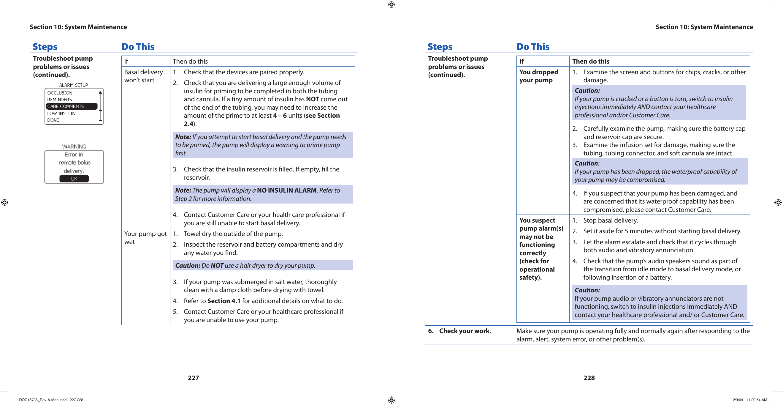 227228Steps Do ThisTroubleshoot pump problems or issues (continued).If  Then do thisBasal delivery won’t startCheck that the devices are paired properly.1. Check that you are delivering a large enough volume of 2. insulin for priming to be completed in both the tubing and cannula. If a tiny amount of insulin has NOT come out of the end of the tubing, you may need to increase the amount of the prime to at least 4 – 6 units (see Section 2.4).Note: If you attempt to start basal delivery and the pump needs to be primed, the pump will display a warning to prime pump rst.Check that the insulin reservoir is lled. If empty, ll the 3. reservoir.Note: The pump will display a NO INSULIN ALARM. Refer to Step 2 for more information.Contact Customer Care or your health care professional if 4. you are still unable to start basal delivery.Your pump got wetTowel dry the outside of the pump.1. Inspect the reservoir and battery compartments and dry 2. any water you nd.Caution: Do NOT use a hair dryer to dry your pump.If your pump was submerged in salt water, thoroughly 3. clean with a damp cloth before drying with towel.Refer to 4.  Section 4.1 for additional details on what to do.Contact Customer Care or your healthcare professional if 5. you are unable to use your pump.Steps Do ThisTroubleshoot pump problems or issues (continued).If Then do thisYou dropped your pumpExamine the screen and buttons for chips, cracks, or other 1. damage.Caution: If your pump is cracked or a button is torn, switch to insulin injections immediately AND contact your healthcare professional and/or Customer Care.Carefully examine the pump, making sure the battery cap 2. and reservoir cap are secure.Examine the infusion set for damage, making sure the 3. tubing, tubing connector, and soft cannula are intact.Caution: If your pump has been dropped, the waterproof capability of your pump may be compromised.If you suspect that your pump has been damaged, and 4. are concerned that its waterproof capability has been compromised, please contact Customer Care.You suspect pump alarm(s) may not be functioning correctly (check for operational safety).Stop basal delivery.1. Set it aside for 5 minutes without starting basal delivery.2. Let the alarm escalate and check that it cycles through 3. both audio and vibratory annunciation.Check that the pump’s audio speakers sound as part of 4. the transition from idle mode to basal delivery mode, or following insertion of a battery.Caution: If your pump audio or vibratory annunciators are not functioning, switch to insulin injections immediately AND contact your healthcare professional and/ or Customer Care.Check your work.6.  Make sure your pump is operating fully and normally again after responding to the alarm, alert, system error, or other problem(s).Section 10: System MaintenanceSection 10: System MaintenanceDOC15736_Rev-A-Man.indd   227-228 2/9/09   11:29:54 AM