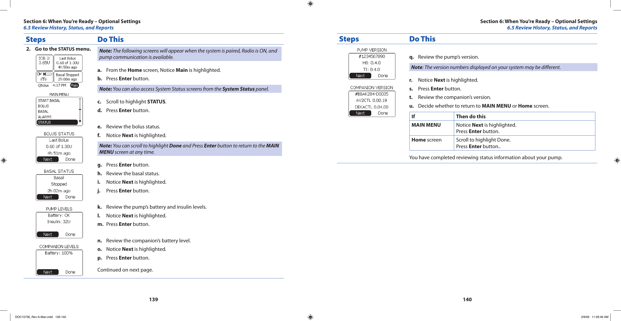 139140Steps Do ThisGo to the 2.  STATUS menu. Note: The following screens will appear when the system is paired, Radio is ON, and pump communication is available.From the a.  Home screen, Notice Main is highlighted.Press b.  Enter button.Note: You can also access System Status screens from the System Status panel.Scroll to highlight c.  STATUS.Press d.  Enter button.Review the bolus status.e. Notice f.  Next is highlighted.Note: You can scroll to highlight Done and Press Enter button to return to the MAIN MENU screen at any time.Press g.  Enter button.Review the basal status.h. Notice i.  Next is highlighted.Press j.  Enter button.Review the pump’s battery and insulin levels.k. Notice l.  Next is highlighted.Press m.  Enter button.Review the companion’s battery level.n. Notice o.  Next is highlighted.Press p.  Enter button.Continued on next page.Steps Do ThisReview the pump’s version.q. Note: The version numbers displayed on your system may be different.Notice r.  Next is highlighted.Press s.  Enter button.Review the companion’s version.t. Decide whether to return to u.  MAIN MENU or Home screen.If Then do thisMAIN MENU Notice Next is highlighted.Press Enter button.Home screen Scroll to highlight Done.Press Enter button..You have completed reviewing status information about your pump.Section 6: When You’re Ready – Optional Settings6.5 Review History, Status, and ReportsSection 6: When You’re Ready – Optional Settings6.5 Review History, Status, and ReportsDOC15736_Rev-A-Man.indd   139-140 2/9/09   11:29:46 AM