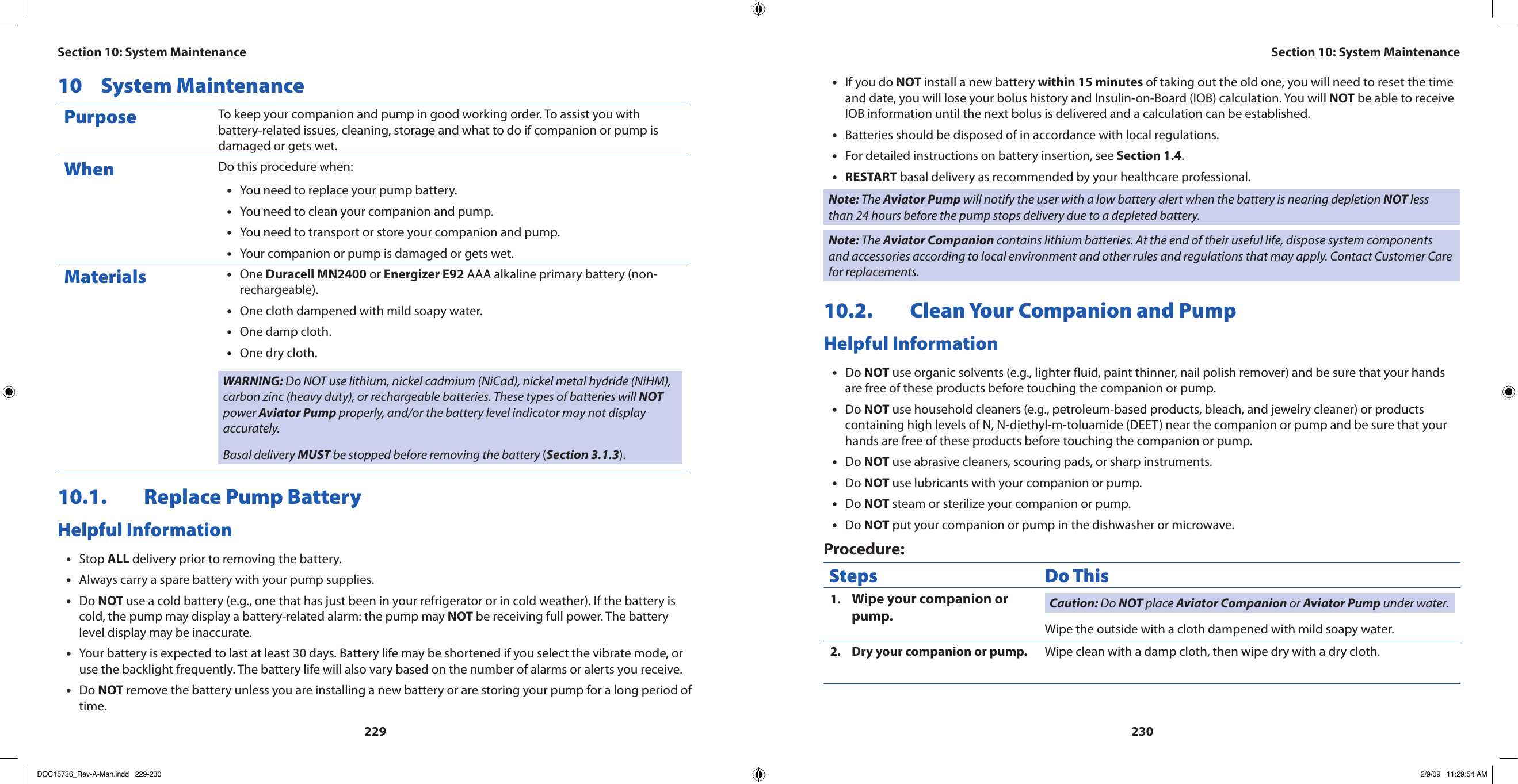 22923010  System MaintenancePurpose To keep your companion and pump in good working order. To assist you with battery-related issues, cleaning, storage and what to do if companion or pump is damaged or gets wet.When Do this procedure when:You need to replace your pump battery.•You need to clean your companion and pump.•You need to transport or store your companion and pump.•Your companion or pump is damaged or gets wet.•Materials One • Duracell MN2400 or Energizer E92 AAA alkaline primary battery (non-rechargeable).One cloth dampened with mild soapy water.•One damp cloth.•One dry cloth.•WARNING: Do NOT use lithium, nickel cadmium (NiCad), nickel metal hydride (NiHM), carbon zinc (heavy duty), or rechargeable batteries. These types of batteries will NOT power Aviator Pump properly, and/or the battery level indicator may not display accurately.Basal delivery MUST be stopped before removing the battery (Section 3.1.3).10.1.  Replace Pump BatteryHelpful InformationStop • ALL delivery prior to removing the battery.Always carry a spare battery with your pump supplies.•Do • NOT use a cold battery (e.g., one that has just been in your refrigerator or in cold weather). If the battery is cold, the pump may display a battery-related alarm: the pump may NOT be receiving full power. The battery level display may be inaccurate.Your battery is expected to last at least 30 days. Battery life may be shortened if you select the vibrate mode, or •use the backlight frequently. The battery life will also vary based on the number of alarms or alerts you receive.Do • NOT remove the battery unless you are installing a new battery or are storing your pump for a long period of time.If you do • NOT install a new battery within 15 minutes of taking out the old one, you will need to reset the time and date, you will lose your bolus history and Insulin-on-Board (IOB) calculation. You will NOT be able to receive IOB information until the next bolus is delivered and a calculation can be established.Batteries should be disposed of in accordance with local regulations.•For detailed instructions on battery insertion, see • Section 1.4.RESTART•  basal delivery as recommended by your healthcare professional.Note: The Aviator Pump will notify the user with a low battery alert when the battery is nearing depletion NOT less than 24 hours before the pump stops delivery due to a depleted battery.Note: The Aviator Companion contains lithium batteries. At the end of their useful life, dispose system components and accessories according to local environment and other rules and regulations that may apply. Contact Customer Care for replacements.10.2.  Clean Your Companion and PumpHelpful InformationDo • NOT use organic solvents (e.g., lighter uid, paint thinner, nail polish remover) and be sure that your hands are free of these products before touching the companion or pump.Do • NOT use household cleaners (e.g., petroleum-based products, bleach, and jewelry cleaner) or products containing high levels of N, N-diethyl-m-toluamide (DEET) near the companion or pump and be sure that your hands are free of these products before touching the companion or pump.Do • NOT use abrasive cleaners, scouring pads, or sharp instruments.Do • NOT use lubricants with your companion or pump.Do • NOT steam or sterilize your companion or pump.Do • NOT put your companion or pump in the dishwasher or microwave.Procedure:Steps Do ThisWipe your companion or 1. pump.Caution: Do NOT place Aviator Companion or Aviator Pump under water.Wipe the outside with a cloth dampened with mild soapy water.Dry your companion or pump.2.  Wipe clean with a damp cloth, then wipe dry with a dry cloth.Section 10: System MaintenanceSection 10: System MaintenanceDOC15736_Rev-A-Man.indd   229-230 2/9/09   11:29:54 AM