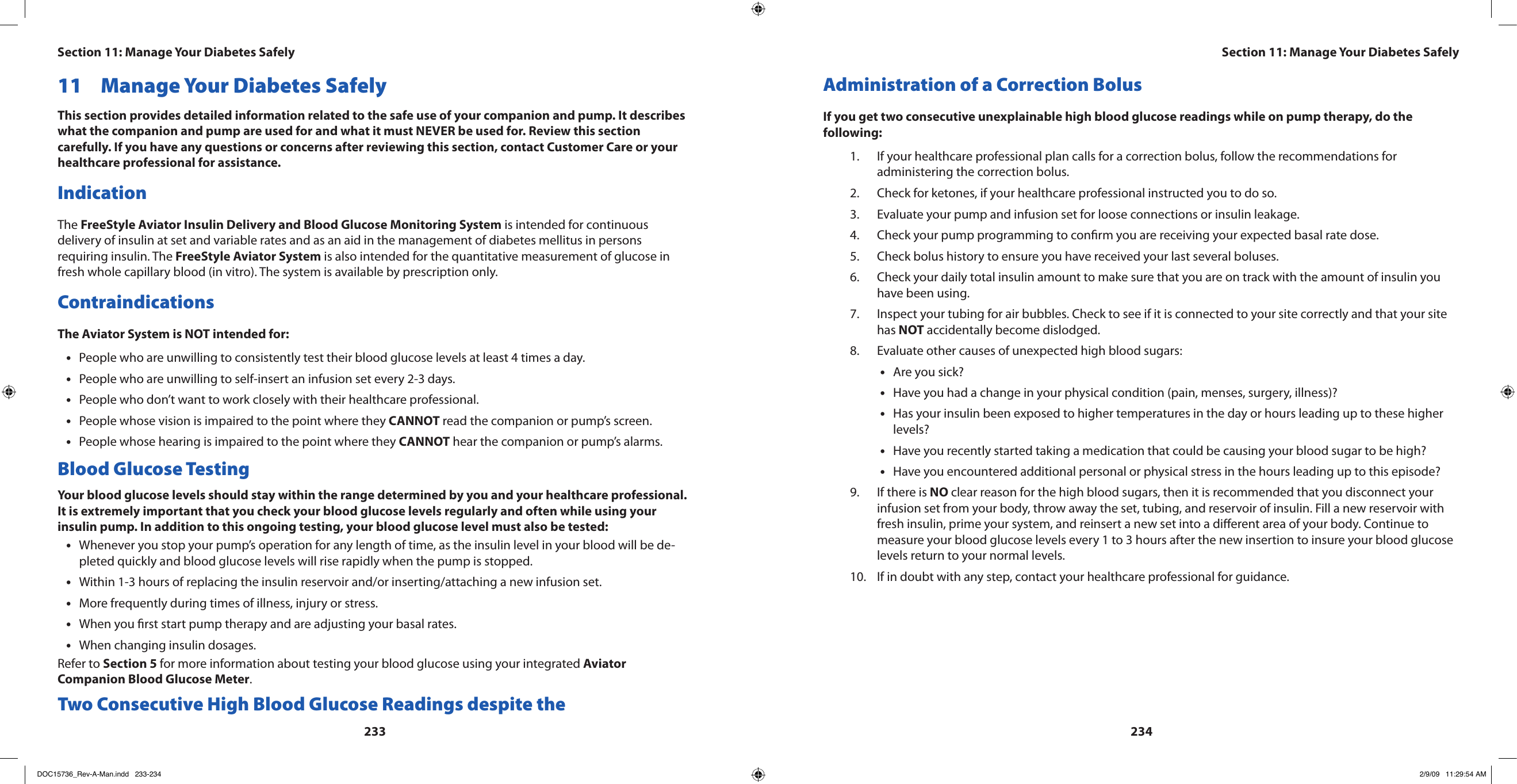23323411  Manage Your Diabetes SafelyThis section provides detailed information related to the safe use of your companion and pump. It describes what the companion and pump are used for and what it must NEVER be used for. Review this section carefully. If you have any questions or concerns after reviewing this section, contact Customer Care or your healthcare professional for assistance.IndicationThe FreeStyle Aviator Insulin Delivery and Blood Glucose Monitoring System is intended for continuous delivery of insulin at set and variable rates and as an aid in the management of diabetes mellitus in persons requiring insulin. The FreeStyle Aviator System is also intended for the quantitative measurement of glucose in fresh whole capillary blood (in vitro). The system is available by prescription only.ContraindicationsThe Aviator System is NOT intended for:People who are unwilling to consistently test their blood glucose levels at least 4 times a day.•People who are unwilling to self-insert an infusion set every 2-3 days.•People who don’t want to work closely with their healthcare professional.•People whose vision is impaired to the point where they • CANNOT read the companion or pump’s screen.People whose hearing is impaired to the point where they • CANNOT hear the companion or pump’s alarms.Blood Glucose TestingYour blood glucose levels should stay within the range determined by you and your healthcare professional. It is extremely important that you check your blood glucose levels regularly and often while using your insulin pump. In addition to this ongoing testing, your blood glucose level must also be tested:Whenever you stop your pump’s operation for any length of time, as the insulin level in your blood will be de-•pleted quickly and blood glucose levels will rise rapidly when the pump is stopped.Within 1-3 hours of replacing the insulin reservoir and/or inserting/attaching a new infusion set.•More frequently during times of illness, injury or stress.•When you rst start pump therapy and are adjusting your basal rates.•When changing insulin dosages.•Refer to Section 5 for more information about testing your blood glucose using your integrated Aviator Companion Blood Glucose Meter.Two Consecutive High Blood Glucose Readings despite the Administration of a Correction BolusIf you get two consecutive unexplainable high blood glucose readings while on pump therapy, do the following:If your healthcare professional plan calls for a correction bolus, follow the recommendations for 1. administering the correction bolus.Check for ketones, if your healthcare professional instructed you to do so.2. Evaluate your pump and infusion set for loose connections or insulin leakage.3. Check your pump programming to conrm you are receiving your expected basal rate dose.4. Check bolus history to ensure you have received your last several boluses.5. Check your daily total insulin amount to make sure that you are on track with the amount of insulin you 6. have been using.Inspect your tubing for air bubbles. Check to see if it is connected to your site correctly and that your site 7. has NOT accidentally become dislodged.Evaluate other causes of unexpected high blood sugars:8. Are you sick?•Have you had a change in your physical condition (pain, menses, surgery, illness)?•Has your insulin been exposed to higher temperatures in the day or hours leading up to these higher •levels?Have you recently started taking a medication that could be causing your blood sugar to be high?•Have you encountered additional personal or physical stress in the hours leading up to this episode?•If there is 9.  NO clear reason for the high blood sugars, then it is recommended that you disconnect your infusion set from your body, throw away the set, tubing, and reservoir of insulin. Fill a new reservoir with fresh insulin, prime your system, and reinsert a new set into a dierent area of your body. Continue to measure your blood glucose levels every 1 to 3 hours after the new insertion to insure your blood glucose levels return to your normal levels.If in doubt with any step, contact your healthcare professional for guidance.10. Section 11: Manage Your Diabetes SafelySection 11: Manage Your Diabetes SafelyDOC15736_Rev-A-Man.indd   233-234 2/9/09   11:29:54 AM