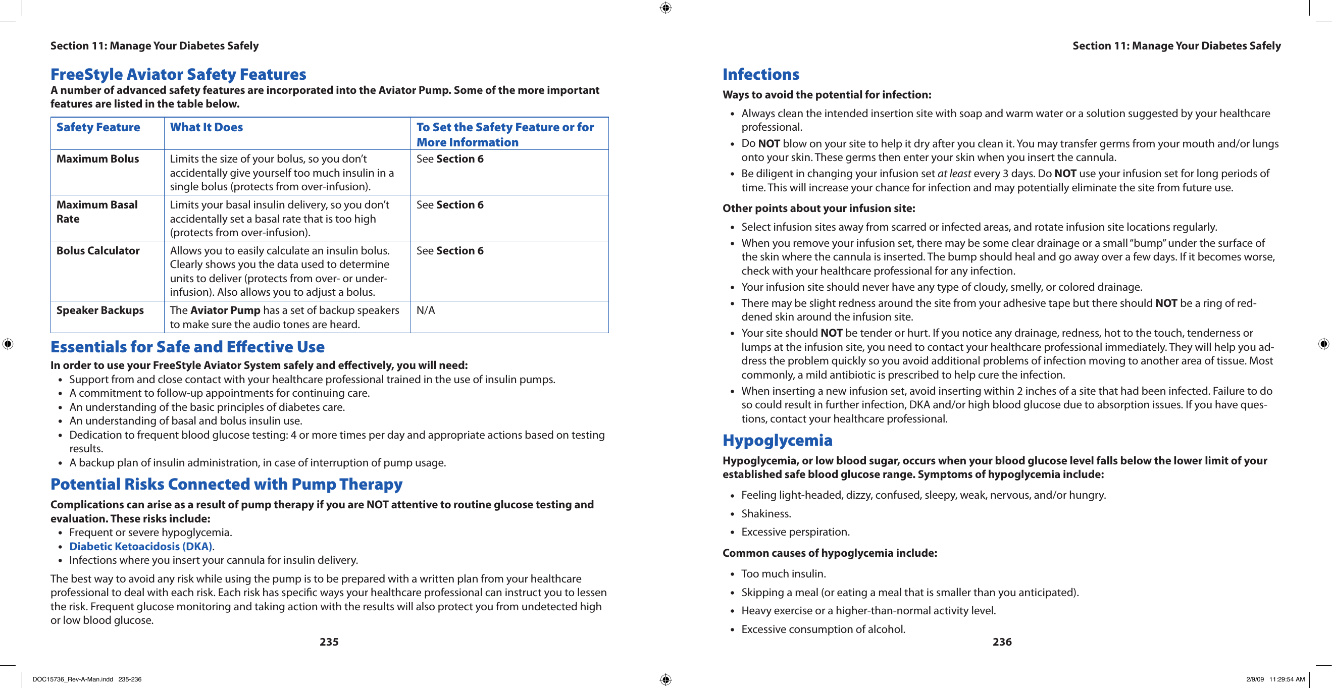 235236FreeStyle Aviator Safety FeaturesA number of advanced safety features are incorporated into the Aviator Pump. Some of the more important features are listed in the table below.Safety Feature What It Does To Set the Safety Feature or for More InformationMaximum Bolus Limits the size of your bolus, so you don’t accidentally give yourself too much insulin in a single bolus (protects from over-infusion).See Section 6Maximum Basal RateLimits your basal insulin delivery, so you don’t accidentally set a basal rate that is too high (protects from over-infusion).See Section 6Bolus Calculator Allows you to easily calculate an insulin bolus. Clearly shows you the data used to determine units to deliver (protects from over- or under-infusion). Also allows you to adjust a bolus.See Section 6Speaker Backups The Aviator Pump has a set of backup speakers to make sure the audio tones are heard.N/AEssentials for Safe and Eective UseIn order to use your FreeStyle Aviator System safely and eectively, you will need:Support from and close contact with your healthcare professional trained in the use of insulin pumps.•A commitment to follow-up appointments for continuing care.•An understanding of the basic principles of diabetes care.•An understanding of basal and bolus insulin use.•Dedication to frequent blood glucose testing: 4 or more times per day and appropriate actions based on testing •results.A backup plan of insulin administration, in case of interruption of pump usage.•Potential Risks Connected with Pump TherapyComplications can arise as a result of pump therapy if you are NOT attentive to routine glucose testing and evaluation. These risks include:Frequent or severe hypoglycemia.•Diabetic Ketoacidosis (DKA)• .Infections where you insert your cannula for insulin delivery.•The best way to avoid any risk while using the pump is to be prepared with a written plan from your healthcare professional to deal with each risk. Each risk has specic ways your healthcare professional can instruct you to lessen the risk. Frequent glucose monitoring and taking action with the results will also protect you from undetected high or low blood glucose.InfectionsWays to avoid the potential for infection:Always clean the intended insertion site with soap and warm water or a solution suggested by your healthcare •professional.Do • NOT blow on your site to help it dry after you clean it. You may transfer germs from your mouth and/or lungs onto your skin. These germs then enter your skin when you insert the cannula.Be diligent in changing your infusion set • at least every 3 days. Do NOT use your infusion set for long periods of time. This will increase your chance for infection and may potentially eliminate the site from future use.Other points about your infusion site:Select infusion sites away from scarred or infected areas, and rotate infusion site locations regularly.•When you remove your infusion set, there may be some clear drainage or a small “bump” under the surface of •the skin where the cannula is inserted. The bump should heal and go away over a few days. If it becomes worse, check with your healthcare professional for any infection.Your infusion site should never have any type of cloudy, smelly, or colored drainage.•There may be slight redness around the site from your adhesive tape but there should • NOT be a ring of red-dened skin around the infusion site.Your site should • NOT be tender or hurt. If you notice any drainage, redness, hot to the touch, tenderness or lumps at the infusion site, you need to contact your healthcare professional immediately. They will help you ad-dress the problem quickly so you avoid additional problems of infection moving to another area of tissue. Most commonly, a mild antibiotic is prescribed to help cure the infection.When inserting a new infusion set, avoid inserting within 2 inches of a site that had been infected. Failure to do •so could result in further infection, DKA and/or high blood glucose due to absorption issues. If you have ques-tions, contact your healthcare professional.HypoglycemiaHypoglycemia, or low blood sugar, occurs when your blood glucose level falls below the lower limit of your established safe blood glucose range. Symptoms of hypoglycemia include:Feeling light-headed, dizzy, confused, sleepy, weak, nervous, and/or hungry.•Shakiness.•Excessive perspiration.•Common causes of hypoglycemia include:Too much insulin.•Skipping a meal (or eating a meal that is smaller than you anticipated).•Heavy exercise or a higher-than-normal activity level.•Excessive consumption of alcohol.•Section 11: Manage Your Diabetes SafelySection 11: Manage Your Diabetes SafelyDOC15736_Rev-A-Man.indd   235-236 2/9/09   11:29:54 AM