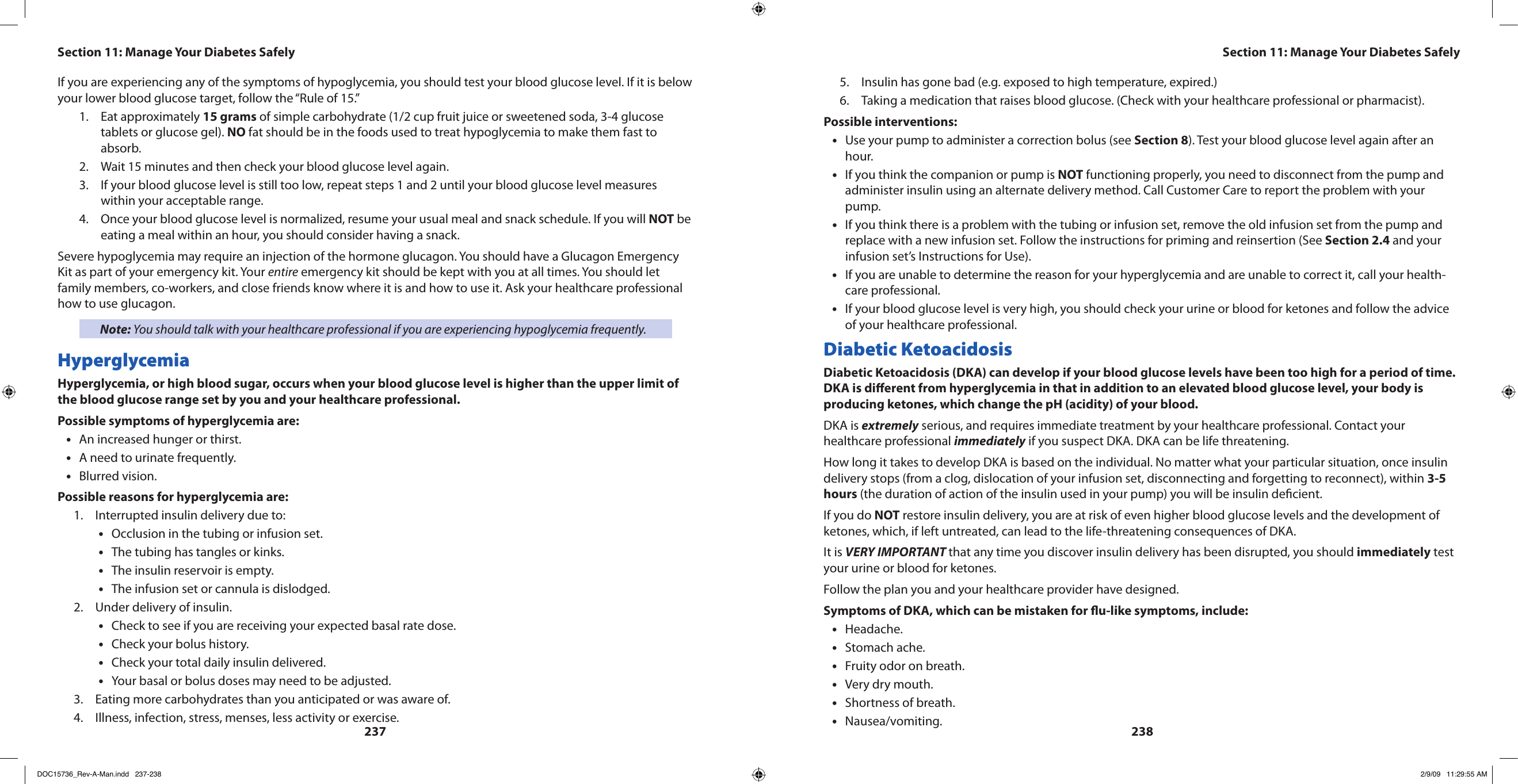 237238If you are experiencing any of the symptoms of hypoglycemia, you should test your blood glucose level. If it is below your lower blood glucose target, follow the “Rule of 15.”Eat approximately 1.  15 grams of simple carbohydrate (1/2 cup fruit juice or sweetened soda, 3-4 glucose tablets or glucose gel). NO fat should be in the foods used to treat hypoglycemia to make them fast to absorb.Wait 15 minutes and then check your blood glucose level again.2. If your blood glucose level is still too low, repeat steps 1 and 2 until your blood glucose level measures 3. within your acceptable range.Once your blood glucose level is normalized, resume your usual meal and snack schedule. If you will 4.  NOT be eating a meal within an hour, you should consider having a snack.Severe hypoglycemia may require an injection of the hormone glucagon. You should have a Glucagon Emergency Kit as part of your emergency kit. Your entire emergency kit should be kept with you at all times. You should let family members, co-workers, and close friends know where it is and how to use it. Ask your healthcare professional how to use glucagon.Note: You should talk with your healthcare professional if you are experiencing hypoglycemia frequently.HyperglycemiaHyperglycemia, or high blood sugar, occurs when your blood glucose level is higher than the upper limit of the blood glucose range set by you and your healthcare professional.Possible symptoms of hyperglycemia are:An increased hunger or thirst.•A need to urinate frequently.•Blurred vision.•Possible reasons for hyperglycemia are:Interrupted insulin delivery due to:1. Occlusion in the tubing or infusion set.•The tubing has tangles or kinks.•The insulin reservoir is empty.•The infusion set or cannula is dislodged.•Under delivery of insulin.2. Check to see if you are receiving your expected basal rate dose.•Check your bolus history.•Check your total daily insulin delivered.•Your basal or bolus doses may need to be adjusted.•Eating more carbohydrates than you anticipated or was aware of.3. Illness, infection, stress, menses, less activity or exercise.4. Insulin has gone bad (e.g. exposed to high temperature, expired.)5. Taking a medication that raises blood glucose. (Check with your healthcare professional or pharmacist).6. Possible interventions:Use your pump to administer a correction bolus (see • Section 8). Test your blood glucose level again after an hour.If you think the companion or pump is • NOT functioning properly, you need to disconnect from the pump and administer insulin using an alternate delivery method. Call Customer Care to report the problem with your pump.If you think there is a problem with the tubing or infusion set, remove the old infusion set from the pump and •replace with a new infusion set. Follow the instructions for priming and reinsertion (See Section 2.4 and your infusion set’s Instructions for Use).If you are unable to determine the reason for your hyperglycemia and are unable to correct it, call your health-•care professional.If your blood glucose level is very high, you should check your urine or blood for ketones and follow the advice •of your healthcare professional.Diabetic KetoacidosisDiabetic Ketoacidosis (DKA) can develop if your blood glucose levels have been too high for a period of time. DKA is dierent from hyperglycemia in that in addition to an elevated blood glucose level, your body is producing ketones, which change the pH (acidity) of your blood.DKA is extremely serious, and requires immediate treatment by your healthcare professional. Contact your healthcare professional immediately if you suspect DKA. DKA can be life threatening.How long it takes to develop DKA is based on the individual. No matter what your particular situation, once insulin delivery stops (from a clog, dislocation of your infusion set, disconnecting and forgetting to reconnect), within 3-5 hours (the duration of action of the insulin used in your pump) you will be insulin decient.If you do NOT restore insulin delivery, you are at risk of even higher blood glucose levels and the development of ketones, which, if left untreated, can lead to the life-threatening consequences of DKA.It is VERY IMPORTANT that any time you discover insulin delivery has been disrupted, you should immediately test your urine or blood for ketones.Follow the plan you and your healthcare provider have designed.Symptoms of DKA, which can be mistaken for u-like symptoms, include:Headache.•Stomach ache.•Fruity odor on breath.•Very dry mouth.•Shortness of breath.•Nausea/vomiting.•Section 11: Manage Your Diabetes SafelySection 11: Manage Your Diabetes SafelyDOC15736_Rev-A-Man.indd   237-238 2/9/09   11:29:55 AM