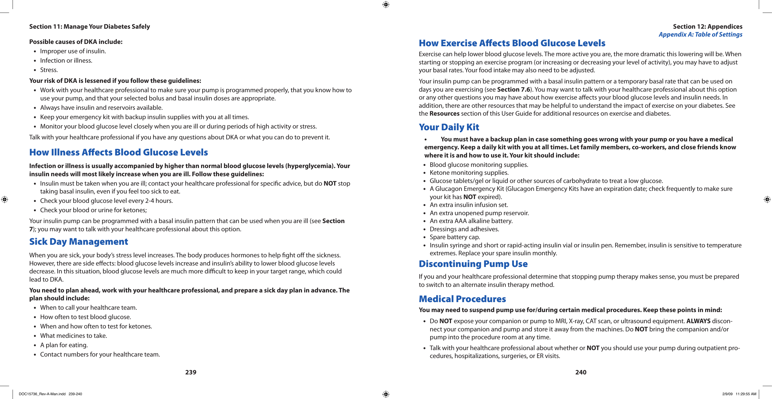 239240Possible causes of DKA include:Improper use of insulin.•Infection or illness.•Stress.•Your risk of DKA is lessened if you follow these guidelines:Work with your healthcare professional to make sure your pump is programmed properly, that you know how to •use your pump, and that your selected bolus and basal insulin doses are appropriate.Always have insulin and reservoirs available.•Keep your emergency kit with backup insulin supplies with you at all times.•Monitor your blood glucose level closely when you are ill or during periods of high activity or stress.•Talk with your healthcare professional if you have any questions about DKA or what you can do to prevent it.How Illness Aects Blood Glucose LevelsInfection or illness is usually accompanied by higher than normal blood glucose levels (hyperglycemia). Your insulin needs will most likely increase when you are ill. Follow these guidelines:Insulin must be taken when you are ill; contact your healthcare professional for specic advice, but do • NOT stop taking basal insulin, even if you feel too sick to eat.Check your blood glucose level every 2-4 hours.•Check your blood or urine for ketones;•Your insulin pump can be programmed with a basal insulin pattern that can be used when you are ill (see Section 7); you may want to talk with your healthcare professional about this option.Sick Day ManagementWhen you are sick, your body’s stress level increases. The body produces hormones to help ght o the sickness. However, there are side eects: blood glucose levels increase and insulin’s ability to lower blood glucose levels decrease. In this situation, blood glucose levels are much more dicult to keep in your target range, which could lead to DKA.You need to plan ahead, work with your healthcare professional, and prepare a sick day plan in advance. The plan should include:When to call your healthcare team.•How often to test blood glucose.•When and how often to test for ketones.•What medicines to take.•A plan for eating.•Contact numbers for your healthcare team.•How Exercise Aects Blood Glucose LevelsExercise can help lower blood glucose levels. The more active you are, the more dramatic this lowering will be. When starting or stopping an exercise program (or increasing or decreasing your level of activity), you may have to adjust your basal rates. Your food intake may also need to be adjusted.Your insulin pump can be programmed with a basal insulin pattern or a temporary basal rate that can be used on days you are exercising (see Section 7.6). You may want to talk with your healthcare professional about this option or any other questions you may have about how exercise aects your blood glucose levels and insulin needs. In addition, there are other resources that may be helpful to understand the impact of exercise on your diabetes. See the Resources section of this User Guide for additional resources on exercise and diabetes.Your Daily KitYou must have a backup plan in case something goes wrong with your pump or you have a medical •emergency. Keep a daily kit with you at all times. Let family members, co-workers, and close friends know where it is and how to use it. Your kit should include:Blood glucose monitoring supplies.•Ketone monitoring supplies.•Glucose tablets/gel or liquid or other sources of carbohydrate to treat a low glucose.•A Glucagon Emergency Kit (Glucagon Emergency Kits have an expiration date; check frequently to make sure •your kit has NOT expired).An extra insulin infusion set.•An extra unopened pump reservoir.•An extra AAA alkaline battery.•Dressings and adhesives.•Spare battery cap.•Insulin syringe and short or rapid-acting insulin vial or insulin pen. Remember, insulin is sensitive to temperature •extremes. Replace your spare insulin monthly.Discontinuing Pump UseIf you and your healthcare professional determine that stopping pump therapy makes sense, you must be prepared to switch to an alternate insulin therapy method.Medical ProceduresYou may need to suspend pump use for/during certain medical procedures. Keep these points in mind:Do • NOT expose your companion or pump to MRI, X-ray, CAT scan, or ultrasound equipment. ALWAYS discon-nect your companion and pump and store it away from the machines. Do NOT bring the companion and/or pump into the procedure room at any time.Talk with your healthcare professional about whether or • NOT you should use your pump during outpatient pro-cedures, hospitalizations, surgeries, or ER visits.Section 12: AppendicesAppendix A: Table of SettingsSection 11: Manage Your Diabetes SafelyDOC15736_Rev-A-Man.indd   239-240 2/9/09   11:29:55 AM