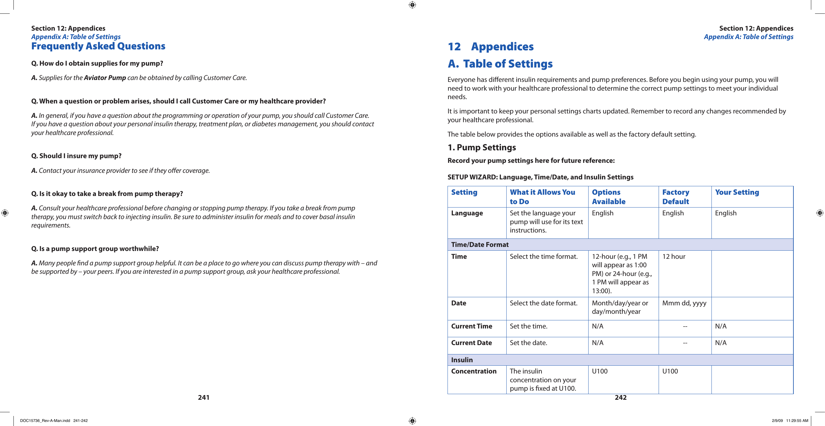 241242Frequently Asked QuestionsQ. How do I obtain supplies for my pump?A. Supplies for the Aviator Pump can be obtained by calling Customer Care.Q. When a question or problem arises, should I call Customer Care or my healthcare provider?A. In general, if you have a question about the programming or operation of your pump, you should call Customer Care. If you have a question about your personal insulin therapy, treatment plan, or diabetes management, you should contact your healthcare professional.Q. Should I insure my pump?A. Contact your insurance provider to see if they oer coverage.Q. Is it okay to take a break from pump therapy?A. Consult your healthcare professional before changing or stopping pump therapy. If you take a break from pump therapy, you must switch back to injecting insulin. Be sure to administer insulin for meals and to cover basal insulin requirements.Q. Is a pump support group worthwhile?A. Many people nd a pump support group helpful. It can be a place to go where you can discuss pump therapy with – and be supported by – your peers. If you are interested in a pump support group, ask your healthcare professional.12  Appendices A.  Table of SettingsEveryone has dierent insulin requirements and pump preferences. Before you begin using your pump, you will need to work with your healthcare professional to determine the correct pump settings to meet your individual needs.It is important to keep your personal settings charts updated. Remember to record any changes recommended by your healthcare professional.The table below provides the options available as well as the factory default setting.1. Pump SettingsRecord your pump settings here for future reference:SETUP WIZARD: Language, Time/Date, and Insulin SettingsSetting What it Allows You to DoOptions AvailableFactory DefaultYour SettingLanguage Set the language your pump will use for its text instructions.English English EnglishTime/Date FormatTime Select the time format. 12-hour (e.g., 1 PM will appear as 1:00 PM) or 24-hour (e.g., 1 PM will appear as 13:00).12 hourDate Select the date format. Month/day/year or day/month/yearMmm dd, yyyyCurrent Time Set the time. N/A -- N/ACurrent Date Set the date. N/A -- N/AInsulinConcentration The insulin concentration on your pump is xed at U100.U100 U100Section 12: AppendicesAppendix A: Table of SettingsSection 12: AppendicesAppendix A: Table of SettingsDOC15736_Rev-A-Man.indd   241-242 2/9/09   11:29:55 AM