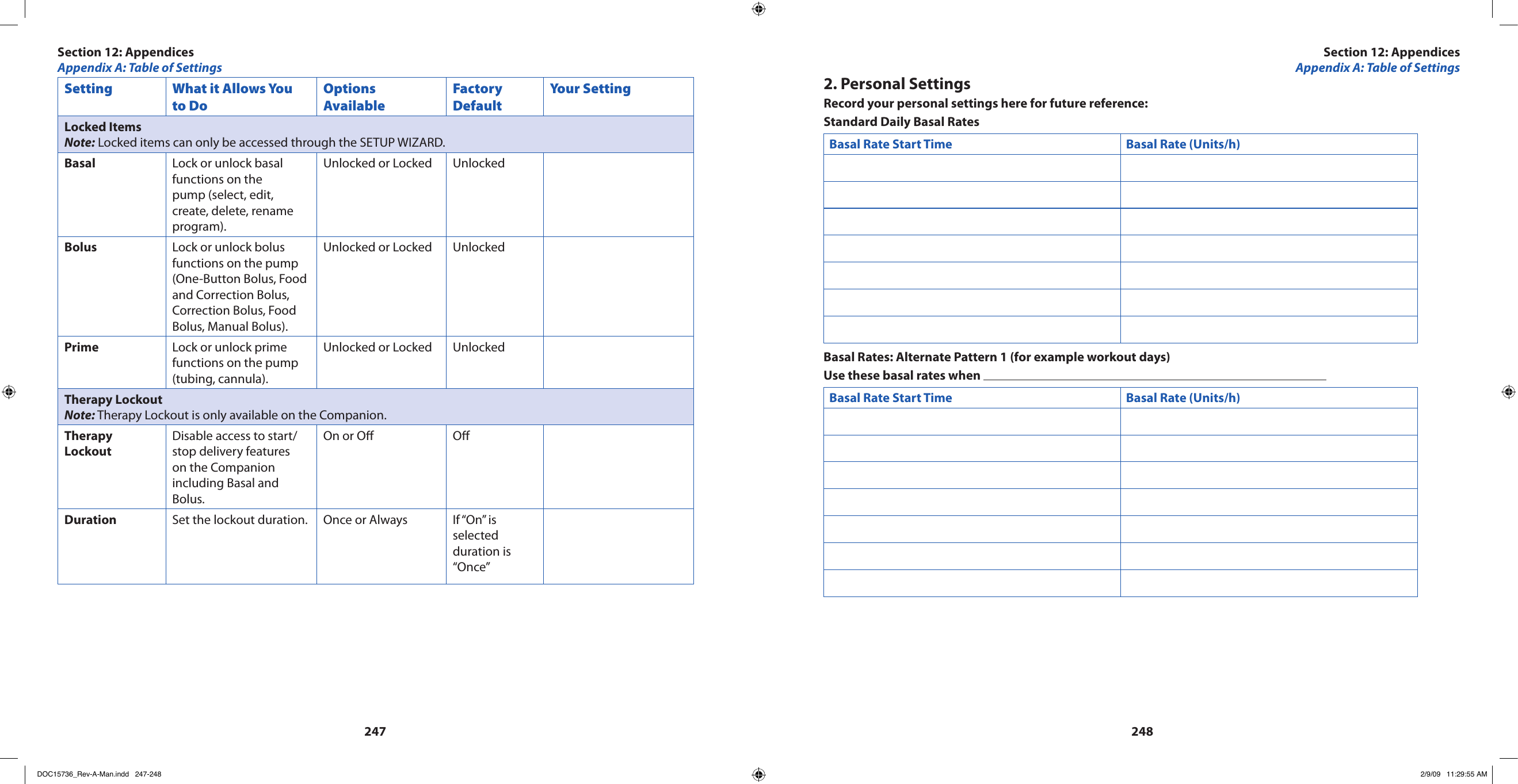 247248Setting What it Allows You to DoOptions AvailableFactory DefaultYour SettingLocked ItemsNote: Locked items can only be accessed through the SETUP WIZARD.Basal Lock or unlock basal functions on the pump (select, edit, create, delete, rename program).Unlocked or Locked UnlockedBolus Lock or unlock bolus functions on the pump (One-Button Bolus, Food and Correction Bolus, Correction Bolus, Food Bolus, Manual Bolus).Unlocked or Locked UnlockedPrime Lock or unlock prime functions on the pump (tubing, cannula). Unlocked or Locked UnlockedTherapy LockoutNote: Therapy Lockout is only available on the Companion.Therapy LockoutDisable access to start/stop delivery features on the Companion including Basal and Bolus. On or O ODuration Set the lockout duration.  Once or Always If “On” is selected duration is “Once”2. Personal SettingsRecord your personal settings here for future reference:Standard Daily Basal RatesBasal Rate Start Time Basal Rate (Units/h) Basal Rates: Alternate Pattern 1 (for example workout days)Use these basal rates when Basal Rate Start Time Basal Rate (Units/h)Section 12: AppendicesAppendix A: Table of SettingsSection 12: AppendicesAppendix A: Table of SettingsDOC15736_Rev-A-Man.indd   247-248 2/9/09   11:29:55 AM