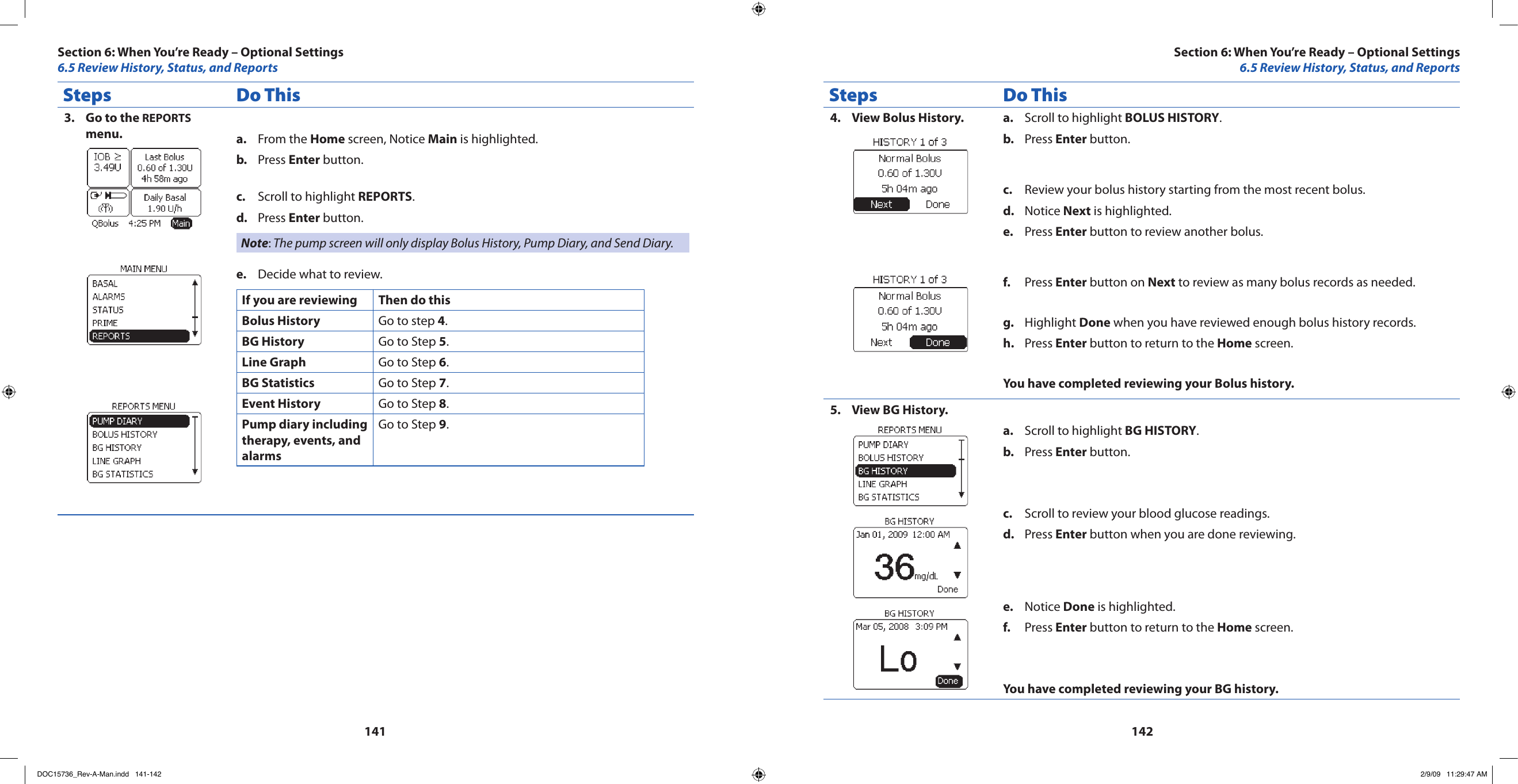 141142Steps Do ThisGo to the 3.  REPORTS menu. From the a.  Home screen, Notice Main is highlighted.Press b.  Enter button.Scroll to highlight c.  REPORTS.Press d.  Enter button.Note: The pump screen will only display Bolus History, Pump Diary, and Send Diary.Decide what to review.e. If you are reviewing Then do thisBolus History Go to step 4.BG History Go to Step 5.Line Graph Go to Step 6.BG Statistics Go to Step 7.Event History Go to Step 8.Pump diary including therapy, events, and alarmsGo to Step 9.Steps Do ThisView Bolus History.4.  Scroll to highlight a.  BOLUS HISTORY.Press b.  Enter button.Review your bolus history starting from the most recent bolus.c. Notice d.  Next is highlighted.Press e.  Enter button to review another bolus.Press f.  Enter button on Next to review as many bolus records as needed.Highlight g.  Done when you have reviewed enough bolus history records.Press h.  Enter button to return to the Home screen.You have completed reviewing your Bolus history.View BG History.5. Scroll to highlight a.  BG HISTORY.Press b.  Enter button.Scroll to review your blood glucose readings.c. Press d.  Enter button when you are done reviewing.Notice e.  Done is highlighted.Press f.  Enter button to return to the Home screen.You have completed reviewing your BG history.Section 6: When You’re Ready – Optional Settings6.5 Review History, Status, and ReportsSection 6: When You’re Ready – Optional Settings6.5 Review History, Status, and ReportsDOC15736_Rev-A-Man.indd   141-142 2/9/09   11:29:47 AM