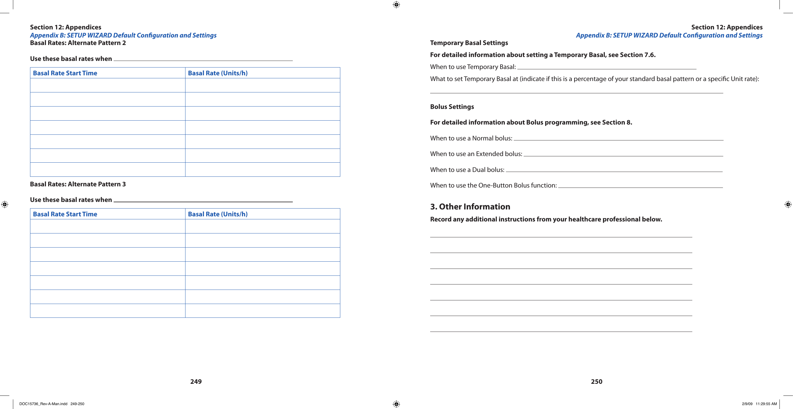 249250Basal Rates: Alternate Pattern 2Use these basal rates when Basal Rate Start Time Basal Rate (Units/h) Basal Rates: Alternate Pattern 3Use these basal rates when Basal Rate Start Time Basal Rate (Units/h) Temporary Basal SettingsFor detailed information about setting a Temporary Basal, see Section 7.6.When to use Temporary Basal: What to set Temporary Basal at (indicate if this is a percentage of your standard basal pattern or a specic Unit rate):Bolus SettingsFor detailed information about Bolus programming, see Section 8.When to use a Normal bolus: When to use an Extended bolus: When to use a Dual bolus: When to use the One-Button Bolus function: 3. Other InformationRecord any additional instructions from your healthcare professional below.Section 12: AppendicesAppendix B: SETUP WIZARD Default Conguration and SettingsSection 12: AppendicesAppendix B: SETUP WIZARD Default Conguration and SettingsDOC15736_Rev-A-Man.indd   249-250 2/9/09   11:29:55 AM