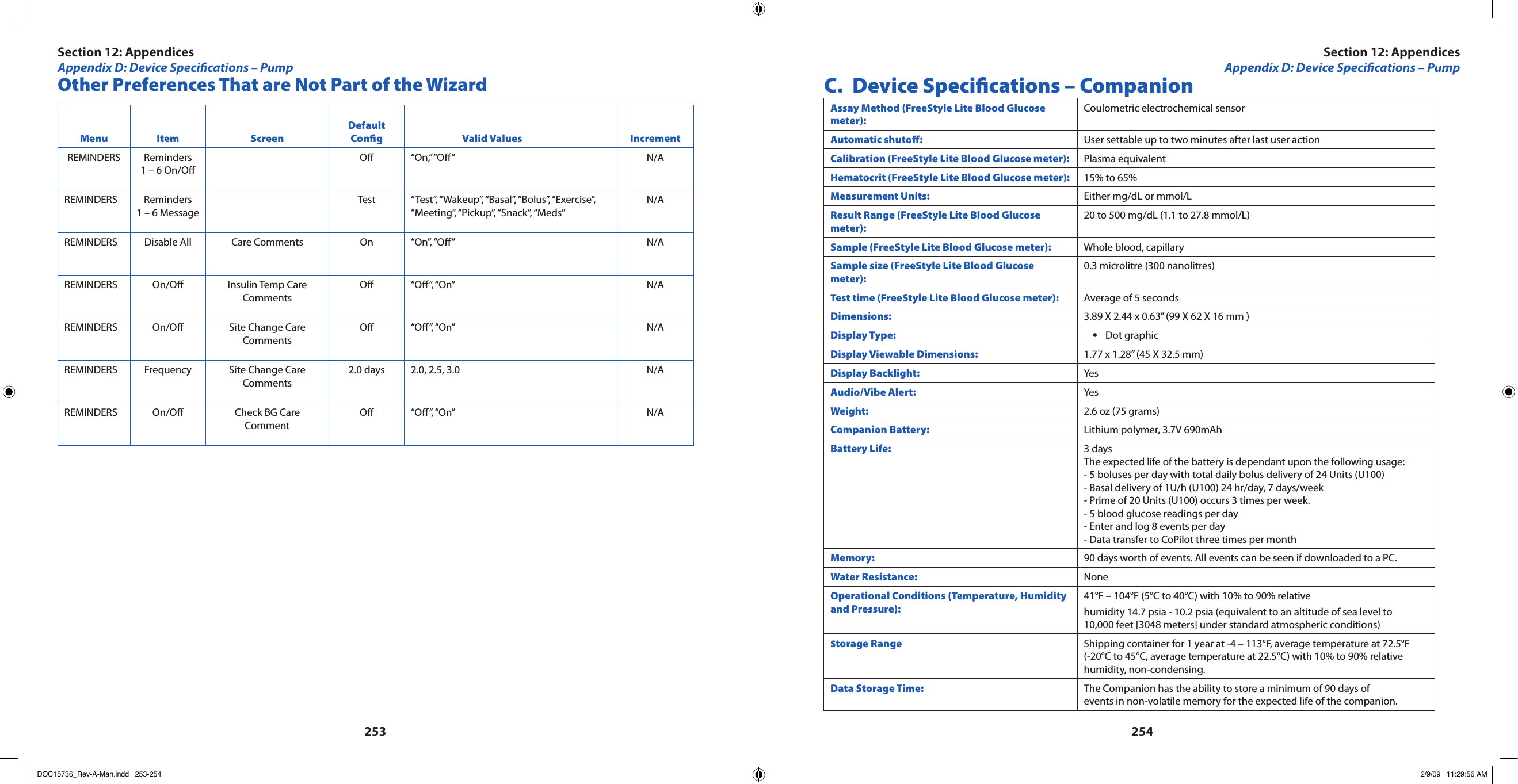 253254Other Preferences That are Not Part of the WizardMenu Item ScreenDefault Cong Valid Values IncrementREMINDERS Reminders 1 – 6 On/OO “On,” “O”  N/AREMINDERS Reminders 1 – 6 MessageTest “Test”, “Wakeup”, “Basal”, “Bolus”, “Exercise”, “Meeting”, “Pickup”, “Snack”, “Meds”N/AREMINDERS Disable All Care Comments On “On”, “O” N/AREMINDERS On/O  Insulin Temp Care CommentsO “O”, “On” N/AREMINDERS On/O Site Change Care CommentsO “O”, “On” N/AREMINDERS Frequency  Site Change Care Comments2.0 days 2.0, 2.5, 3.0 N/AREMINDERS On/O Check BG Care CommentO “O”, “On” N/A C.  Device Specications – CompanionAssay Method (FreeStyle Lite Blood Glucose meter):Coulometric electrochemical sensorAutomatic shuto:  User settable up to two minutes after last user actionCalibration (FreeStyle Lite Blood Glucose meter): Plasma equivalentHematocrit (FreeStyle Lite Blood Glucose meter): 15% to 65%Measurement Units: Either mg/dL or mmol/LResult Range (FreeStyle Lite Blood Glucose meter):20 to 500 mg/dL (1.1 to 27.8 mmol/L)Sample (FreeStyle Lite Blood Glucose meter): Whole blood, capillarySample size (FreeStyle Lite Blood Glucose meter):0.3 microlitre (300 nanolitres)Test time (FreeStyle Lite Blood Glucose meter): Average of 5 secondsDimensions: 3.89 X 2.44 x 0.63” (99 X 62 X 16 mm )Display Type: Dot graphic•Display Viewable Dimensions: 1.77 x 1.28” (45 X 32.5 mm)Display Backlight: YesAudio/Vibe Alert: YesWeight: 2.6 oz (75 grams)Companion Battery: Lithium polymer, 3.7V 690mAhBattery Life: 3 daysThe expected life of the battery is dependant upon the following usage:- 5 boluses per day with total daily bolus delivery of 24 Units (U100) - Basal delivery of 1U/h (U100) 24 hr/day, 7 days/week - Prime of 20 Units (U100) occurs 3 times per week. - 5 blood glucose readings per day - Enter and log 8 events per day - Data transfer to CoPilot three times per monthMemory: 90 days worth of events. All events can be seen if downloaded to a PC.Water Resistance: NoneOperational Conditions (Temperature, Humidity and Pressure):41°F – 104°F (5°C to 40°C) with 10% to 90% relative humidity 14.7 psia - 10.2 psia (equivalent to an altitude of sea level to  10,000 feet [3048 meters] under standard atmospheric conditions)Storage Range Shipping container for 1 year at -4 – 113°F, average temperature at 72.5°F (-20°C to 45°C, average temperature at 22.5°C) with 10% to 90% relative humidity, non-condensing.Data Storage Time: The Companion has the ability to store a minimum of 90 days of events in non-volatile memory for the expected life of the companion.Section 12: AppendicesAppendix D: Device Specications – PumpSection 12: AppendicesAppendix D: Device Specications – PumpDOC15736_Rev-A-Man.indd   253-254 2/9/09   11:29:56 AM