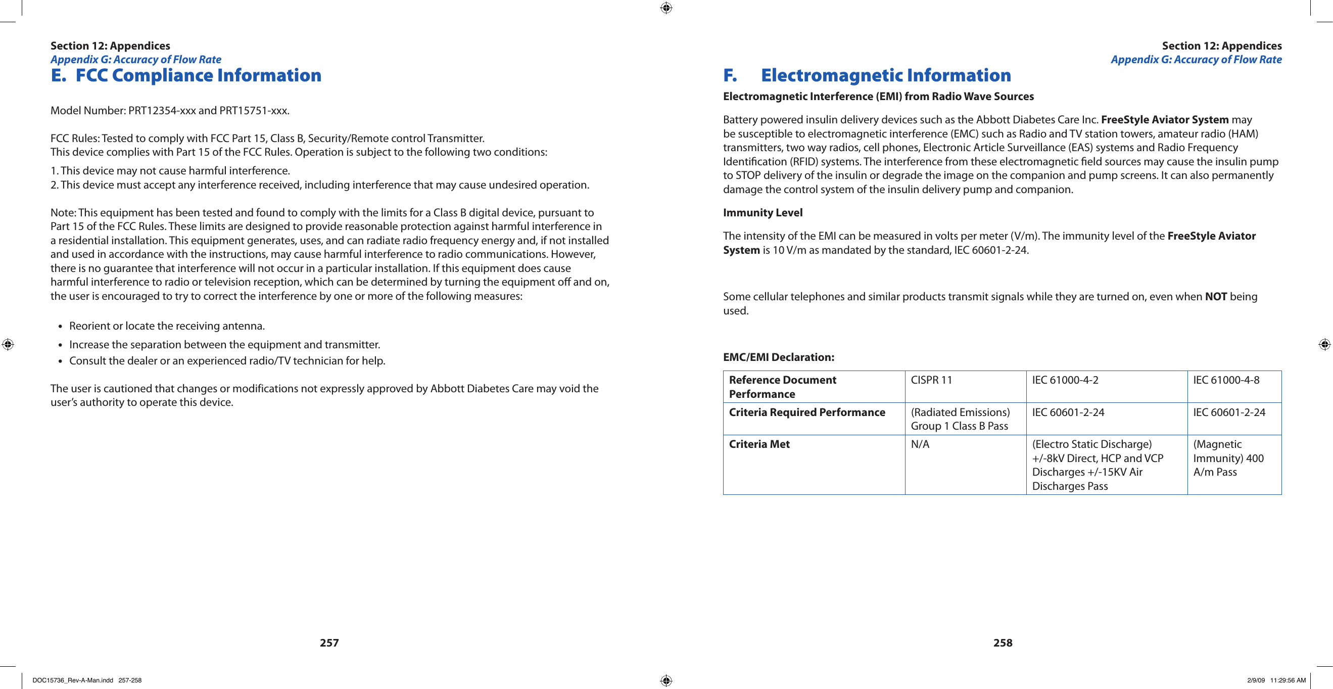 257258 E.  FCC Compliance InformationModel Number: PRT12354-xxx and PRT15751-xxx.FCC Rules: Tested to comply with FCC Part 15, Class B, Security/Remote control Transmitter.This device complies with Part 15 of the FCC Rules. Operation is subject to the following two conditions:1. This device may not cause harmful interference.2. This device must accept any interference received, including interference that may cause undesired operation.Note: This equipment has been tested and found to comply with the limits for a Class B digital device, pursuant to Part 15 of the FCC Rules. These limits are designed to provide reasonable protection against harmful interference in a residential installation. This equipment generates, uses, and can radiate radio frequency energy and, if not installed and used in accordance with the instructions, may cause harmful interference to radio communications. However, there is no guarantee that interference will not occur in a particular installation. If this equipment does cause harmful interference to radio or television reception, which can be determined by turning the equipment o and on, the user is encouraged to try to correct the interference by one or more of the following measures:Reorient or locate the receiving antenna.•Increase the separation between the equipment and transmitter.•Consult the dealer or an experienced radio/TV technician for help.•The user is cautioned that changes or modifications not expressly approved by Abbott Diabetes Care may void the user’s authority to operate this device.F.  Electromagnetic InformationElectromagnetic Interference (EMI) from Radio Wave SourcesBattery powered insulin delivery devices such as the Abbott Diabetes Care Inc. FreeStyle Aviator System may be susceptible to electromagnetic interference (EMC) such as Radio and TV station towers, amateur radio (HAM) transmitters, two way radios, cell phones, Electronic Article Surveillance (EAS) systems and Radio Frequency Identication (RFID) systems. The interference from these electromagnetic eld sources may cause the insulin pump to STOP delivery of the insulin or degrade the image on the companion and pump screens. It can also permanently damage the control system of the insulin delivery pump and companion.Immunity LevelThe intensity of the EMI can be measured in volts per meter (V/m). The immunity level of the FreeStyle Aviator System is 10 V/m as mandated by the standard, IEC 60601-2-24.Some cellular telephones and similar products transmit signals while they are turned on, even when NOT being used.EMC/EMI Declaration:Reference Document PerformanceCISPR 11 IEC 61000-4-2 IEC 61000-4-8Criteria Required Performance (Radiated Emissions) Group 1 Class B PassIEC 60601-2-24 IEC 60601-2-24Criteria Met N/A (Electro Static Discharge) +/-8kV Direct, HCP and VCP Discharges +/-15KV Air Discharges Pass(Magnetic Immunity) 400 A/m PassSection 12: AppendicesAppendix G: Accuracy of Flow RateSection 12: AppendicesAppendix G: Accuracy of Flow RateDOC15736_Rev-A-Man.indd   257-258 2/9/09   11:29:56 AM