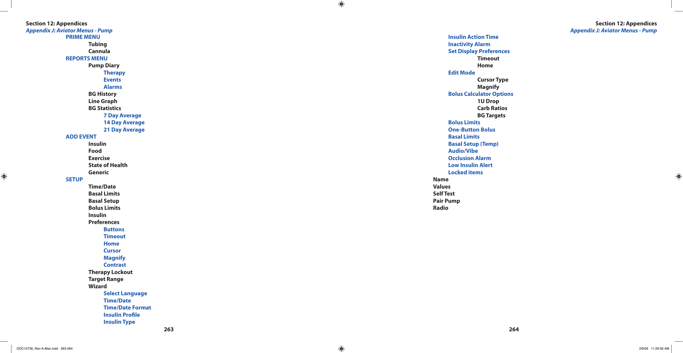 263264    PRIME MENU      Tubing      Cannula    REPORTS MENU      Pump Diary        Therapy        Events        Alarms      BG History      Line Graph      BG Statistics        7 Day Average        14 Day Average        21 Day Average    ADD EVENT      Insulin      Food      Exercise      State of Health      Generic    SETUP      Time/Date      Basal Limits      Basal Setup      Bolus Limits      Insulin      Preferences        Buttons        Timeout        Home        Cursor        Magnify        Contrast      Therapy Lockout      Target Range      Wizard        Select Language        Time/Date        Time/Date Format        Insulin Prole        Insulin Type        Insulin Action Time        Inactivity Alarm        Set Display Preferences          Timeout          Home        Edit Mode          Cursor Type          Magnify        Bolus Calculator Options          1U Drop          Carb Ratios          BG Targets        Bolus Limits        One-Button Bolus        Basal Limits        Basal Setup (Temp)        Audio/Vibe        Occlusion Alarm        Low Insulin Alert        Locked items      Name      Values      Self Test      Pair Pump      RadioSection 12: AppendicesAppendix J: Aviator Menus - PumpSection 12: AppendicesAppendix J: Aviator Menus - PumpDOC15736_Rev-A-Man.indd   263-264 2/9/09   11:29:56 AM