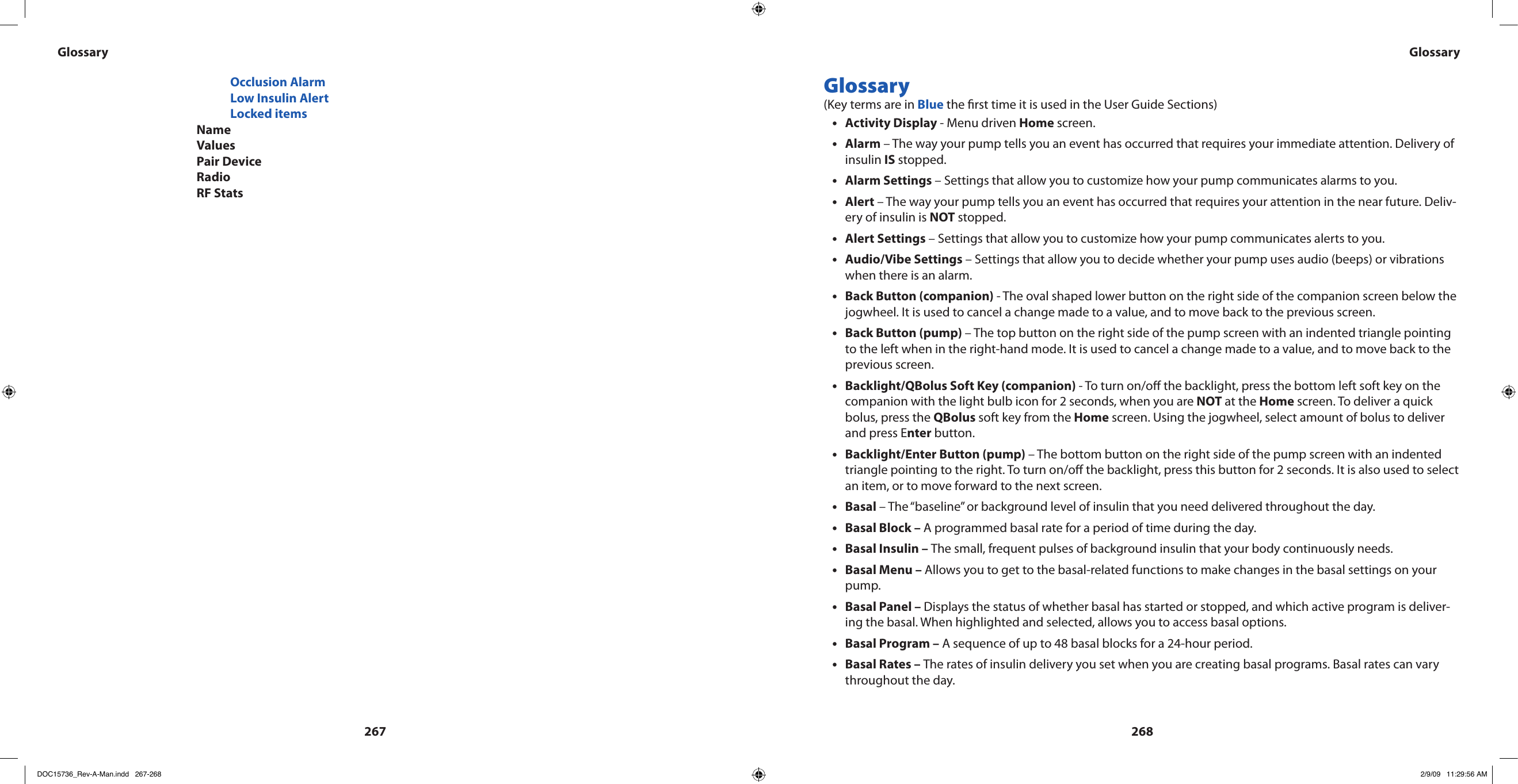 267268        Occlusion Alarm        Low Insulin Alert        Locked items      Name      Values      Pair Device      Radio      RF StatsGlossary (Key terms are in Blue the rst time it is used in the User Guide Sections)Activity Display•  - Menu driven Home screen.Alarm•  – The way your pump tells you an event has occurred that requires your immediate attention. Delivery of insulin IS stopped.Alarm Settings•  – Settings that allow you to customize how your pump communicates alarms to you.Alert • – The way your pump tells you an event has occurred that requires your attention in the near future. Deliv-ery of insulin is NOT stopped.Alert Settings•  – Settings that allow you to customize how your pump communicates alerts to you.Audio/Vibe Settings•  – Settings that allow you to decide whether your pump uses audio (beeps) or vibrations when there is an alarm.Back Button (companion)•  - The oval shaped lower button on the right side of the companion screen below the jogwheel. It is used to cancel a change made to a value, and to move back to the previous screen.Back Button (pump) • – The top button on the right side of the pump screen with an indented triangle pointing to the left when in the right-hand mode. It is used to cancel a change made to a value, and to move back to the previous screen.Backlight/QBolus Soft Key (companion)•  - To turn on/o the backlight, press the bottom left soft key on the companion with the light bulb icon for 2 seconds, when you are NOT at the Home screen. To deliver a quick bolus, press the QBolus soft key from the Home screen. Using the jogwheel, select amount of bolus to deliver and press Enter button.Backlight/Enter Button (pump) • – The bottom button on the right side of the pump screen with an indented triangle pointing to the right. To turn on/o the backlight, press this button for 2 seconds. It is also used to select an item, or to move forward to the next screen.Basal•  – The “baseline” or background level of insulin that you need delivered throughout the day.Basal Block –•  A programmed basal rate for a period of time during the day.Basal Insulin – • The small, frequent pulses of background insulin that your body continuously needs.Basal Menu – • Allows you to get to the basal-related functions to make changes in the basal settings on your pump.Basal Panel – • Displays the status of whether basal has started or stopped, and which active program is deliver-ing the basal. When highlighted and selected, allows you to access basal options.Basal Program –•  A sequence of up to 48 basal blocks for a 24-hour period.Basal Rates – • The rates of insulin delivery you set when you are creating basal programs. Basal rates can vary throughout the day.Glossary GlossaryDOC15736_Rev-A-Man.indd   267-268 2/9/09   11:29:56 AM