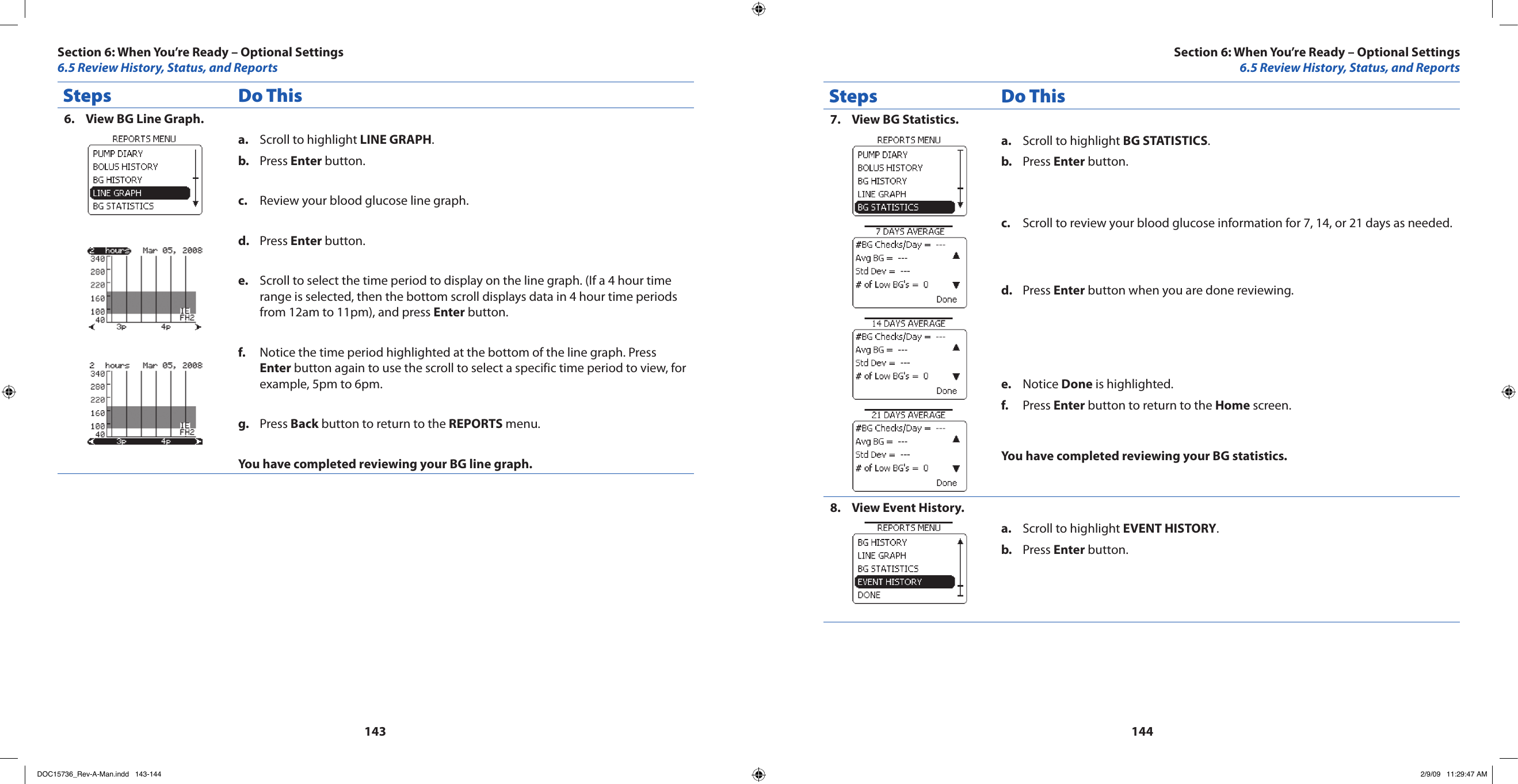 143144Steps Do ThisView BG Line Graph.6. Scroll to highlight a.  LINE GRAPH.Press b.  Enter button. Review your blood glucose line graph.c. Press d.  Enter button.Scroll to select the time period to display on the line graph. (If a 4 hour time e. range is selected, then the bottom scroll displays data in 4 hour time periods from 12am to 11pm), and press Enter button.Notice the time period highlighted at the bottom of the line graph. Press f. Enter button again to use the scroll to select a specific time period to view, for example, 5pm to 6pm.Press g.  Back button to return to the REPORTS menu.You have completed reviewing your BG line graph.Steps Do ThisView BG Statistics.7. Scroll to highlight a.  BG STATISTICS.Press b.  Enter button. Scroll to review your blood glucose information for 7, 14, or 21 days as needed.c. Press d.  Enter button when you are done reviewing.Notice e.  Done is highlighted.Press f.  Enter button to return to the Home screen.You have completed reviewing your BG statistics.View Event History.8. Scroll to highlight a.  EVENT HISTORY.Press b.  Enter button. Section 6: When You’re Ready – Optional Settings6.5 Review History, Status, and ReportsSection 6: When You’re Ready – Optional Settings6.5 Review History, Status, and ReportsDOC15736_Rev-A-Man.indd   143-144 2/9/09   11:29:47 AM
