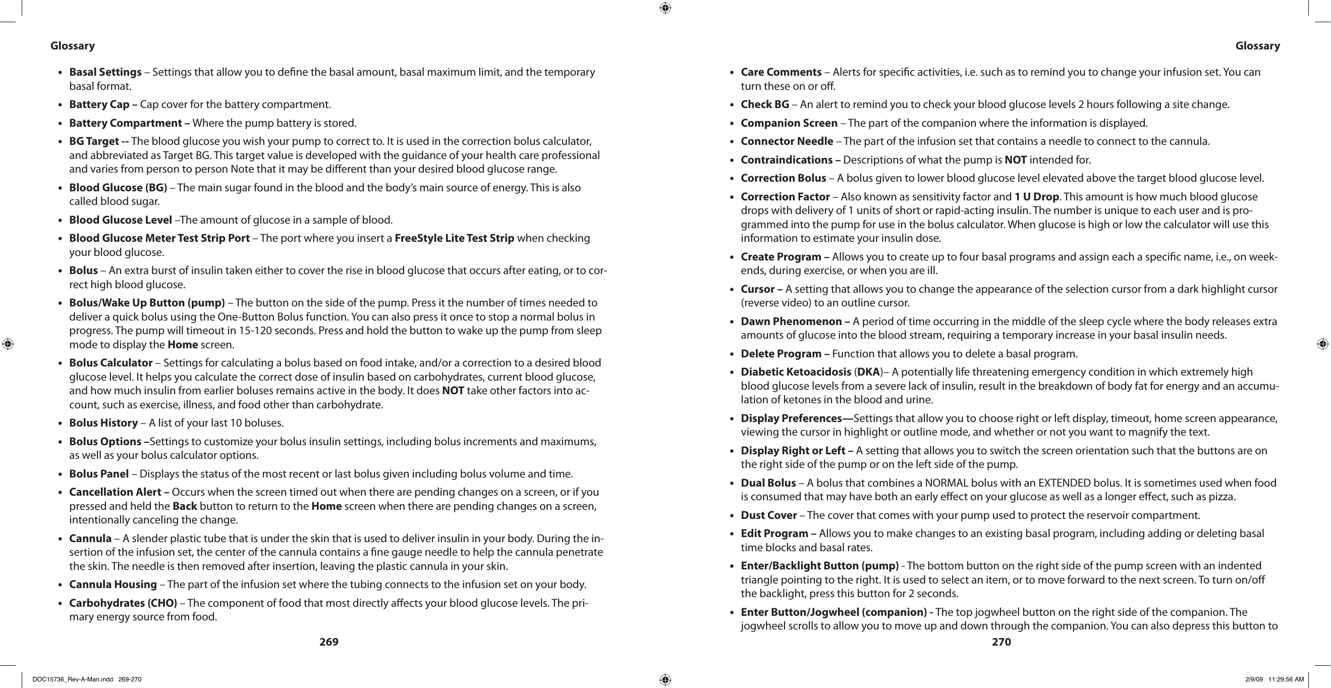 269270Basal Settings•  – Settings that allow you to dene the basal amount, basal maximum limit, and the temporary basal format.Battery Cap – • Cap cover for the battery compartment.Battery Compartment – • Where the pump battery is stored.BG Target -- • The blood glucose you wish your pump to correct to. It is used in the correction bolus calculator, and abbreviated as Target BG. This target value is developed with the guidance of your health care professional and varies from person to person Note that it may be dierent than your desired blood glucose range.Blood Glucose (BG) • – The main sugar found in the blood and the body’s main source of energy. This is also called blood sugar.Blood Glucose Level•  –The amount of glucose in a sample of blood.Blood Glucose Meter Test Strip Port•  – The port where you insert a FreeStyle Lite Test Strip when checking your blood glucose.Bolus • – An extra burst of insulin taken either to cover the rise in blood glucose that occurs after eating, or to cor-rect high blood glucose.Bolus/Wake Up Button•  (pump) – The button on the side of the pump. Press it the number of times needed to deliver a quick bolus using the One-Button Bolus function. You can also press it once to stop a normal bolus in progress. The pump will timeout in 15-120 seconds. Press and hold the button to wake up the pump from sleep mode to display the Home screen.Bolus Calculator•  – Settings for calculating a bolus based on food intake, and/or a correction to a desired blood glucose level. It helps you calculate the correct dose of insulin based on carbohydrates, current blood glucose, and how much insulin from earlier boluses remains active in the body. It does NOT take other factors into ac-count, such as exercise, illness, and food other than carbohydrate.Bolus History•  – A list of your last 10 boluses.Bolus Options –• Settings to customize your bolus insulin settings, including bolus increments and maximums, as well as your bolus calculator options.Bolus Panel•  – Displays the status of the most recent or last bolus given including bolus volume and time.Cancellation Alert –•  Occurs when the screen timed out when there are pending changes on a screen, or if you pressed and held the Back button to return to the Home screen when there are pending changes on a screen, intentionally canceling the change.Cannula•  – A slender plastic tube that is under the skin that is used to deliver insulin in your body. During the in-sertion of the infusion set, the center of the cannula contains a ne gauge needle to help the cannula penetrate the skin. The needle is then removed after insertion, leaving the plastic cannula in your skin.Cannula Housing•  – The part of the infusion set where the tubing connects to the infusion set on your body.Carbohydrates (CHO) • – The component of food that most directly aects your blood glucose levels. The pri-mary energy source from food.Care Comments•  – Alerts for specic activities, i.e. such as to remind you to change your infusion set. You can turn these on or o.Check BG • – An alert to remind you to check your blood glucose levels 2 hours following a site change.Companion Screen•  – The part of the companion where the information is displayed.Connector•  Needle – The part of the infusion set that contains a needle to connect to the cannula.Contraindications – • Descriptions of what the pump is NOT intended for.Correction Bolus • – A bolus given to lower blood glucose level elevated above the target blood glucose level.Correction Factor • – Also known as sensitivity factor and 1 U Drop. This amount is how much blood glucose drops with delivery of 1 units of short or rapid-acting insulin. The number is unique to each user and is pro-grammed into the pump for use in the bolus calculator. When glucose is high or low the calculator will use this information to estimate your insulin dose.Create Program – • Allows you to create up to four basal programs and assign each a specic name, i.e., on week-ends, during exercise, or when you are ill.Cursor – • A setting that allows you to change the appearance of the selection cursor from a dark highlight cursor (reverse video) to an outline cursor.Dawn Phenomenon – • A period of time occurring in the middle of the sleep cycle where the body releases extra amounts of glucose into the blood stream, requiring a temporary increase in your basal insulin needs.Delete Program – • Function that allows you to delete a basal program.Diabetic Ketoacidosis•  (DKA)– A potentially life threatening emergency condition in which extremely high blood glucose levels from a severe lack of insulin, result in the breakdown of body fat for energy and an accumu-lation of ketones in the blood and urine.Display Preferences—• Settings that allow you to choose right or left display, timeout, home screen appearance, viewing the cursor in highlight or outline mode, and whether or not you want to magnify the text.Display Right or Left – • A setting that allows you to switch the screen orientation such that the buttons are on the right side of the pump or on the left side of the pump.Dual Bolus•  – A bolus that combines a NORMAL bolus with an EXTENDED bolus. It is sometimes used when food is consumed that may have both an early eect on your glucose as well as a longer eect, such as pizza.Dust Cover • – The cover that comes with your pump used to protect the reservoir compartment.Edit Program –•  Allows you to make changes to an existing basal program, including adding or deleting basal time blocks and basal rates.Enter/Backlight Button (pump) • - The bottom button on the right side of the pump screen with an indented triangle pointing to the right. It is used to select an item, or to move forward to the next screen. To turn on/o the backlight, press this button for 2 seconds.Enter Button/Jogwheel (companion) - • The top jogwheel button on the right side of the companion. The jogwheel scrolls to allow you to move up and down through the companion. You can also depress this button to Glossary GlossaryDOC15736_Rev-A-Man.indd   269-270 2/9/09   11:29:56 AM
