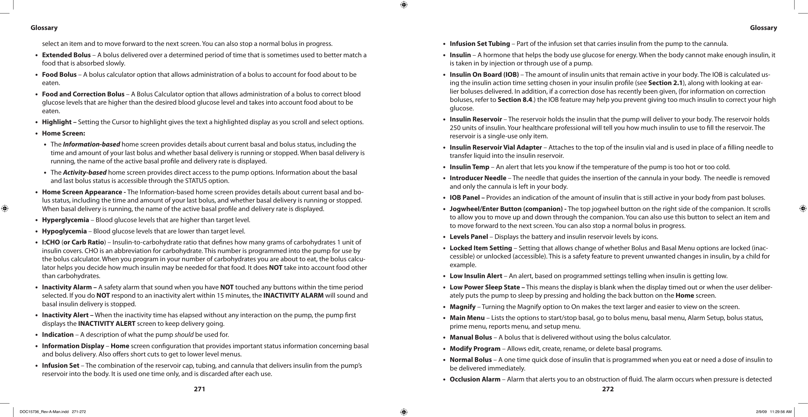 271272select an item and to move forward to the next screen. You can also stop a normal bolus in progress.Extended Bolus•  – A bolus delivered over a determined period of time that is sometimes used to better match a food that is absorbed slowly.Food Bolus • – A bolus calculator option that allows administration of a bolus to account for food about to be eaten.Food and Correction Bolus • – A Bolus Calculator option that allows administration of a bolus to correct blood glucose levels that are higher than the desired blood glucose level and takes into account food about to be eaten.Highlight – • Setting the Cursor to highlight gives the text a highlighted display as you scroll and select options.Home Screen:•The • Information-based home screen provides details about current basal and bolus status, including the time and amount of your last bolus and whether basal delivery is running or stopped. When basal delivery is running, the name of the active basal prole and delivery rate is displayed.The • Activity-based home screen provides direct access to the pump options. Information about the basal and last bolus status is accessible through the STATUS option.Home Screen Appearance - • The Information-based home screen provides details about current basal and bo-lus status, including the time and amount of your last bolus, and whether basal delivery is running or stopped. When basal delivery is running, the name of the active basal prole and delivery rate is displayed.Hyperglycemia•  – Blood glucose levels that are higher than target level.Hypoglycemia • – Blood glucose levels that are lower than target level.I:CHO•  (or Carb Ratio) – Insulin-to-carbohydrate ratio that denes how many grams of carbohydrates 1 unit of insulin covers. CHO is an abbreviation for carbohydrate. This number is programmed into the pump for use by the bolus calculator. When you program in your number of carbohydrates you are about to eat, the bolus calcu-lator helps you decide how much insulin may be needed for that food. It does NOT take into account food other than carbohydrates.Inactivity Alarm –•  A safety alarm that sound when you have NOT touched any buttons within the time period selected. If you do NOT respond to an inactivity alert within 15 minutes, the INACTIVITY ALARM will sound and basal insulin delivery is stopped.Inactivity Alert –•  When the inactivity time has elapsed without any interaction on the pump, the pump rst displays the INACTIVITY ALERT screen to keep delivery going.Indication • – A description of what the pump should be used for.Information Display • – Home screen conguration that provides important status information concerning basal and bolus delivery. Also oers short cuts to get to lower level menus.Infusion Set • – The combination of the reservoir cap, tubing, and cannula that delivers insulin from the pump’s reservoir into the body. It is used one time only, and is discarded after each use.Glossary GlossaryInfusion Set Tubing•  – Part of the infusion set that carries insulin from the pump to the cannula.Insulin • – A hormone that helps the body use glucose for energy. When the body cannot make enough insulin, it is taken in by injection or through use of a pump.Insulin On Board (IOB) • – The amount of insulin units that remain active in your body. The IOB is calculated us-ing the insulin action time setting chosen in your insulin prole (see Section 2.1), along with looking at ear-lier boluses delivered. In addition, if a correction dose has recently been given, (for information on correction boluses, refer to Section 8.4.) the IOB feature may help you prevent giving too much insulin to correct your high glucose.Insulin Reservoir • – The reservoir holds the insulin that the pump will deliver to your body. The reservoir holds 250 units of insulin. Your healthcare professional will tell you how much insulin to use to ll the reservoir. The reservoir is a single-use only item.Insulin Reservoir Vial Adapter • – Attaches to the top of the insulin vial and is used in place of a lling needle to transfer liquid into the insulin reservoir.Insulin Temp•  – An alert that lets you know if the temperature of the pump is too hot or too cold.Introducer Needle•  – The needle that guides the insertion of the cannula in your body.  The needle is removed and only the cannula is left in your body.IOB Panel – • Provides an indication of the amount of insulin that is still active in your body from past boluses.Jogwheel/Enter Button (companion) - • The top jogwheel button on the right side of the companion. It scrolls to allow you to move up and down through the companion. You can also use this button to select an item and to move forward to the next screen. You can also stop a normal bolus in progress.Levels Panel • – Displays the battery and insulin reservoir levels by icons.Locked Item Setting•  – Setting that allows change of whether Bolus and Basal Menu options are locked (inac-cessible) or unlocked (accessible). This is a safety feature to prevent unwanted changes in insulin, by a child for example.Low Insulin Alert•  – An alert, based on programmed settings telling when insulin is getting low.Low Power•  Sleep State – This means the display is blank when the display timed out or when the user deliber-ately puts the pump to sleep by pressing and holding the back button on the Home screen.Magnify•  – Turning the Magnify option to On makes the text larger and easier to view on the screen.Main Menu•  – Lists the options to start/stop basal, go to bolus menu, basal menu, Alarm Setup, bolus status, prime menu, reports menu, and setup menu.Manual Bolus • – A bolus that is delivered without using the bolus calculator.Modify Program•  – Allows edit, create, rename, or delete basal programs.Normal Bolus•  – A one time quick dose of insulin that is programmed when you eat or need a dose of insulin to be delivered immediately.Occlusion Alarm • – Alarm that alerts you to an obstruction of uid. The alarm occurs when pressure is detected DOC15736_Rev-A-Man.indd   271-272 2/9/09   11:29:56 AM