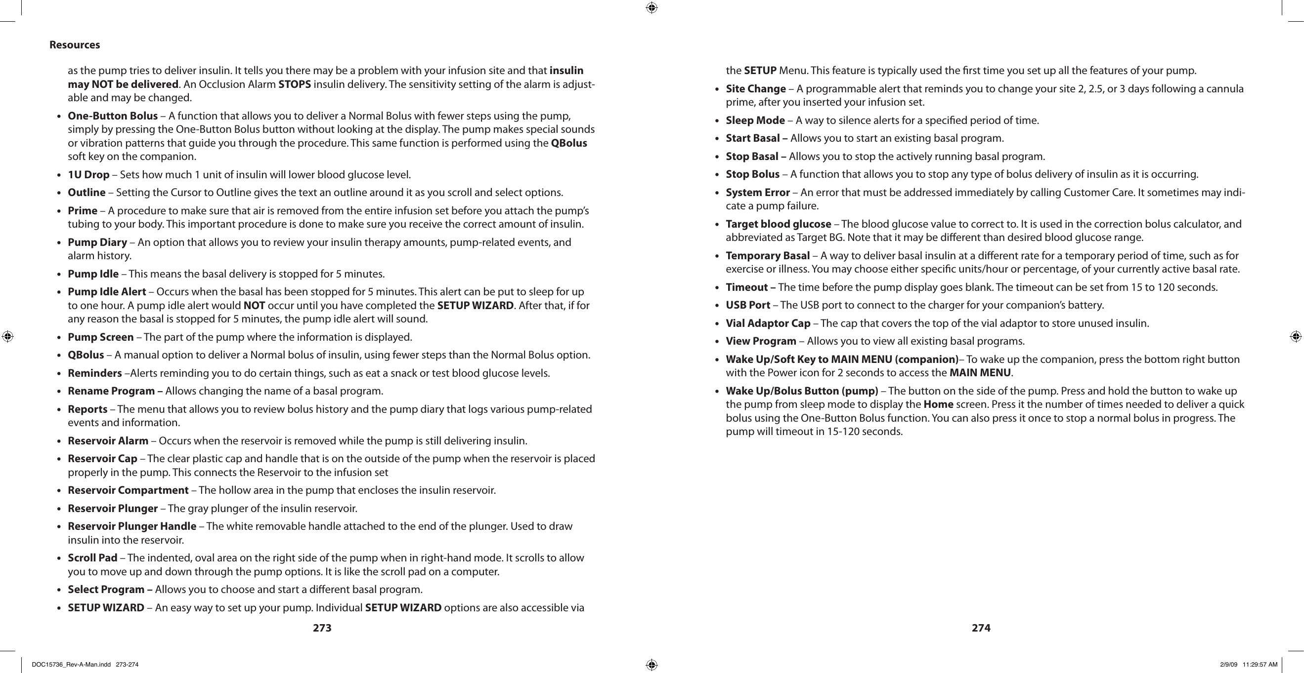 273274Resourcesas the pump tries to deliver insulin. It tells you there may be a problem with your infusion site and that insulin may NOT be delivered. An Occlusion Alarm STOPS insulin delivery. The sensitivity setting of the alarm is adjust-able and may be changed.One-Button Bolus•  – A function that allows you to deliver a Normal Bolus with fewer steps using the pump, simply by pressing the One-Button Bolus button without looking at the display. The pump makes special sounds or vibration patterns that guide you through the procedure. This same function is performed using the QBolus soft key on the companion.1U Drop • – Sets how much 1 unit of insulin will lower blood glucose level.Outline•  – Setting the Cursor to Outline gives the text an outline around it as you scroll and select options.Prime • – A procedure to make sure that air is removed from the entire infusion set before you attach the pump’s tubing to your body. This important procedure is done to make sure you receive the correct amount of insulin.Pump Diary • – An option that allows you to review your insulin therapy amounts, pump-related events, and alarm history.Pump Idle•  – This means the basal delivery is stopped for 5 minutes.Pump Idle Alert • – Occurs when the basal has been stopped for 5 minutes. This alert can be put to sleep for up to one hour. A pump idle alert would NOT occur until you have completed the SETUP WIZARD. After that, if for any reason the basal is stopped for 5 minutes, the pump idle alert will sound.Pump Screen•  – The part of the pump where the information is displayed.QBolus • – A manual option to deliver a Normal bolus of insulin, using fewer steps than the Normal Bolus option.Reminders•  –Alerts reminding you to do certain things, such as eat a snack or test blood glucose levels.Rename Program – • Allows changing the name of a basal program.Reports • – The menu that allows you to review bolus history and the pump diary that logs various pump-related events and information.Reservoir Alarm • – Occurs when the reservoir is removed while the pump is still delivering insulin.Reservoir Cap•  – The clear plastic cap and handle that is on the outside of the pump when the reservoir is placed properly in the pump. This connects the Reservoir to the infusion setReservoir Compartment•  – The hollow area in the pump that encloses the insulin reservoir.Reservoir Plunger•  – The gray plunger of the insulin reservoir.Reservoir Plunger Handle•  – The white removable handle attached to the end of the plunger. Used to draw insulin into the reservoir.Scroll Pad • – The indented, oval area on the right side of the pump when in right-hand mode. It scrolls to allow you to move up and down through the pump options. It is like the scroll pad on a computer.Select Program – • Allows you to choose and start a dierent basal program.SETUP WIZARD•  – An easy way to set up your pump. Individual SETUP WIZARD options are also accessible via the SETUP Menu. This feature is typically used the rst time you set up all the features of your pump.Site Change • – A programmable alert that reminds you to change your site 2, 2.5, or 3 days following a cannula prime, after you inserted your infusion set.Sleep Mode•  – A way to silence alerts for a specied period of time.Start Basal –•  Allows you to start an existing basal program.Stop Basal –•  Allows you to stop the actively running basal program.Stop Bolus•  – A function that allows you to stop any type of bolus delivery of insulin as it is occurring.System Error • – An error that must be addressed immediately by calling Customer Care. It sometimes may indi-cate a pump failure.Target blood glucose•  – The blood glucose value to correct to. It is used in the correction bolus calculator, and abbreviated as Target BG. Note that it may be dierent than desired blood glucose range.Temporary Basal • – A way to deliver basal insulin at a dierent rate for a temporary period of time, such as for exercise or illness. You may choose either specic units/hour or percentage, of your currently active basal rate.Timeout – • The time before the pump display goes blank. The timeout can be set from 15 to 120 seconds.USB Port • – The USB port to connect to the charger for your companion’s battery.Vial Adaptor Cap • – The cap that covers the top of the vial adaptor to store unused insulin.View Program•  – Allows you to view all existing basal programs.Wake Up/Soft Key to MAIN MENU (companion)• – To wake up the companion, press the bottom right button with the Power icon for 2 seconds to access the MAIN MENU.Wake Up/Bolus Button (pump) • – The button on the side of the pump. Press and hold the button to wake up the pump from sleep mode to display the Home screen. Press it the number of times needed to deliver a quick bolus using the One-Button Bolus function. You can also press it once to stop a normal bolus in progress. The pump will timeout in 15-120 seconds.DOC15736_Rev-A-Man.indd   273-274 2/9/09   11:29:57 AM