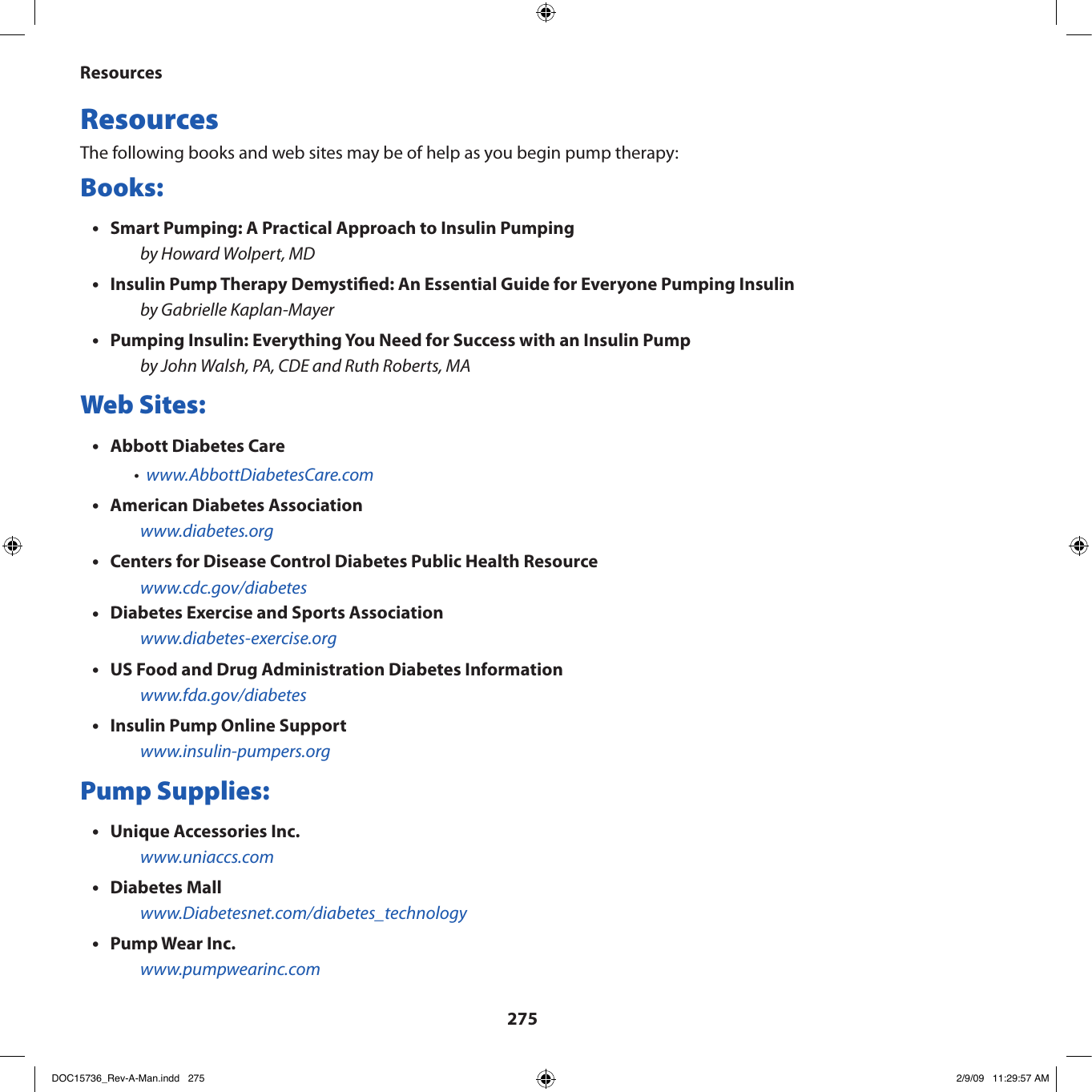 275ResourcesResources The following books and web sites may be of help as you begin pump therapy:Books:Smart Pumping: A Practical Approach to Insulin Pumping•by Howard Wolpert, MDInsulin Pump Therapy Demystied: An Essential Guide for Everyone Pumping Insulin•by Gabrielle Kaplan-MayerPumping Insulin: Everything You Need for Success with an Insulin Pump•by John Walsh, PA, CDE and Ruth Roberts, MAWeb Sites:Abbott Diabetes Care•www.AbbottDiabetesCare.com•American Diabetes Association•www.diabetes.orgCenters for Disease Control Diabetes Public Health Resource•www.cdc.gov/diabetesDiabetes Exercise and Sports Association•www.diabetes-exercise.orgUS Food and Drug Administration Diabetes Information•www.fda.gov/diabetesInsulin Pump Online Support•www.insulin-pumpers.orgPump Supplies:Unique Accessories Inc.•www.uniaccs.comDiabetes Mall•www.Diabetesnet.com/diabetes_technologyPump Wear Inc.•www.pumpwearinc.comDOC15736_Rev-A-Man.indd   275 2/9/09   11:29:57 AM