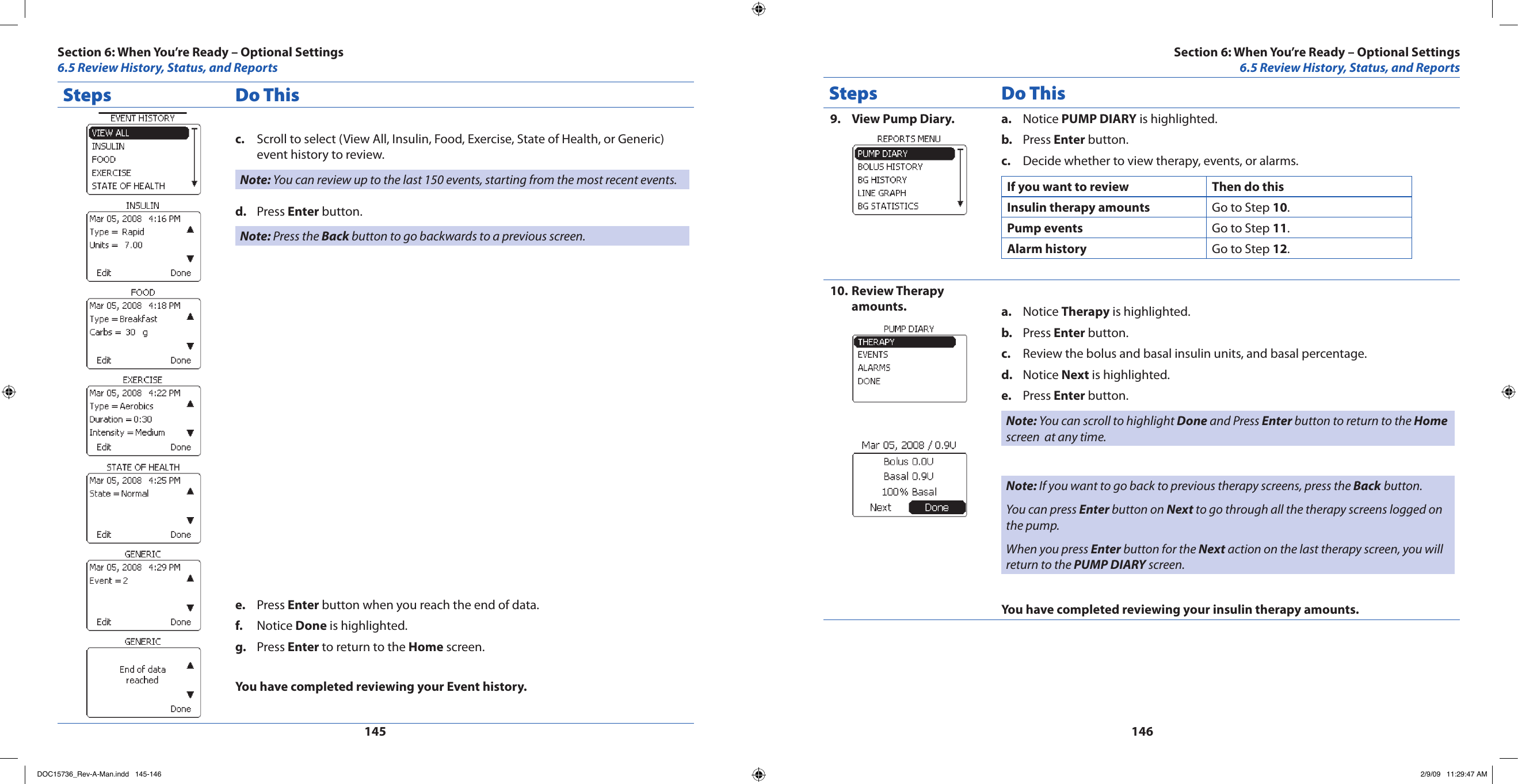 145146Steps Do ThisScroll to select (View All, Insulin, Food, Exercise, State of Health, or Generic) c. event history to review.Note: You can review up to the last 150 events, starting from the most recent events.Press d.  Enter button.Note: Press the Back button to go backwards to a previous screen.Press e.  Enter button when you reach the end of data.Notice f.  Done is highlighted.Press g.  Enter to return to the Home screen.You have completed reviewing your Event history.Steps Do ThisView Pump Diary.9.  Notice a.  PUMP DIARY is highlighted.Press b.  Enter button.Decide whether to view therapy, events, or alarms.c. If you want to review Then do thisInsulin therapy amounts Go to Step 10.Pump events Go to Step 11.Alarm history Go to Step 12.Review Therapy 10. amounts. Notice a.  Therapy is highlighted.Press b.  Enter button.Review the bolus and basal insulin units, and basal percentage.c. Notice d.  Next is highlighted.Press e.  Enter button.Note: You can scroll to highlight Done and Press Enter button to return to the Home screen  at any time.Note: If you want to go back to previous therapy screens, press the Back button.You can press Enter button on Next to go through all the therapy screens logged on the pump.When you press Enter button for the Next action on the last therapy screen, you will return to the PUMP DIARY screen.You have completed reviewing your insulin therapy amounts.Section 6: When You’re Ready – Optional Settings6.5 Review History, Status, and ReportsSection 6: When You’re Ready – Optional Settings6.5 Review History, Status, and ReportsDOC15736_Rev-A-Man.indd   145-146 2/9/09   11:29:47 AM