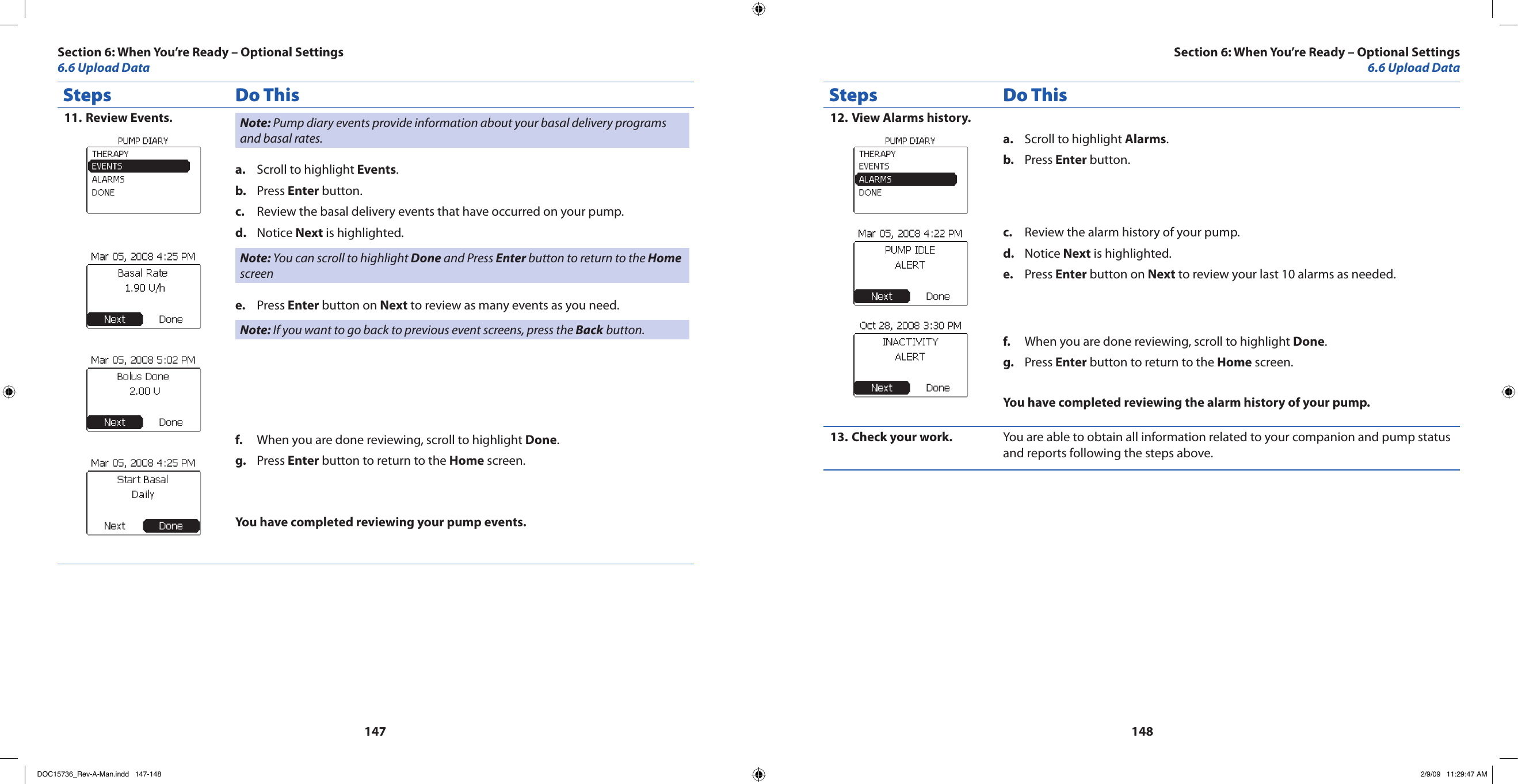 147148Steps Do ThisReview Events.11.  Note: Pump diary events provide information about your basal delivery programs and basal rates.Scroll to highlight a.  Events.Press b.  Enter button.Review the basal delivery events that have occurred on your pump.c. Notice d.  Next is highlighted.Note: You can scroll to highlight Done and Press Enter button to return to the Home screen  Press e.  Enter button on Next to review as many events as you need.Note: If you want to go back to previous event screens, press the Back button.When you are done reviewing, scroll to highlight f.  Done.Press g.  Enter button to return to the Home screen.You have completed reviewing your pump events.Steps Do ThisView Alarms history.12. Scroll to highlight a.  Alarms.Press b.  Enter button.Review the alarm history of your pump.c. Notice d.  Next is highlighted.Press e.  Enter button on Next to review your last 10 alarms as needed.When you are done reviewing, scroll to highlight f.  Done.Press g.  Enter button to return to the Home screen.You have completed reviewing the alarm history of your pump.Check your work.13.  You are able to obtain all information related to your companion and pump status and reports following the steps above.Section 6: When You’re Ready – Optional Settings6.6 Upload DataSection 6: When You’re Ready – Optional Settings6.6 Upload DataDOC15736_Rev-A-Man.indd   147-148 2/9/09   11:29:47 AM