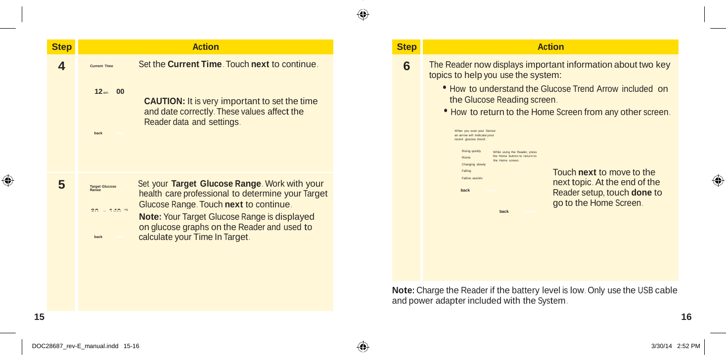  Step Action 4 Current Time  Set the Current Time . Touch next to continue .   12 am       00 CAUTION: It is very important to set the time and date correctly . These values affect the Reader data and settings . back  next 5 Target Glucose ?        Set your Target  Glucose Range . Work with your Range health care professional to determine your Target Glucose Range . Touch next to continue . 80  to   140 dL mg Note: Your Target Glucose Range is displayed on glucose graphs on the Reader and used to back   next  calculate your Time In Target .   Step Action 6  The Reader now displays important information about two key topics to help you use the system: • How to understand the Glucose Trend Arrow  included  on the Glucose Reading screen . • How to return to the Home Screen from any other screen .  When you scan your Sensor an arrow will indicate your recent  glucose trend:  Rising quickly   While using the Reader, press Rising   the Home button to return to the Home screen. Changing slowly Falling  Touch next to move to the Falling quickly next topic .  At the end of the back   next  Reader setup, touch done to go to the Home Screen . back   done Note: Charge the Reader if the battery level is low .  Only use the USB cable and power adapter included with the System .  15  16   DOC28687_rev-E_manual.indd   15-16 3/30/14   2:52 PM 