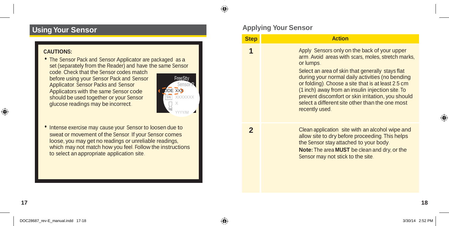  Step Action 1  Apply  Sensors only on the back of your upper arm .  Avoid  areas with scars, moles, stretch marks, or lumps . Select an area of skin that generally stays flat during your normal daily activities (no bending or folding) .  Choose a site that is at least 2 .5 cm (1 inch) away from an insulin injection site . To prevent discomfort or skin irritation, you should select a different site other than the one most recently used . 2  Clean application  site with an alcohol wipe and allow site to dry before proceeding . This helps the Sensor stay attached to your body . Note: The area MUST be clean and dry, or the Sensor may not stick to the site .   Using Your Sensor Applying Your Sensor   CAUTIONS: • The Sensor Pack and Sensor Applicator are packaged  as a set (separately from the Reader) and have the same Sensor code .  Check that the Sensor codes match before using your Sensor Pack and Sensor Applicator .  Sensor Packs and Sensor Applicators with the same Sensor code should be used together or your Sensor glucose readings may be incorrect . FreeSty Sensor P CODE XXX XXXXXXXX  YYYY/M  • Intense exercise may cause your Sensor to loosen due to sweat or movement of the Sensor .  If your Sensor comes loose, you may get no readings or unreliable readings, which may not match how you feel .  Follow the instructions to select an appropriate application site .        17  18   DOC28687_rev-E_manual.indd   17-18 3/30/14   2:52 PM 